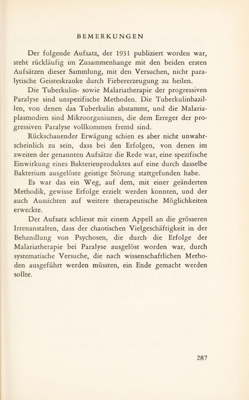 BEMERKUNGEN Der folgende Aufsatz, der 1931 publiziert worden war, steht rückläufig im Zusammenhänge mit den beiden ersten Aufsätzen dieser Sammlung, mit den Versuchen, nicht para¬ lytische Geisteskranke durch Fiebererzeugung zu heilen. Die Tuberkulin- sowie Malariatherapie der progressiven Paralyse sind unspezifische Methoden. Die Tuberkulinbazil¬ len, von denen das Tuberkulin abstammt, und die Malaria¬ plasmodien sind Mikroorganismen, die dem Erreger der pro¬ gressiven Paralyse vollkommen fremd sind. Rückschauender Erwägung schien es aber nicht unwahr¬ scheinlich zu sein, dass bei den Erfolgen, von denen im zweiten der genannten Aufsätze die Rede war, eine spezifische Einwirkung eines Bakterienproduktes auf eine durch dasselbe Bakterium ausgelöste geistige Störung stattgefunden habe. Es war das ein Weg, auf dem, mit einer geänderten Methodik, gewisse Erfolge erzielt werden konnten, und der auch Aussichten auf weitere therapeutische Möglichkeiten erweckte. Der Aufsatz schliesst mit einem Appell an die grösseren Irrenanstalten, dass der chaotischen Vielgeschäftigkeit in der Behandlung von Psychosen, die durch die Erfolge der Malariatherapie bei Paralyse ausgelöst worden war, durch systematische Versuche, die nach wissenschaftlichen Metho¬ den ausgeführt werden müssten, ein Ende gemacht werden sollte.