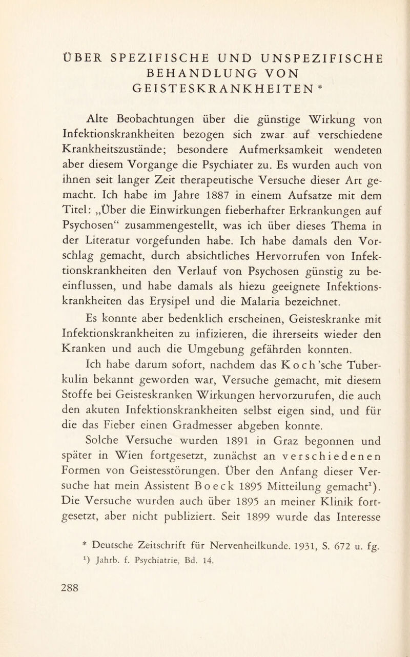 ÜBER SPEZIFISCHE UND UNSPEZIFISCHE BEHANDLUNG VON GEISTESKRANKHEITEN * Alte Beobachtungen über die günstige Wirkung von Infektionskrankheiten bezogen sich zwar auf verschiedene Krankheitszustände; besondere Aufmerksamkeit wendeten aber diesem Vorgänge die Psychiater zu. Es wurden auch von ihnen seit langer Zeit therapeutische Versuche dieser Art ge¬ macht. Ich habe im Jahre 1887 in einem Aufsatze mit dem Titel: „Über die Einwirkungen fieberhafter Erkrankungen auf Psychosen“ zusammengestellt, was ich über dieses Thema in der Literatur vorgefunden habe. Ich habe damals den Vor¬ schlag gemacht, durch absichtliches Hervorrufen von Infek¬ tionskrankheiten den Verlauf von Psychosen günstig zu be¬ einflussen, und habe damals als hiezu geeignete Infektions¬ krankheiten das Erysipel und die Malaria bezeichnet. Es konnte aber bedenklich erscheinen, Geisteskranke mit Infektionskrankheiten zu infizieren, die ihrerseits wieder den Kranken und auch die Umgebung gefährden konnten. Ich habe darum sofort, nachdem das Koch’sche Tuber¬ kulin bekannt geworden war, Versuche gemacht, mit diesem Stoffe bei Geisteskranken Wirkungen hervorzurufen, die auch den akuten Infektionskrankheiten selbst eigen sind, und für die das Fieber einen Gradmesser abgeben konnte. Solche Versuche wurden 1891 in Graz begonnen und später in Wien fortgesetzt, zunächst an verschiedenen Formen von Geistesstörungen. Über den Anfang dieser Ver¬ suche hat mein Assistent Bo eck 1895 Mitteilung gemacht1). Die Versuche wurden auch über 1895 an meiner Klinik fort¬ gesetzt, aber nicht publiziert. Seit 1899 wurde das Interesse * Deutsche Zeitschrift für Nervenheilkunde. 1931, S. 672 u. fg. x) jahrb. f. Psychiatrie, Bd. 14.