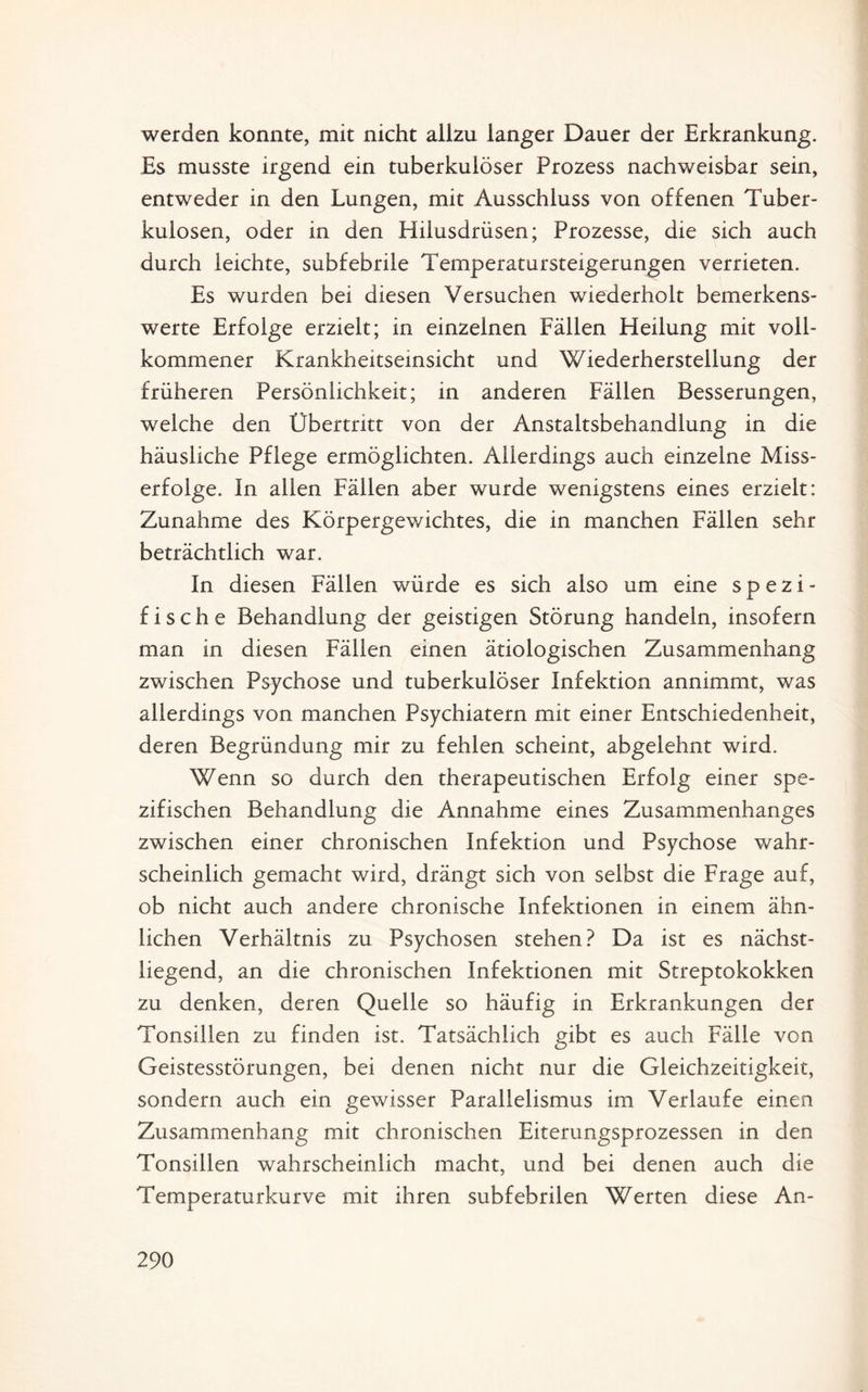 werden konnte, mit nicht allzu langer Dauer der Erkrankung. Es musste irgend ein tuberkulöser Prozess nachweisbar sein, entweder in den Lungen, mit Ausschluss von offenen Tuber¬ kulosen, oder in den Hilusdrüsen; Prozesse, die sich auch durch leichte, subfebrile Temperatursteigerungen verrieten. Es wurden bei diesen Versuchen wiederholt bemerkens¬ werte Erfolge erzielt; in einzelnen Fällen Heilung mit voll¬ kommener Krankheitseinsicht und Wiederherstellung der früheren Persönlichkeit; in anderen Fällen Besserungen, welche den Übertritt von der Anstaltsbehandlung in die häusliche Pflege ermöglichten. Allerdings auch einzelne Miss¬ erfolge. In allen Fällen aber wurde wenigstens eines erzielt: Zunahme des Körpergewichtes, die in manchen Fällen sehr beträchtlich war. In diesen Fällen würde es sich also um eine spezi¬ fische Behandlung der geistigen Störung handeln, insofern man in diesen Fällen einen ätiologischen Zusammenhang zwischen Psychose und tuberkulöser Infektion annimmt, was allerdings von manchen Psychiatern mit einer Entschiedenheit, deren Begründung mir zu fehlen scheint, abgelehnt wird. Wenn so durch den therapeutischen Erfolg einer spe¬ zifischen Behandlung die Annahme eines Zusammenhanges zwischen einer chronischen Infektion und Psychose wahr¬ scheinlich gemacht wird, drängt sich von selbst die Frage auf, ob nicht auch andere chronische Infektionen in einem ähn¬ lichen Verhältnis zu Psychosen stehen? Da ist es nächst¬ liegend, an die chronischen Infektionen mit Streptokokken zu denken, deren Quelle so häufig in Erkrankungen der Tonsillen zu finden ist. Tatsächlich gibt es auch Fälle von Geistesstörungen, bei denen nicht nur die Gleichzeitigkeit, sondern auch ein gewisser Parallelismus im Verlaufe einen Zusammenhang mit chronischen Eiterungsprozessen in den Tonsillen wahrscheinlich macht, und bei denen auch die Temperaturkurve mit ihren subfebrilen Werten diese An-