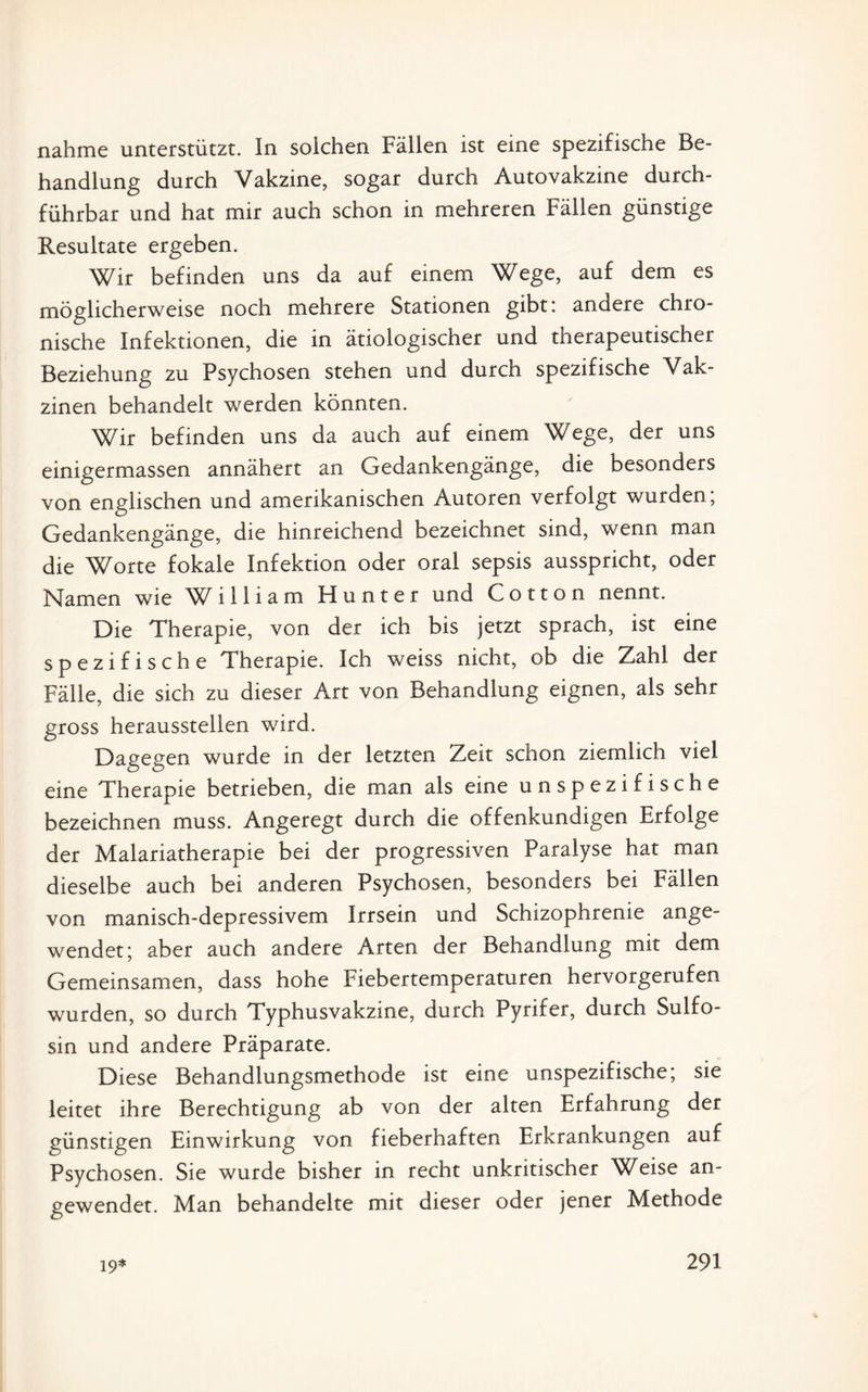 nähme unterstützt. In solchen Fällen ist eine spezifische Be¬ handlung durch Vakzine, sogar durch Autovakzine durch¬ führbar und hat mir auch schon in mehreren Fällen günstige Resultate ergeben. Wir befinden uns da auf einem Wege, auf dem es möglicherweise noch mehrere Stationen gibt: andere chro¬ nische Infektionen, die in ätiologischer und therapeutischer Beziehung zu Psychosen stehen und durch spezifische Vak¬ zinen behandelt werden könnten. Wir befinden uns da auch auf einem Wege, der uns einigermassen annähert an Gedankengänge, die besonders von englischen und amerikanischen Autoren verfolgt wurden; Gedankengänge, die hinreichend bezeichnet sind, wenn man die Worte fokale Infektion oder oral sepsis ausspricht, oder Namen wie W illiam Hunter und Cotton nennt. Die Therapie, von der ich bis jetzt sprach, ist eine spezifische Therapie. Ich weiss nicht, ob die Zahl der Fälle, die sich zu dieser Art von Behandlung eignen, als sehr gross heraussteilen wird. Dagegen wurde in der letzten Zeit schon ziemlich viel eine Therapie betrieben, die man als eine unspezifische bezeichnen muss. Angeregt durch die offenkundigen Erfolge der Malariatherapie bei der progressiven Paralyse hat man dieselbe auch bei anderen Psychosen, besonders bei Fällen von manisch-depressivem Irrsein und Schizophrenie ange¬ wendet; aber auch andere Arten der Behandlung mit dem Gemeinsamen, dass hohe Fiebertemperaturen hervorgerufen wurden, so durch Typhusvakzine, durch Pyrifer, durch Sulfo- sin und andere Präparate. Diese Behandlungsmethode ist eine unspezifische; sie leitet ihre Berechtigung ab von der alten Erfahrung der günstigen Einwirkung von fieberhaften Erkrankungen auf Psychosen. Sie wurde bisher in recht unkritischer Weise an¬ gewendet. Man behandelte mit dieser oder jener Methode