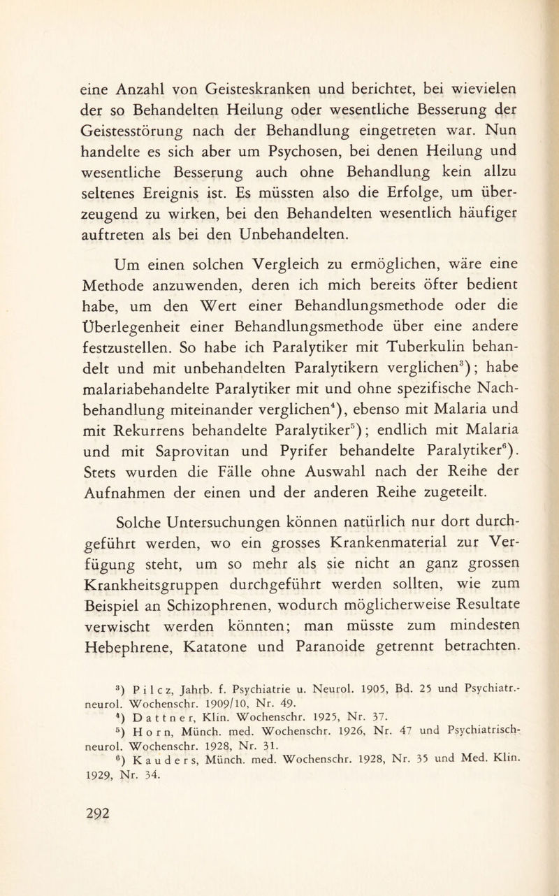 eine Anzahl von Geisteskranken und berichtet, bei wievielen der so Behandelten Heilung oder wesentliche Besserung der Geistesstörung nach der Behandlung eingetreten war. Nun handelte es sich aber um Psychosen, bei denen Heilung und wesentliche Besserung auch ohne Behandlung kein allzu seltenes Ereignis ist. Es müssten also die Erfolge, um über¬ zeugend zu wirken, bei den Behandelten wesentlich häufiger auftreten als bei den Unbehandelten. Um einen solchen Vergleich zu ermöglichen, wäre eine Methode anzuwenden, deren ich mich bereits öfter bedient habe, um den Wert einer Behandlungsmethode oder die Überlegenheit einer Behandlungsmethode über eine andere festzustellen. So habe ich Paralytiker mit Tuberkulin behan¬ delt und mit unbehandelten Paralytikern verglichen3); habe malariabehandelte Paralytiker mit und ohne spezifische Nach¬ behandlung miteinander verglichen4), ebenso mit Malaria und mit Rekurrens behandelte Paralytiker5); endlich mit Malaria und mit Saprovitan und Pyrifer behandelte Paralytiker6). Stets wurden die Fälle ohne Auswahl nach der Reihe der Aufnahmen der einen und der anderen Reihe zugeteilt. Solche Untersuchungen können natürlich nur dort durch¬ geführt werden, wo ein grosses Krankenmaterial zur Ver¬ fügung steht, um so mehr als sie nicht an ganz grossen Krankheitsgruppen durchgeführt werden sollten, wie zum Beispiel an Schizophrenen, wodurch möglicherweise Resultate verwischt werden könnten; man müsste zum mindesten Hebephrene, Katatone und Paranoide getrennt betrachten. 3) P i 1 c z, Jahrb. f. Psychiatrie u. Neurol. 1905, Bd. 25 und Psychiatr.- neurol. Wochenschr. 1909/10, Nr. 49. 4) D a 11 n e r, Klin. Wochenschr. 1925, Nr. 37. 5) Horn, Münch, med. Wochenschr. 1926, Nr. 47 und Psychiatrisch- neurol. Wochenschr. 1928, Nr. 31. 6) K a u d e r s, Münch, med. Wochenschr. 1928, Nr. 35 und Med. Klin. 1929, Nr. 34.