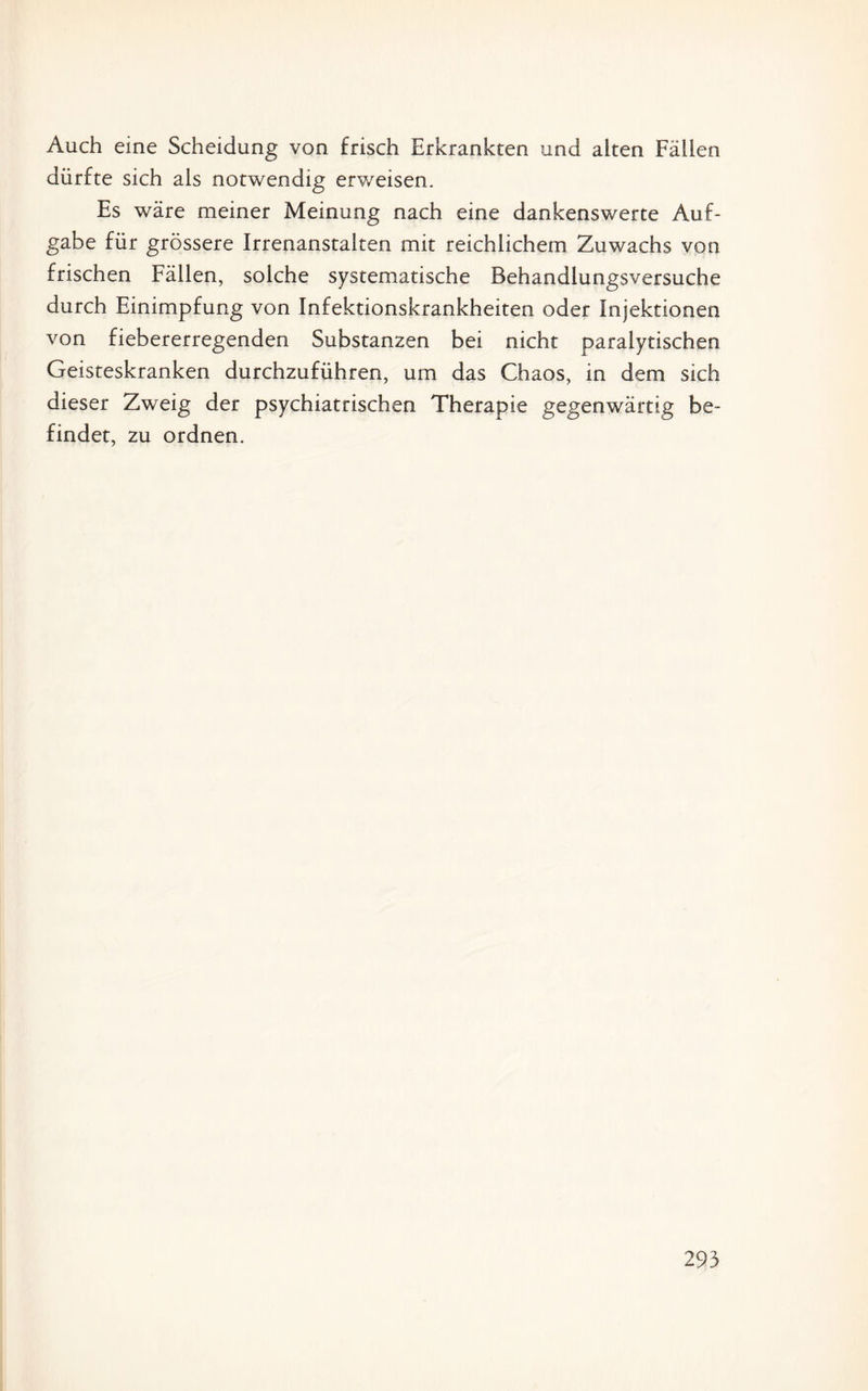 Auch eine Scheidung von frisch Erkrankten und alten Fällen dürfte sich als notwendig erweisen. Es wäre meiner Meinung nach eine dankenswerte Auf¬ gabe für grössere Irrenanstalten mit reichlichem Zuwachs von frischen Fällen, solche systematische Behandlungsversuche durch Einimpfung von Infektionskrankheiten oder Injektionen von fiebererregenden Substanzen bei nicht paralytischen Geisteskranken durchzuführen, um das Chaos, in dem sich dieser Zweig der psychiatrischen Therapie gegenwärtig be¬ findet, zu ordnen.