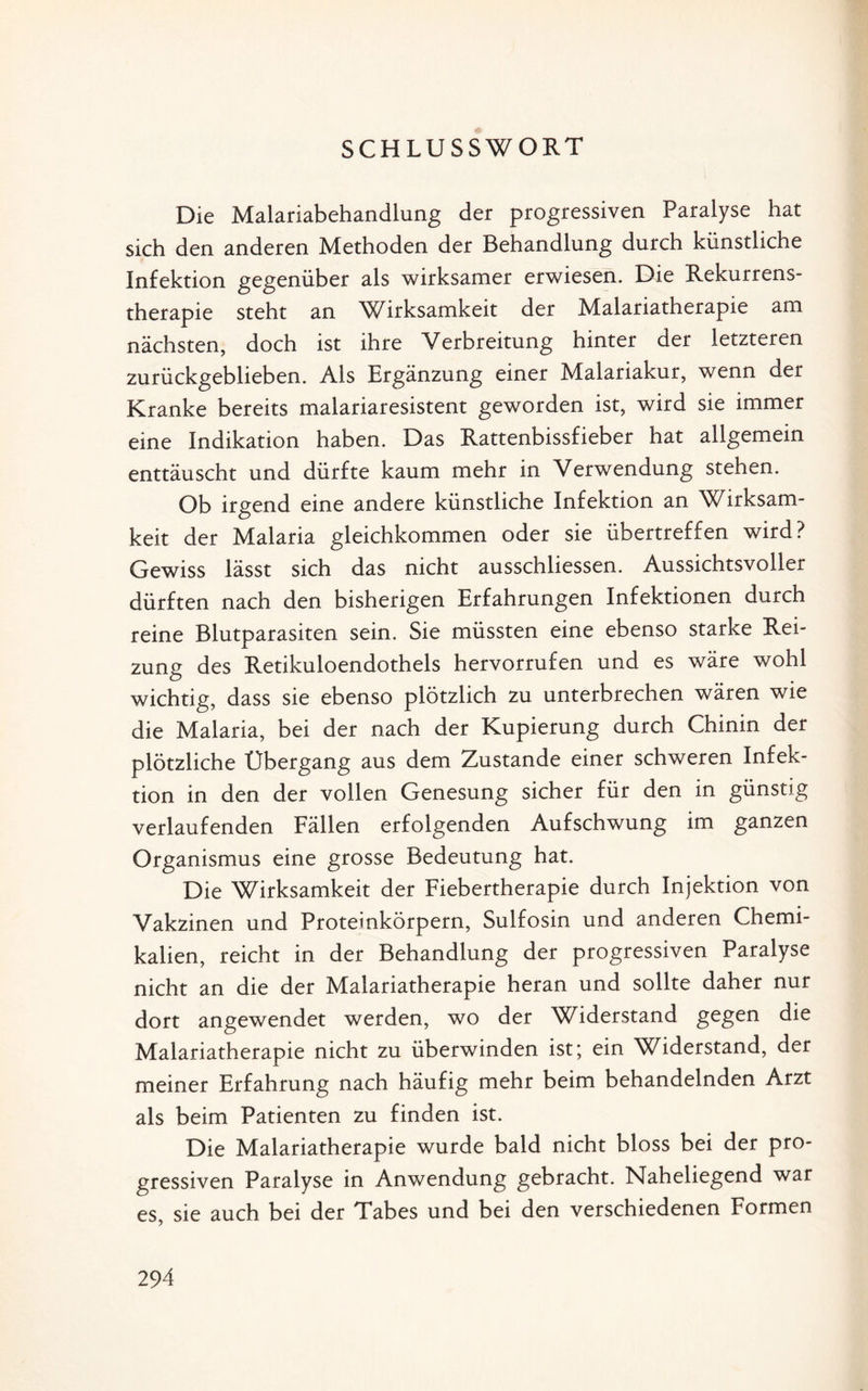 SCHLUSSWORT Die Malariabehandlung der progressiven Paralyse hat sich den anderen Methoden der Behandlung durch künstliche Infektion gegenüber als wirksamer erwiesen. Die Rekurrens- therapie steht an Wirksamkeit der Malariatherapie am nächsten, doch ist ihre Verbreitung hinter der letzteren zurückgeblieben. Als Ergänzung einer Malariakur, wenn der Kranke bereits malariaresistent geworden ist, wird sie immer eine Indikation haben. Das Rattenbissfieber hat allgemein enttäuscht und dürfte kaum mehr in Verwendung stehen. Ob irgend eine andere künstliche Infektion an Wirksam¬ keit der Malaria gleichkommen oder sie übertreffen wird? Gewiss lässt sich das nicht ausschliessen. Aussichtsvoller dürften nach den bisherigen Erfahrungen Infektionen durch reine Blutparasiten sein. Sie müssten eine ebenso starke Rei¬ zung des Retikuloendothels hervorrufen und es wäre wohl wichtig, dass sie ebenso plötzlich zu unterbrechen wären wie die Malaria, bei der nach der Kupierung durch Chinin der plötzliche Übergang aus dem Zustande einer schweren Infek¬ tion in den der vollen Genesung sicher für den in günstig verlaufenden Fällen erfolgenden Aufschwung im ganzen Organismus eine grosse Bedeutung hat. Die Wirksamkeit der Fiebertherapie durch Injektion von Vakzinen und Proteinkörpern, Sulfosin und anderen Chemi¬ kalien, reicht in der Behandlung der progressiven Paralyse nicht an die der Malariatherapie heran und sollte daher nur dort angewendet werden, wo der Widerstand gegen die Malariatherapie nicht zu überwinden ist; ein Widerstand, der meiner Erfahrung nach häufig mehr beim behandelnden Arzt als beim Patienten zu finden ist. Die Malariatherapie wurde bald nicht bloss bei der pro¬ gressiven Paralyse in Anwendung gebracht. Naheliegend war es, sie auch bei der Tabes und bei den verschiedenen Formen