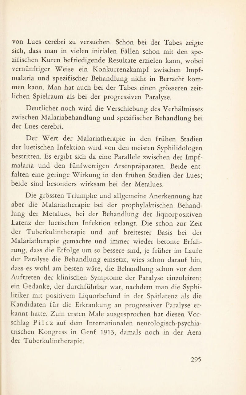 von Lues cerebri zu versuchen. Schon bei der Tabes zeigte sich, dass man in vielen initialen Fällen schon mit den spe¬ zifischen Kuren befriedigende Resultate erzielen kann, wobei vernünftiger Weise ein Konkurrenzkampf zwischen Impf¬ malaria und spezifischer Behandlung nicht in Betracht kom¬ men kann. Man hat auch bei der Tabes einen grösseren zeit¬ lichen Spielraum als bei der progressiven Paralyse. Deutlicher noch wird die Verschiebung des Verhältnisses zwischen Malariabehandlung und spezifischer Behandlung bei der Lues cerebri. Der Wert der Malariatherapie in den frühen Stadien der luetischen Infektion wird von den meisten Syphilidologen bestritten. Es ergibt sich da eine Parallele zwischen der Impf¬ malaria und den fünfwertigen Arsenpräparaten. Beide ent¬ falten eine geringe Wirkung in den frühen Stadien der Lues; beide sind besonders wirksam bei der Metalues. Die grössten Triumphe und allgemeine Anerkennung hat aber die Malariatherapie bei der prophylaktischen Behand¬ lung der Metalues, bei der Behandlung der liquorpositiven Latenz der luetischen Infektion erlangt. Die schon zur Zeit der Tuberkulintherapie und auf breitester Basis bei der Malariatherapie gemachte und immer wieder betonte Erfah¬ rung, dass die Erfolge um so bessere sind, je früher im Laufe der Paralyse die Behandlung einsetzt, wies schon darauf hin, dass es wohl am besten wäre, die Behandlung schon vor dem Auftreten der klinischen Symptome der Paralyse einzuleiten; ein Gedanke, der durchführbar war, nachdem man die Syphi¬ litiker mit positivem Liquorbefund in der Spätlatenz als die Kandidaten für die Erkrankung an progressiver Paralyse er¬ kannt hatte. Zum ersten Male ausgesprochen hat diesen Vor¬ schlag P i 1 c z auf dem Internationalen neurologisch-psychia¬ trischen Kongress in Genf 1913, damals noch in der Aera der Tuberkulintherapie.
