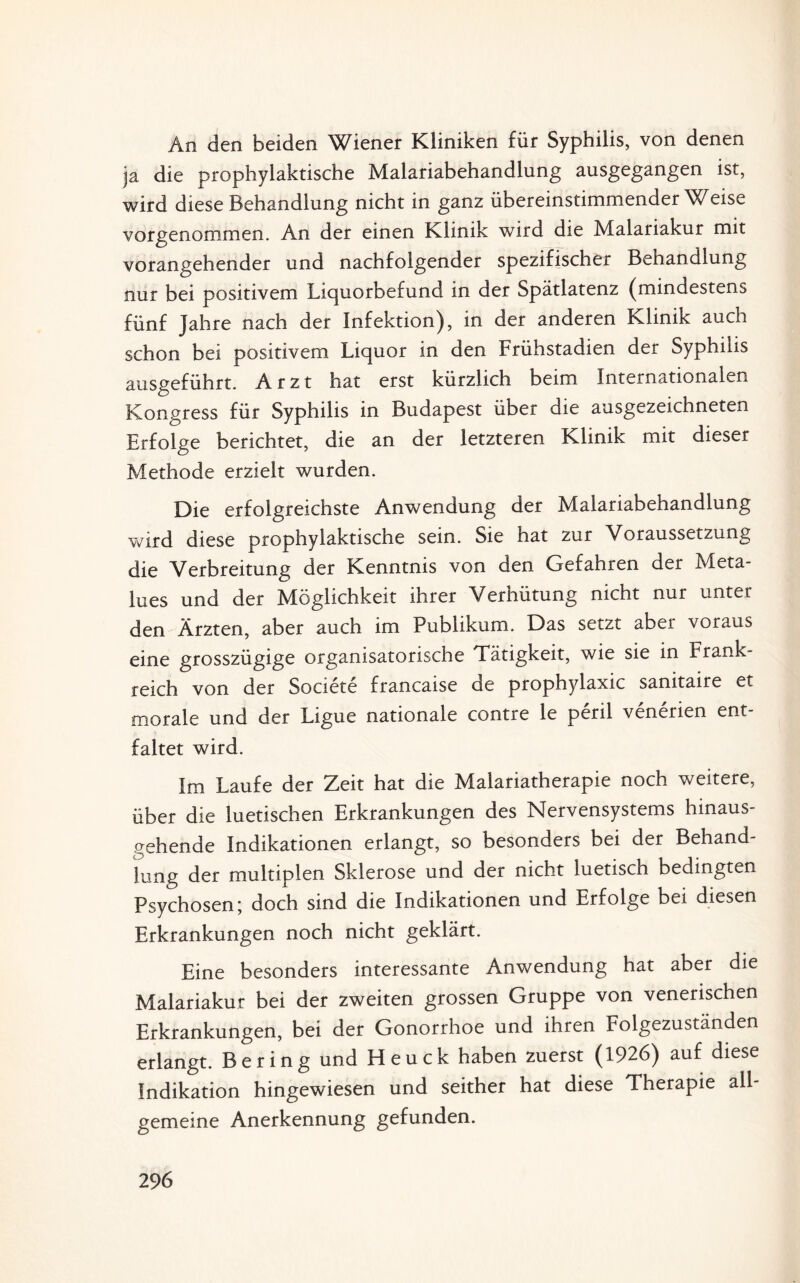 An den beiden Wiener Kliniken für Syphilis, von denen ja die prophylaktische Malariabehandlung ausgegangen ist, wird diese Behandlung nicht in ganz übereinstimmenderWeise vorgenommen. An der einen Klinik wird die Malariakur mit vorangehender und nachfolgender spezifischer Behandlung nur bei positivem Liquorbefund in der Spätlatenz (mindestens fünf Jahre nach der Infektion), in der anderen Klinik auch schon bei positivem Liquor in den Frühstadien der Syphilis ausgeführt. Arzt hat erst kürzlich beim Internationalen Kongress für Syphilis in Budapest über die ausgezeichneten Erfolge berichtet, die an der letzteren Klinik mit dieser Methode erzielt wurden. Die erfolgreichste Anwendung der Malariabehandlung wird diese prophylaktische sein. Sie hat zur Voraussetzung die Verbreitung der Kenntnis von den Gefahren der Meta¬ lues und der Möglichkeit ihrer Verhütung nicht nur unter den Ärzten, aber auch im Publikum. Das setzt aber voraus eine grosszügige organisatorische Tätigkeit, wie sie in Frank¬ reich von der Societe francaise de prophylaxic sanitaire et morale und der Ligue nationale contre le peril venerien ent¬ faltet wird. Im Laufe der Zeit hat die Malariatherapie noch weitere, über die luetischen Erkrankungen des Nervensystems hinaus¬ gehende Indikationen erlangt, so besonders bei der Behand¬ lung der multiplen Sklerose und der nicht luetisch bedingten Psychosen; doch sind die Indikationen und Erfolge bei diesen Erkrankungen noch nicht geklärt. Eine besonders interessante Anwendung hat aber die Malariakur bei der zweiten grossen Gruppe von venerischen Erkrankungen, bei der Gonorrhoe und ihren Folgezuständen erlangt. Bering und Heuck haben zuerst (1926) auf diese Indikation hingewiesen und seither hat diese Therapie all¬ gemeine Anerkennung gefunden.