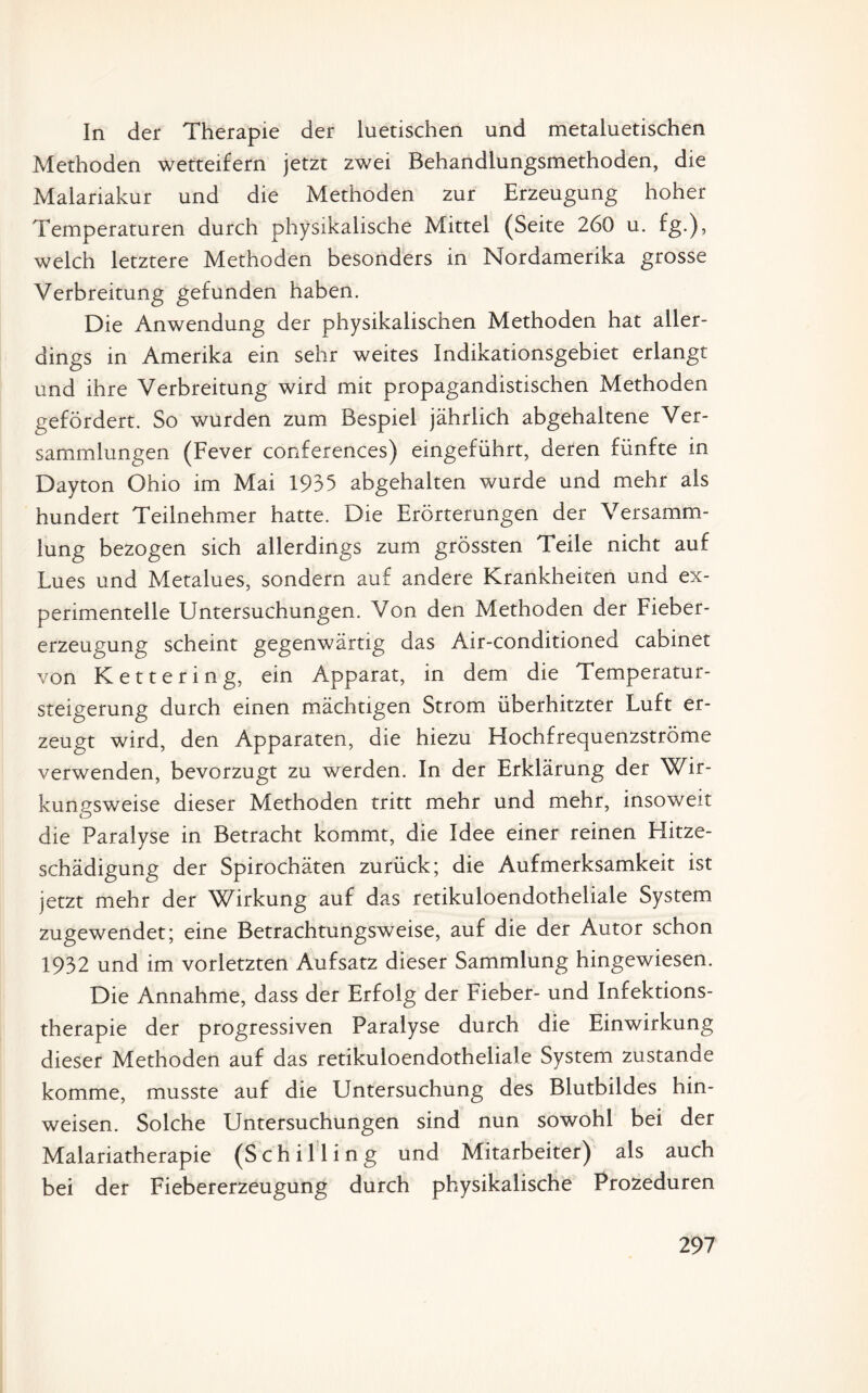 In der Therapie der luetischen und metaluetischen Methoden wetteifern jetzt zwei Behandlungsmethoden, die Malariakur und die Methoden zur Erzeugung hoher Temperaturen durch physikalische Mittel (Seite 260 u. fg.), welch letztere Methoden besonders in Nordamerika grosse Verbreitung gefunden haben. Die Anwendung der physikalischen Methoden hat aller¬ dings in Amerika ein sehr weites Indikationsgebiet erlangt und ihre Verbreitung wird mit propagandistischen Methoden gefördert. So wurden zum Bespiel jährlich abgehaltene Ver¬ sammlungen (Fever Conferences) eingeführt, deren fünfte in Dayton Ohio im Mai 1935 abgehalten wurde und mehr als hundert Teilnehmer hatte. Die Erörterungen der Versamm¬ lung bezogen sich allerdings zum grössten Teile nicht auf Lues und Metalues, sondern auf andere Krankheiten und ex¬ perimentelle Untersuchungen. Von den Methoden der Fieber¬ erzeugung scheint gegenwärtig das Air-conditioned cabinet von Kettering, ein Apparat, in dem die Temperatur¬ steigerung durch einen mächtigen Strom überhitzter Luft er¬ zeugt wird, den Apparaten, die hiezu Hochfrequenzströme verwenden, bevorzugt zu werden. In der Erklärung der Wir¬ kungsweise dieser Methoden tritt mehr und mehr, insoweit die Paralyse in Betracht kommt, die Idee einer reinen Elitze- schädigung der Spirochäten zurück; die Aufmerksamkeit ist jetzt mehr der Wirkung auf das retikuloendotheliale System zugewendet; eine Betrachtungsweise, auf die der Autor schon 1932 und im vorletzten Aufsatz dieser Sammlung hingewiesen. Die Annahme, dass der Erfolg der Fieber- und Infektions¬ therapie der progressiven Paralyse durch die Einwirkung dieser Methoden auf das retikuloendotheliale System zustande komme, musste auf die Untersuchung des Blutbildes hin- weisen. Solche Untersuchungen sind nun sowohl bei der Malariatherapie (Schilling und Mitarbeiter) als auch bei der Fiebererzeugung durch physikalische Prozeduren