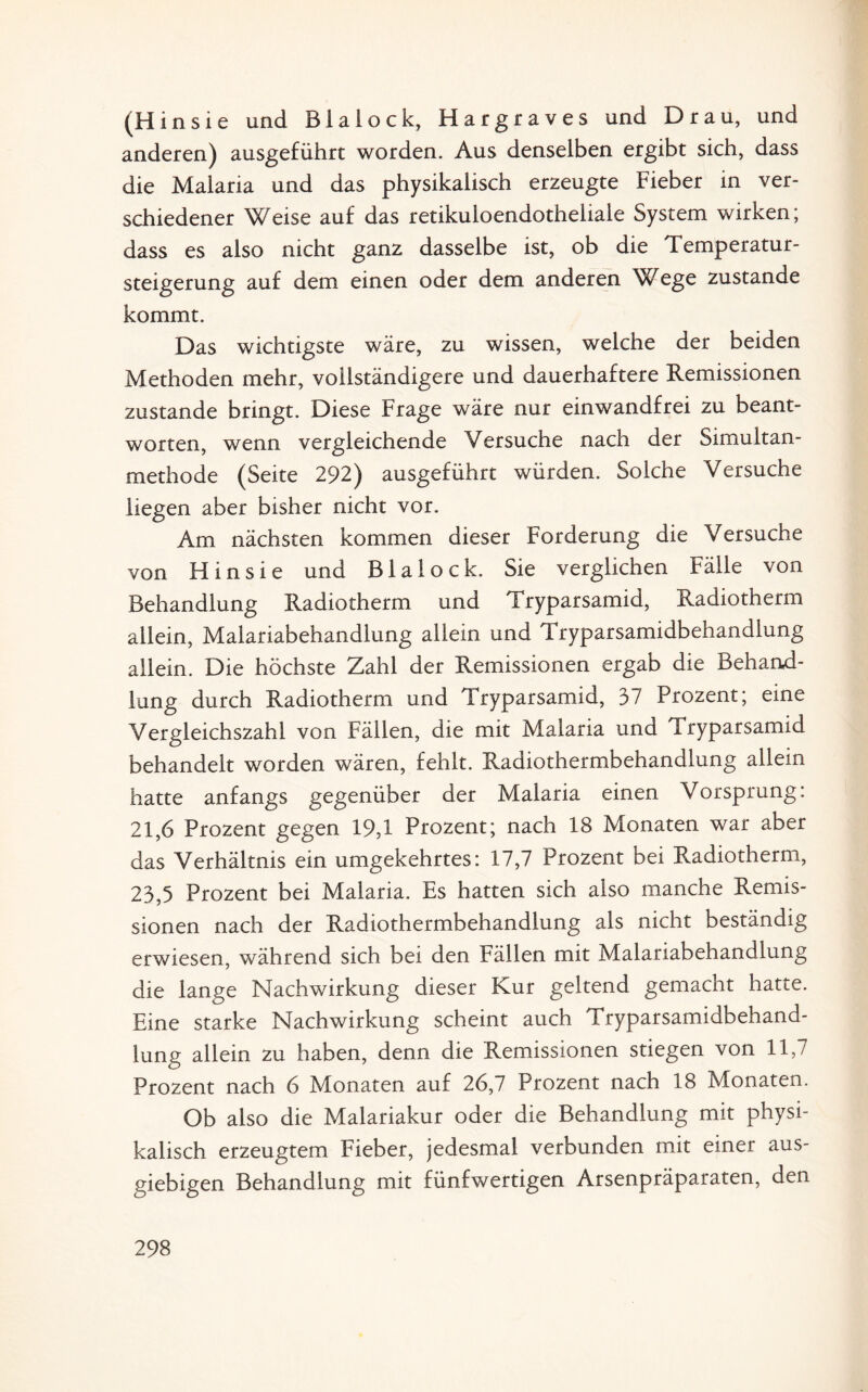 (Hinsie und Blalock, Hargraves und Drau, und anderen) ausgeführt worden. Aus denselben ergibt sich, dass die Malaria und das physikalisch erzeugte Fieber in ver¬ schiedener Weise auf das retikuloendotheliale System wirken; dass es also nicht ganz dasselbe ist, ob die Temperatur¬ steigerung auf dem einen oder dem anderen Wege zustande kommt. Das wichtigste wäre, zu wissen, welche der beiden Methoden mehr, vollständigere und dauerhaftere Remissionen zustande bringt. Diese Frage wäre nur einwandfrei zu beant¬ worten, wenn vergleichende Versuche nach der Simultan¬ methode (Seite 292) ausgeführt würden. Solche Versuche liegen aber bisher nicht vor. Am nächsten kommen dieser Forderung die Versuche von Hinsie und Blalock. Sie verglichen Fälle von Behandlung Radiotherm und Tryparsamid, Radiotherm allein, Malariabehandlung allein und Tryparsamidbehandlung allein. Die höchste Zahl der Remissionen ergab die Behand¬ lung durch Radiotherm und Tryparsamid, 37 Prozent; eine Vergleichszahl von Fällen, die mit Malaria und Tryparsamid behandelt worden wären, fehlt. Radiothermbehandlung allein hatte anfangs gegenüber der Malaria einen Vorsprung: 21,6 Prozent gegen 19,1 Prozent; nach 18 Monaten war aber das Verhältnis ein umgekehrtes: 17,7 Prozent bei Radiotherm, 23,5 Prozent bei Malaria. Es hatten sich also manche Remis¬ sionen nach der Radiothermbehandlung als nicht beständig erwiesen, während sich bei den Fällen mit Malariabehandlung die lange Nachwirkung dieser Kur geltend gemacht hatte. Eine starke Nachwirkung scheint auch Tryparsamidbehand¬ lung allein zu haben, denn die Remissionen stiegen von 11,7 Prozent nach 6 Monaten auf 26,7 Prozent nach 18 Monaten. Ob also die Malariakur oder die Behandlung mit physi¬ kalisch erzeugtem Fieber, jedesmal verbunden mit einer aus¬ giebigen Behandlung mit fünfwertigen Arsenpräparaten, den
