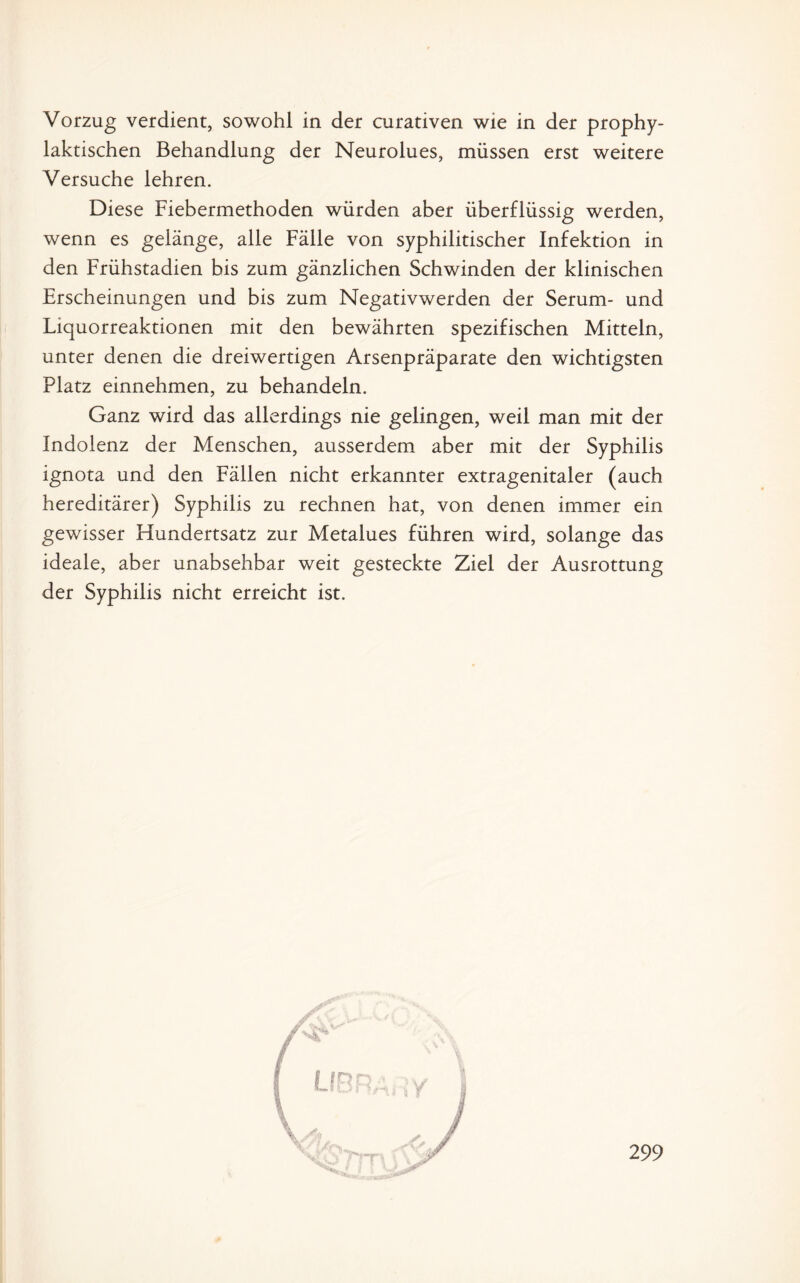 Vorzug verdient, sowohl in der curativen wie in der prophy¬ laktischen Behandlung der Neurolues, müssen erst weitere Versuche lehren. Diese Fiebermethoden würden aber überflüssig werden, wenn es gelänge, alle Fälle von syphilitischer Infektion in den Frühstadien bis zum gänzlichen Schwinden der klinischen Erscheinungen und bis zum Negativwerden der Serum- und Liquorreaktionen mit den bewährten spezifischen Mitteln, unter denen die dreiwertigen Arsenpräparate den wichtigsten Platz einnehmen, zu behandeln. Ganz wird das allerdings nie gelingen, weil man mit der Indolenz der Menschen, ausserdem aber mit der Syphilis ignota und den Fällen nicht erkannter extragenitaler (auch hereditärer) Syphilis zu rechnen hat, von denen immer ein gewisser Hundertsatz zur Metalues führen wird, solange das ideale, aber unabsehbar weit gesteckte Ziel der Ausrottung der Syphilis nicht erreicht ist.