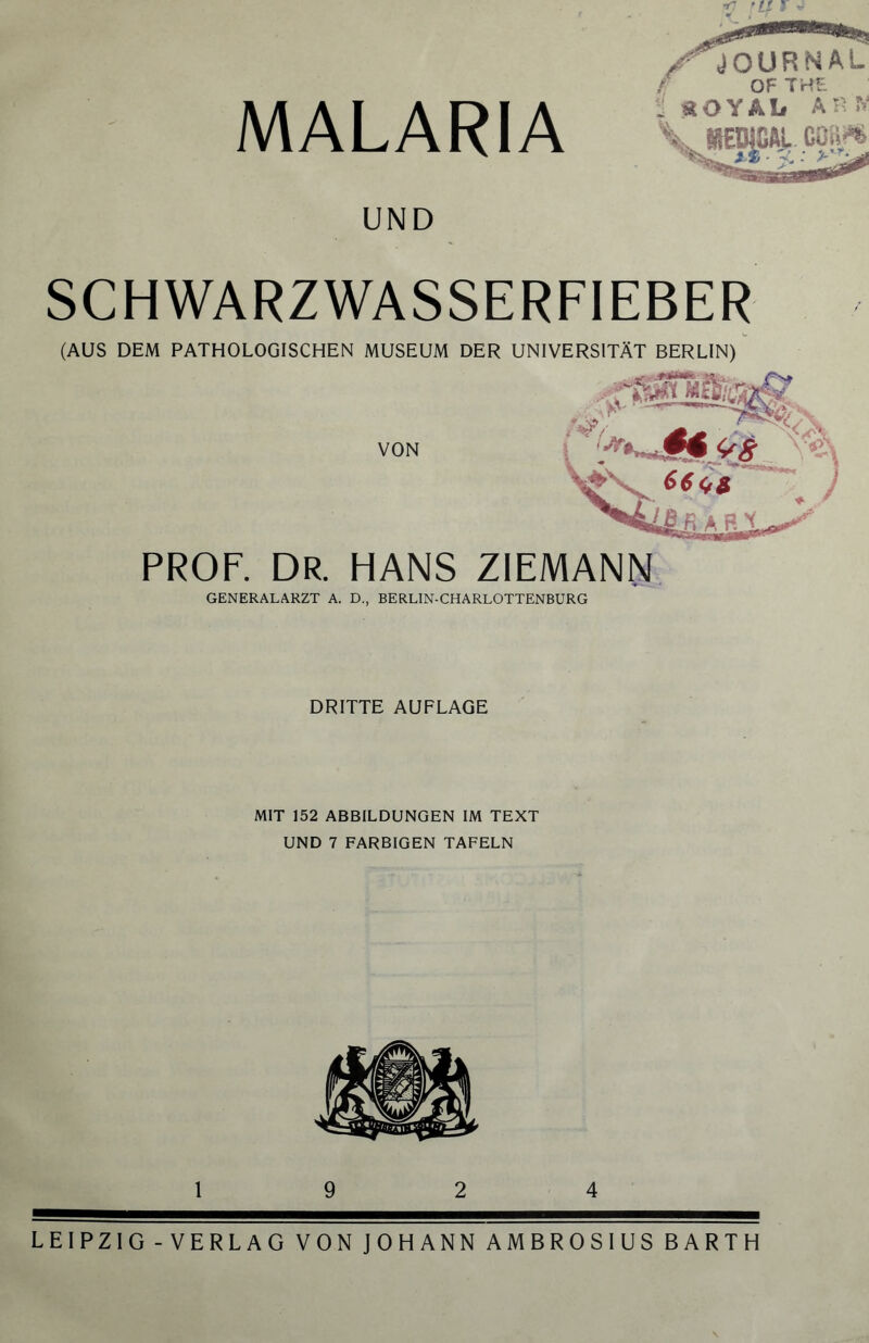 ?7 tll T y) MALARIA JOURNAL f OF THE ; StOYAL AR K UND SCHWARZWASSERFIEBER (AUS DEM PATHOLOGISCHEN MUSEUM DER UNIVERSITÄT BERLIN) VON ffm msig# §*«8 PROF. DR. HANS ZIEMANN GENERALARZT A. D., BERLIN-CHARLOTTENBURG DRITTE AUFLAGE MIT 152 ABBILDUNGEN IM TEXT UND 7 FARBIGEN TAFELN 19 2 4