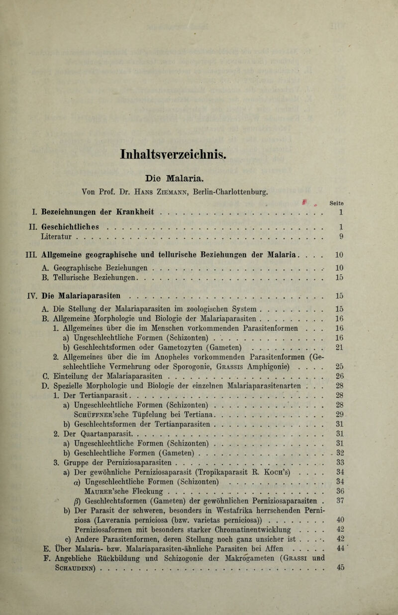 Inhaltsverzeichnis. Die Malaria. Von Prof. Dr. Hans Ziemann, Berlin-Charlottenburg. & * Seite I. Bezeichnungen der Krankheit. 1 II. Geschichtliches. 1 Literatur. 9 III. Allgemeine geographische und tellurische Beziehungen der Malaria. ... 10 A. Geographische Beziehungen.- 10 B. Tellurische Beziehungen. 15 IV. Die Malariaparasiten. 15 A. Die Stellung der Malariaparasiten im zoologischen System. 15 B. Allgemeine Morphologie und Biologie der Malariaparasiten. 16 1. Allgemeines über die im Menschen vorkommenden Parasitenformen ... 16 a) Ungeschlechtliche Formen (Schizonten) .. 16 b) Geschlechtsformen oder Gametozyten (Gameten) . 21 2. Allgemeines über die im Anopheles vorkommenden Parasitenformen (Ge¬ schlechtliche Vermehrung oder Sporogonie, Grassis Amphigonie) .... 25 C. Einteilung der Malariaparasiten. 26 D. Spezielle Morphologie und Biologie der einzelnen Malariaparasitenarten ... 28 1. Der Tertianparasit. 28 a) Ungeschlechtliche Formen (Schizonten). 28 ScHÜFFNER’sche Tüpfelung bei Tertiana. 29 b) Geschlechtsformen der Tertianparasiten. 31 2. Der Quartanparasit. 31 a) Ungeschlechtliche Formen (Schizonten). 31 b) Geschlechtliche Formen (Gameten).32 3. Gruppe der Perniziosaparasiten. 33 a) Der gewöhnliche Perniziosaparasit (Tropikaparasit R. Koch’s) .... 34 a) Ungeschlechtliche Formen (Schizonten) . 34 MAURER’sche Fleckung. 36 ß) Geschlechtsformen (Gameten) der gewöhnlichen Perniziosaparasiten . 37 b) Der Parasit der schweren, besonders in Westafrika herrschenden Perni¬ ziosa (Laverania perniciosa (bzw. varietas perniciosa)). 40 Perniziosaformen mit besonders starker Chromatinentwicklung .... 42 c) Andere Parasitenformen, deren Stellung noch ganz unsicher ist ... •. 42 E. Über Malaria- bzw. Malariaparasiten-ähnliche Parasiten bei Affen. 44 F. Angebliche Rückbildung und Schizogonie der Makrogameten (Grassi und Schaudinn). 45