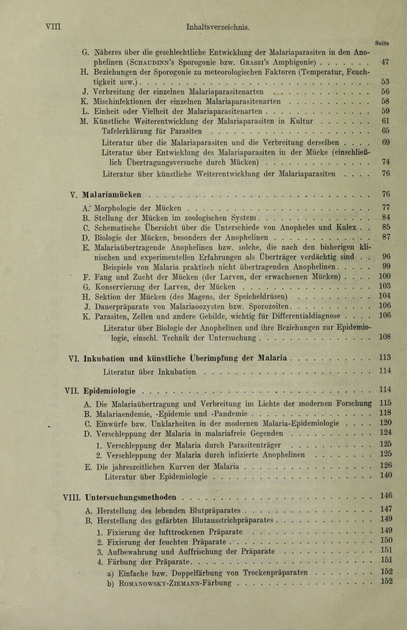 Seite G. Näheres über die geschlechtliche Entwicklung der Malariaparasiten in den Ano- plielinen (Schaudinn’s Sporogonie bzw. Grassi’s Amphigonie). 47 H. Beziehungen der Sporogonie zu meteorologischen Faktoren (Temperatur, Feuch¬ tigkeit usw.). 53 J. Verbreitung der einzelnen Malariaparasitenarten. 56 K. Mischinfektionen der einzelnen Malariaparasitenarten. 58 L. Einheit oder Vielheit der Malariaparasitenarten. 59 M. Künstliche Weiterentwicklung der Malariaparasiten in Kultur. 61 Tafelerklärung für Parasiten. 65 Literatur über die Malariaparasiten und die Verbreitung derselben .... 69 Literatur über Entwicklung des Malariaparasiten in der Mücke (einschließ¬ lich Übertragungsversuche durch Mücken). 74 Literatur über künstliche Weiterentwicklung der Malariaparasiten .... 76 V. Malariamücken. 76 A.  Morphologie der Mücken. 77 B. Stellung der Mücken im zoologischen System. 84 C. Schematische Übersicht über die Unterschiede von Anopheles und Kulex . . 85 D. Biologie der Mücken, besonders der Anophelinen. 87 E. Malariaübertragende Anophelinen bzw. solche, die nach den bisherigen kli¬ nischen und experimentellen Erfahrungen als Überträger verdächtig sind . . 96 Beispiele von Malaria praktisch nicht übertragenden Anophelinen. 99 F. Fang und Zucht der Mücken (der Larven, der erwachsenen Mücken) .... 100 G. Konservierung der Larven, der Mücken.103 H. Sektion der Mücken (des Magens, der Speicheldrüsen) .104 J. Dauerpräparate von Malariaoozysten bzw. Sporozoiten.106 K. Parasiten, Zellen und andere Gebilde, wichtig für Differentialdiagnose .... 106 Literatur über Biologie der Anophelinen und ihre Beziehungen zur Epidemio¬ logie, einschl. Technik der Untersuchung.108 VI. Inkubation und künstliche Überimpfung der Malaria.113 Literatur über Inkubation.114 VII. Epidemiologie.114 A. Die Malariaübertragung und Verbreitung im Lichte der modernen Forschung 115 B. Malariaendemie, -Epidemie und -Pandemie.118 C. Einwürfe bzw. Unklarheiten in der modernen Malaria-Epidemiologie .... 120 D. Verschleppung der Malaria in malariafreie Gegenden.124 1. Verschleppung der Malaria durch Parasitenträger .125 2. Verschleppung der Malaria durch infizierte Anophelinen .125 E. Die jahreszeitlichen Kurven der Malaria.126 Literatur über Epidemiologie.140 VIII. Untersuchungsmethoden.146 A. Herstellung des lebenden Blutpräparates.147 B. Herstellung des gefärbten Blutausstrichpräparates.149 1. Fixierung der lufttrockenen Präparate .149 2. Fixierung der feuchten Präparate.150 3. Aufbewahrung und Auffrischung der Präparate.151 4. Färbung der Präparate.151 a) Einfache bzw. Doppelfärbung von Trockenpräparaten.152 b) RoMANOwsKY-ZiEMANN-Färbung.152