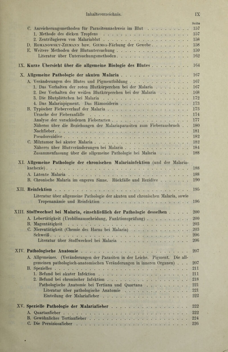 Seite C. Anreieherungsmethoden für Parasitennachweis im Blut.157 1. Methode des dicken Tropfens .157 2. Zentrifugieren von Malariablut.158 D. Romanowsky-Ziemann bzw. GiEMSA-Färbung der Gewebe.158 E. AVeitere Methoden der Blutuntersuchung.159 Literatur über Untersuchungsmethoden.162 IX. Kurze Übersicht über die allgemeine Biologie des Blutes.164 X. Allgemeine Pathologie der akuten Malaria.167 A. Veränderungen des Blutes und Pigmentbildung.167 1. Das Verhalten der roten Blutkörperchen bei der Malaria.167 2. Der Verhalten der weißen Blutkörperchen bei der Malaria.168 3. Die Blutplättchen bei Malaria.172 4. Das Malariapigment. Das Hämosiderin.. . 173 B. Typischer Fieberverlauf der Malaria........ 173 Ursache der Fieberanfälle .174 Analyse der verschiedenen Fieberarten.177 Näheres über die Beziehungen der Malariaparasiten zum Fieberausbruch . . 180 Nachfieber.181 Pseudorezidive.182 C. Milztumor bei akuter Malaria.182 Näheres über Blutveränderungen bei Malaria.184 Zusammenfassung über die allgemeine Pathologie bei Malaria.188 XI. Allgemeine Pathologie der chronischen Malariainfektion (und der Malaria¬ kachexie) .188 A. Latente Malaria.188 B. Chronische Malaria im engeren Sinne. Rückfälle und Rezidive.190 XII. Reinfektion.195 Literatur über allgemeine Pathologie der akuten und chronischen Malaria, sowie Tropenanämie und Reinfektion.196 XIII. Stoffwechsel bei Malaria, einschließlich der Pathologie desselben.200 A. Lebertätigkeit (Urobilinausscheidung, Funktionsprüfung).200 B. Magentätigkeit .'.203 C. Nierentätigkeit (Chemie des Harns bei Malaria) .203 Schweiß.206 Literatur über Stoffwechsel bei Malaria.206 XIV. Pathologische Anatomie.207 A. Allgemeines. (Veränderungen der Parasiten in der Leiche. Pigment. Die all¬ gemeinen pathologisch-anatomischen Veränderungen in inneren Organen) . . . 207 B. Spezielles.211 1. Befund bei akuter Infektion.211 2. Befund bei chronischer Infektion.218 Pathologische Anatomie bei Tertiana und Quartana.221 Literatur über pathologische Anatomie.221 Einteilung der Malariafieber.222 XV. Spezielle Pathologie der Malariafieber.222 A. Quartanfieber.222 B. Gewöhnliches Tertianfieber.224 C. Die Perniziosafieber.226
