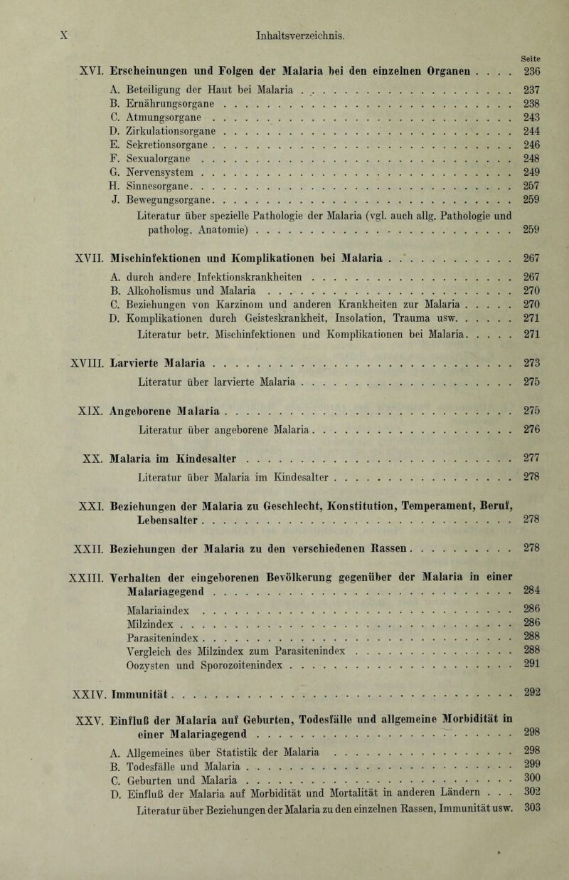 Seite XVI. Erscheinungen und Folgen der Malaria hei den einzelnen Organen .... 236 A. Beteiligung der Haut bei Malaria ..237 B. Ernährungsorgane.238 C. Atmungsorgane.243 D. Zirkulationsorgane.244 E. Sekretionsorgane.246 F. Sexualorgane.248 G. Nervensystem. 249 H. Sinnesorgane.257 J. Bewegungsorgane.259 Literatur über spezielle Pathologie der Malaria (vgl. auch allg. Pathologie und patholog. Anatomie).259 XVII. Miscliinfektionen und Komplikationen bei Malaria.267 A. durch andere Infektionskrankheiten.267 B. Alkoholismus und Malaria.270 C. Beziehungen von Karzinom und anderen Krankheiten zur Malaria.270 D. Komplikationen durch Geisteskrankheit, Insolation, Trauma usw.271 Literatur betr. Mischinfektionen und Komplikationen bei Malaria.271 XVIII. Larvierte Malaria.273 Literatur über larvierte Malaria.275 XIX. Angeborene Malaria.275 Literatur über angeborene Malaria.276 XX. Malaria im Kindesalter.277 Literatur über Malaria im Kindesalter.278 XXL Beziehungen der Malaria zu Geschlecht, Konstitution, Temperament, Beruf, Lebensalter.278 XXII. Beziehungen der Malaria zu den verschiedenen Rassen.278 XXIII. Verhalten der eingeborenen Bevölkerung gegenüber der Malaria in einer Malariagegend.284 Malariaindex.286 Milzindex.286 Parasitenindex.288 Vergleich des Milzindex zum Parasitenindex.288 Oozysten und Sporozoitenindex.291 XXIV. Immunität.292 XXV. Einfluß der Malaria auf Geburten, Todesfälle und allgemeine Morbidität in einer Malariagegend.298 A. Allgemeines über Statistik der Malaria .298 B. Todesfälle und Malaria.299 C. Geburten und Malaria.300 D. Einfluß der Malaria auf Morbidität und Mortalität in anderen Ländern ... 302 Literatur über Beziehungen der Malaria zu den einzelnen Rassen, Immunität usw. 303