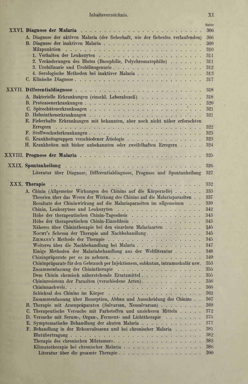 Seite XXVI. Diagnose der Malaria.306 A. Diagnose der aktiven Malaria (der fieberhaft, wie der fieberlos verlaufenden) 306 B. Diagnose der inaktiven Malaria.309 Milzpunktion.310 1. Verhalten der Leukozyten.311 2. Veränderungen des Blutes (Basophilie, Polychromatophilie).311 3. Urobilinurie und Urobilinogenurie.312 4. Serologische Methoden bei inaktiver Malaria.313 C. Klinische Diagnose.317 XXVII. Differentialdiagnose.318 A. Bakterielle Erkrankungen (einschl. Leberabszeß).318 B. Protozoenerkrankungen.320 C. Spirochätenerkrankungen.321 D. Helminthenerkrankungen.321 E. Fieberhafte Erkrankungen mit bekannten, aber noch nicht näher erforschten Erregern.322 F. Stoffwechselerkrankungen.323 G. Krankheitsgruppen verschiedener Ätiologie.323 H. Krankheiten mit bisher unbekannten oder zweifelhaften Erregern.324 XXVIII. Prognose der Malaria.325 XXIX. Spontanheilung.326 Literatur über Diagnose, Differentialdiagnose, Prognose und Spontanheilung 327 XXX. Therapie.332 A. Chinin (Allgemeine Wirkungen des Chinins auf die Körperzelle).333 Theorien über das Wesen der Wirkung des Chinins auf die Malariaparasiten . . 337 Resultate der Chininwirkung auf die Malariaparasiten im allgemeinen . . . 339 Chinin, Leukozytose und Leukozyten.342 Höhe der therapeutischen Chinin-Tagesdosis.343 Höhe der therapeutischen Chinin-Einzeldosis. 343 Näheres über Chinintherapie bei den einzelnen Malariaarten.345 Nocht’s Schema der Therapie und Nachbehandlung.345 Ziemann’s Methode der Therapie.345 Weiteres über die Nachbehandlung bei Malaria.347 Einige Methoden der Malariabehandlung aus der Weltliteratur.348 Chininpräparate per os zu nehmen.349 Chininpräparate für den Gebrauch per Injektionen!, subkutan, intramuskulär usw. 353 Zusammenfassung der Chinintherapie.355 Dem Chinin chemisch näherstehende Ersatzmittel.355 Chininresistenz der Parasiten (verschiedene Arten).356 Chininnachweis.360 Schicksal des Chinins im Körper.362 Zusammenfassung über Resorption, Abbau und Ausscheidung des Chinins . . 367 B. Therapie mit Arsenpräparaten (Salvarsan, Neosalvarsan).369 C. Therapeutische Versuche mit Farbstoffen und unsicheren Mitteln.372 D. Versuche mit Serum-, Organ-, Ferment- und Lichttherapie.375 E. Symptomatische Behandlung der akuten Malaria.377 F. Behandlung in der Rekonvaleszenz und bei chronischer Malaria.381 Blutübertragung.382 Therapie des chronischen Milztumors.383 Klimatotherapie bei chronischer Malaria.386 Literatur über die gesamte Therapie.390