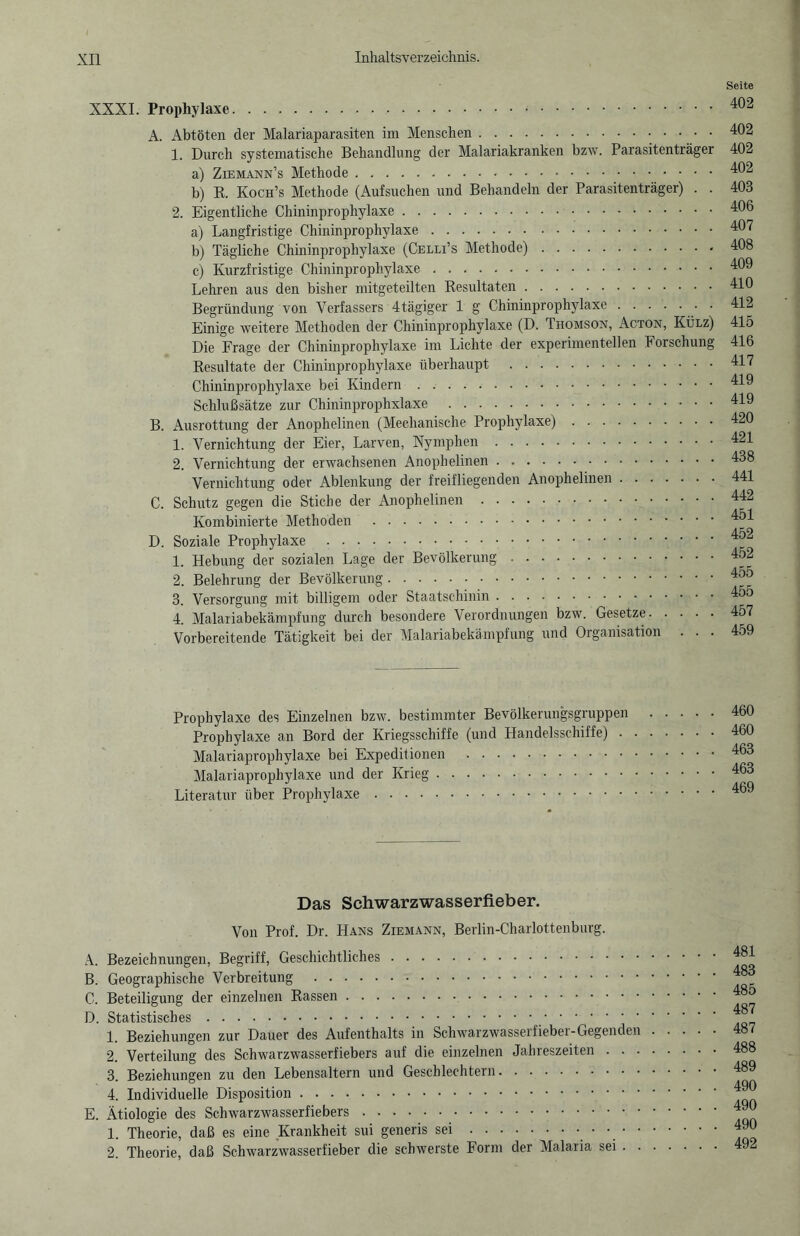 XXXI. Prophylaxe. A. Abtöten der Malariaparasiten im Menschen. 1. Durch systematische Behandlung der Malariakranken bzw. Parasitenträger a) Ziemann’s Methode. b) R. Koch’s Methode (Aufsuchen und Behandeln der Parasitenträger) . . 2. Eigentliche Chininprophylaxe. a) Langfristige Chininprophylaxe. b) Tägliche Chininprophylaxe (Celli’s Methode). c) Kurzfristige Chininprophylaxe. Lehren aus den bisher mitgeteilten Resultaten. Begründung von Verfassers 4tägiger 1 g Chininprophylaxe. Einige weitere Methoden der Chininprophylaxe (D. Thomson, Acton, Külz) Die Frage der Chininprophylaxe im Lichte der experimentellen Forschung Resultate der Chininprophylaxe überhaupt . Chininprophylaxe bei Kindern. Schlußsätze zur Chininprophxlaxe . B. Ausrottung der Anophelinen (Mechanische Prophylaxe). 1. Vernichtung der Eier, Larven, Nymphen. 2. Vernichtung der erwachsenen Anophelinen. Vernichtung oder Ablenkung der freifliegenden Anophelinen. C. Schutz gegen die Stiche der Anophelinen. Kombinierte Methoden . D. Soziale Prophylaxe . 1. Hebung der sozialen Lage der Bevölkerung .. 2. Belehrung der Bevölkerung. 3. Versorgung mit billigem oder Staatschinin. 4. Malariabekämpfung durch besondere Verordnungen bzw. Gesetze. Vorbereitende Tätigkeit bei der Malariabekämpfung und Organisation . . . Seite 402 402 402 402 403 406 407 408 409 410 412 415 416 417 419 419 420 421 438 441 442 451 452 452 455 455 457 459 Prophylaxe des Einzelnen bzw. bestimmter Bevölkerungsgruppen Prophylaxe an Bord der Kriegsschiffe (und Handelsschiffe) . Malariaprophylaxe bei Expeditionen . Malariaprophylaxe und der Krieg. Literatur über Prophylaxe. 460 460 463 463 469 Das Schwarzwasserfieber. Von Prof. Dr. Hans Ziemann, Berlin-Charlottenburg. A. Bezeichnungen, Begriff, Geschichtliches. B. Geographische Verbreitung . C. Beteiligung der einzelnen Rassen. D. Statistisches.. 1. Beziehungen zur Dauer des Aufenthalts in Schwarzwasserfieber-Gegenden 2. Verteilung des Schwarzwasserfiebers auf die einzelnen Jahreszeiten . . . 3. Beziehungen zu den Lebensaltern und Geschlechtern. 4. Individuelle Disposition. E. Ätiologie des Schwarzwasserfiebers. 1. Theorie, daß es eine Krankheit sui generis sei.• • • • 2. Theorie, daß Schwarzwasserfieber die schwerste Form der Malaria sei . . 481 483 485 487 487 488 489 490 490 490 492