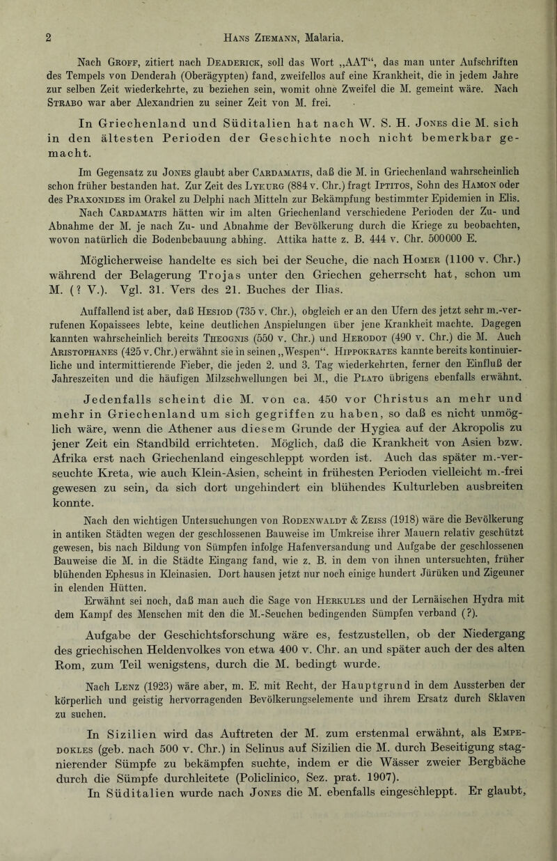 Nach Groff, zitiert nach Deaderick, soll das Wort „AAT“, das man unter Aufschriften des Tempels von Denderah (Oberägypten) fand, zweifellos auf eine Krankheit, die in jedem Jahre zur selben Zeit wiederkehrte, zu beziehen sein, womit ohne Zweifel die M. gemeint wäre. Nach Strabo war aber Alexandrien zu seiner Zeit von M. frei. In Griechenland und Süditalien hat nach W. S. H. Jones die M. sich in den ältesten Perioden der Geschichte noch nicht bemerkbar ge¬ macht. Im Gegensatz zu Jones glaubt aber Cardamatis, daß die M. in Griechenland wahrscheinlich schon früher bestanden hat. Zur Zeit des Lykurg (884 v. Chr.) fragt Iptitos, Sohn des Hamon oder des Praxonides im Orakel zu Delphi nach Mitteln zur Bekämpfung bestimmter Epidemien in Elis. Nach Cardamatis hätten wir im alten Griechenland verschiedene Perioden der Zu- und Abnahme der M. je nach Zu- und Abnahme der Bevölkerung durch die Kriege zu beobachten, wovon natürlich die Bodenbebauung abhing. Attika hatte z. B. 444 v. Chr. 500000 E. Möglicherweise handelte es sich hei der Seuche, die nach Homer (1100 v. Chr.) während der Belagerung Trojas unter den Griechen geherrscht hat, schon um M. (? V.). Vgl. 31. Vers des 21. Buches der Ilias. Auffallend ist aber, daß Hesiod (735 v. Chr.), obgleich er an den Ufern des jetzt sehr m.-ver¬ rufenen Kopaissees lebte, keine deutlichen Anspielungen über jene Krankheit machte. Dagegen kannten wahrscheinlich bereits Theognis (550 v. Chr.) und Herodot (490 v. Chr.) die M. Auch Aristophanes (425 v. Chr.) erwähnt sie in seinen „Wespen“. Hippokrates kannte bereits kontinuier¬ liche und intermittierende Fieber, die jeden 2. und 3. Tag wiederkehrten, ferner den Einfluß der Jahreszeiten und die häufigen Milzschwellungen bei M., die Plato übrigens ebenfalls erwähnt. Jedenfalls scheint die M. von ca. 450 vor Christus an mehr und mehr in Griechenland um sich gegriffen zu haben, so daß es nicht unmög¬ lich wäre, wenn die Athener aus diesem Grunde der Hygiea auf der Akropolis zu jener Zeit ein Standbild errichteten. Möglich, daß die Krankheit von Asien bzw. Afrika erst nach Griechenland eingeschleppt worden ist. Auch das später m.-ver¬ seuchte Kreta, wie auch Klein-Asien, scheint in frühesten Perioden vielleicht m.-frei gewesen zu sein, da sich dort ungehindert ein blühendes Kulturleben ausbreiten konnte. Nach den wichtigen Untersuchungen von Rodenwaldt & Zeiss (1918) wäre die Bevölkerung in antiken Städten wegen der geschlossenen Bauweise im Umkreise ihrer Mauern relativ geschützt gewesen, bis nach Bildung von Sümpfen infolge Hafenversandung und Aufgabe der geschlossenen Bauweise die M. in die Städte Eingang fand, wie z. B. in dem von ihnen untersuchten, früher blühenden Ephesus in Kleinasien. Dort hausen jetzt nur noch einige hundert Jiirüken und Zigeuner in elenden Hütten. Erwähnt sei noch, daß man auch die Sage von Herkules und der Lernäischen Hydra mit dem Kampf des Menschen mit den die M.-Seuchen bedingenden Sümpfen verband (?). Aufgabe der Geschichtsforschung wäre es, festzustellen, ob der Niedergang des griechischen Heldenvolkes von etwa 400 v. Chr. an und später auch der des alten Rom, zum Teil wenigstens, durch die M. bedingt wurde. Nach Lenz (1923) wäre aber, m. E. mit Recht, der Hauptgrund in dem Aussterben der körperlich und geistig hervorragenden Bevölkerungselemente und ihrem Ersatz durch Sklaven zu suchen. In Sizilien wird das Auftreten der M. zum erstenmal erwähnt, als Empe- dokles (geb. nach 500 v. Chr.) in Selinus auf Sizilien die M. durch Beseitigung stag¬ nierender Sümpfe zu bekämpfen suchte, indem er die Wässer zweier Bergbäche durch die Sümpfe durchleitete (Policlinico, Sez. prat. 1907). In Süditalien wurde nach Jones die M. ebenfalls eingeschleppt. Er glaubt,