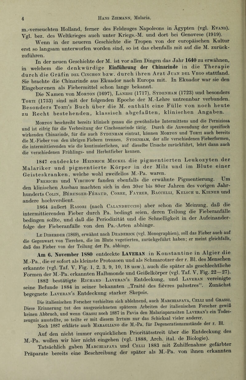 m.-verseuchten Holland, ferner des Feldzuges Napoleons in Ägypten (vgl. Evans). Vgl. bez. des Weltkrieges auch unter Kriegs.-M. und dort bei Genovese (1919). Wenn in der neueren Geschichte die Tropen von der europäischen Kultur erst so langsam unterworfen worden sind, so ist das ebenfalls mit auf die M. zurück¬ zuführen. In der neuen Geschichte der M. ist vor allen Dingen das Jahr 1640 zu erwähnen, in welchem die denkwürdige Einführung der Chinarinde in die Therapie durch die Gräfin del Cinchon bzw. durch ihren Arzt Juan del Vego stattfand. Sie brachte die Chinarinde aus Ekuador nach Europa mit. In Ekuador war sie den Eingeborenen als Fiebermittel schon lange bekannt. Die Namen von Morton (1697), Lanzisi (1717), Sydenham (1723) und besonders Torti (1753) sind mit der folgenden Epoche der M.-Lehre untrennbar verbunden. Besonders Torti’s Buch über die M. enthält eine Fülle von noch heute zu Recht bestehenden, klassisch abgefaßten, klinischen Angaben. Morton beschreibt bereits klinisch genau die gewöhnliche Intermittens und die Perniziosa und ist eifrig für die Verbreitung der Cinchonarinde tätig. Durch die Anwendung der spezifisch wirkenden Chinarinde, für die auch Sydenham eintrat, können Morton und Torti auch bereits die M.-Fieber von den übrigen Fiebern trennen. Sydenham, der alle verschiedenen Fieberformen, die intermittierenden wie die kontinuierlichen, auf dieselbe Ursache zurückführt, lehrt dann auch die verschiedenen Frühlings- und Herbstfieber kennen. 1847 entdeckte Heinrich Meckel die pigmentierten Leukozyten der Malariker und pigmentierte Körper in der Milz und im Blute einer Geisteskranken, welche wohl zweifellos M.-Pa. waren. Frerichs und Virchow fanden ebenfalls die erwähnte Pigmentierung. Um den klinischen Ausbau machten sich in den 30 er bis 80 er Jahren des vorigen Jahr- hundeits Colin, Berenger-Feraud, Corre, Fayrer, Baccelli, Kelsch u. Kiener und andere hochverdient. 1864 äußert Rasori (nach Calandruccio) aber schon die Meinung, daß die intermittierenden Fieber durch Pa. bedingt seien, deren Teilung die Fieberanfälle bedingen sollte, und daß die Periodizität und die Schnelligkeit in der Aufeinander¬ folge der Fieberanfälle von den Pa.-Arten abhinge. Le Diberder (1869), erwähnt nach Deaderick (vgl. Monographien), soll das Fieber auch auf die Gegenwart von Tierchen, die im Blute vegetierten, zurückgeführt haben; er meint gleichfalls, daß das Fieber von der Teilung der Pa. abhinge. Am 6. November 1880 entdeckte LAVERAN in Konstantine in Algier die M.-Pa., die er sofort als kleinste Protozoen und als Schmarotzer der r. Bl. des Menschen erkannte (vgl. Taf. V, Fig. 1, 2, 3, 9, 10, 18 usw.), auch die später als geschlechtliche Formen der M.-Pa. erkannten Halbmonde und Geißelkörper (vgl. Taf. V, Fig. 22—27). 1882 bestätigte Richard Laveran’s Entdeckung, und Laveran vereinigte seine Befunde 1884 in seiner bekannten „Traite des fievres palustres“. Zunächst begegnete Laveran’s Entdeckung starker Skepsis. Die italienischen Forscher verhielten sich ablehnend, auch Marchiafava, Celli und Grassi. Diese Erinnerung tut den ausgezeichneten späteren Arbeiten der italienischen Forscher gewiß keinen Abbruch, und wenn Grassi noch 1887 in Pavia den Malariaparasiten Laveran’s ein Todes¬ zeugnis ausstellte, so teilte er mit diesem Irrtum nur das Schicksal vieler anderer. Noch 1887 erklärte auch Maragliano die M.-Pa. für Degenerationszustände der r. Bl. Auf den nicht immer erquicklichen Prioritätsstreit über die Entdeckung des M.-Pa. wollen wir hier nicht eingehen (vgl. 1888, Arch. ital. de Biologie). Tatsächlich gaben Marchiafava und Celli 1883 mit Zuhilfenahme gefärbter Präparate bereits eine Beschreibung der später als M.-Pa. von ihnen erkannten