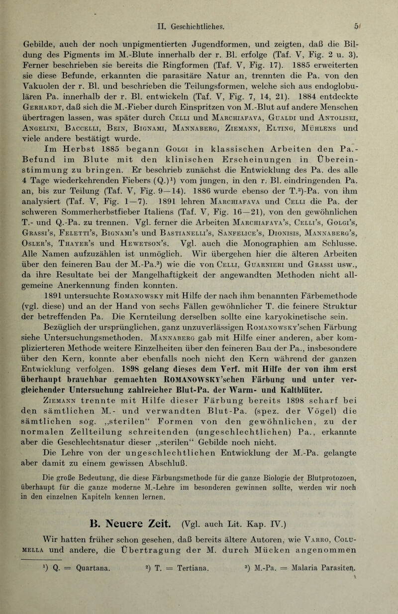 Gebilde, auch der noch unpigmentierten Jugendformen, und zeigten, daß die Bil¬ dung des Pigments im M.-Blute innerhalb der r. Bl. erfolge (Taf. V, Fig. 2 u. 3). Ferner beschrieben sie bereits die Ringformen (Taf. V, Fig. 17). 1885 erweiterten sie diese Befunde, erkannten die parasitäre Natur an, trennten die Pa. von den Vakuolen der r. Bl. und beschrieben die Teilungsformen, welche sich aus endoglobu- lären Pa. innerhalb der r. Bl. entwickeln (Taf. V, Fig. 7, 14, 21). 18l84 entdeckte Gerhardt, daß sich die M.-Fieber durch Einspritzen von M.-Blut auf andere Menschen übertragen lassen, was später durch Celli und Marchiafava, Gualdi und Antolisei, Angelini, Baccelli, Bein, Bignami, Mannaberg, Ziemann, Elting, Mühlens und viele andere bestätigt wurde. Im Herbst 1885 begann Golgi in klassischen Arbeiten den Pa.- Befund im Blute mit den klinischen Erscheinungen in Überein¬ stimmung zu bringen. Er beschrieb zunächst die Entwicklung des Pa. des alle 4 Tage wiederkehrenden Fiebers (Q.)1) vom jungen, in den r. Bl. eindringenden Pa. an, bis zur Teilung (Taf. V, Fig. 9—14). 1886 wurde ebenso der T.2)-Pa. von ihm analysiert (Taf. V, Fig. 1 — 7). 1891 lehren Marchiafava und Celli die Pa. der schweren Sommerherbstfieber Italiens (Taf. V, Fig. 16 — 21), von den gewöhnlichen T.- und Q.-Pa. zu trennen. Vgl. ferner die Arbeiten Marchiafava’s, Celli’s, Golgi’s, Grassi’s, Feletti’s, Bignami’s und Bastianelli’s, Sanfelice’s, Dionisis, Mannaberg’s, Osler’s, Thayer’s und Hewetson’s. Vgl. auch die Monographien am Schlüsse. Alle Namen aufzuzählen ist unmöglich. Wir übergehen hier die älteren Arbeiten über den feineren Bau der M.-Pa.3) wie die von Celli, Guarnieri und Grassi usw., da ihre Resultate bei der Mangelhaftigkeit der angewandten Methoden nicht all¬ gemeine Anerkennung finden konnten. 1891 untersuchte Romanowsky mit Hilfe der nach ihm benannten Färbemethode (vgl. diese) und an der Hand von sechs Fällen gewöhnlicher T. die feinere Struktur der betreffenden Pa. Die Kernteilung derselben sollte eine karyokinetische sein. Bezüglich der ursprünglichen, ganz unzuverlässigen RoMANOwsKY’schen Färbung siehe Untersuchungsmethoden. Mannaberg gab mit Hilfe einer anderen, aber kom¬ plizierteren Methode weitere Einzelheiten über den feineren Bau der Pa., insbesondere über den Kern, konnte aber ebenfalls noch nicht den Kern während der ganzen Entwicklung verfolgen. 1898 gelang dieses dem Verf. mit Hilfe der von ihm erst überhaupt brauchbar gemachten ROMANOWSKY’schen Färbung und unter ver¬ gleichender Untersuchung zahlreicher Blut-Pa. der Warm- und Kaltblüter. Ziemann trennte mit Hilfe dieser Färbung bereits 1898 scharf bei den sämtlichen M.- und verwandten Blut-Pa. (spez. der Vögel) die sämtlichen sog. „sterilen“ Formen von den gewöhnlichen, zu der normalen Zellteilung schreitenden (ungeschlechtlichen) Pa., erkannte aber die Geschlechtsnatur dieser „sterilen“ Gebilde noch nicht. Die Lehre von der ungeschlechtlichen Entwicklung der M.-Pa. gelangte aber damit zu einem gewissen Abschluß. Die große Bedeutung, die diese Färbungsmethode für die ganze Biologie der Blutprotozoen, überhaupt für die ganze moderne M.-Lehre im besonderen gewinnen sollte, werden wir noch in den einzelnen Kapiteln kennen lernen. B. Neuere Zeit. (Vgl. auch Lit. Kap. IV.) Wir hatten früher schon gesehen, daß bereits ältere Autoren, wie Varro, Colu- mella und andere, die Übertragung der M. durch Mücken angenommen ’) Q- = Quartana. 2) T. = Tertiana. 3) M.-Pa. = Malaria Parasiten.