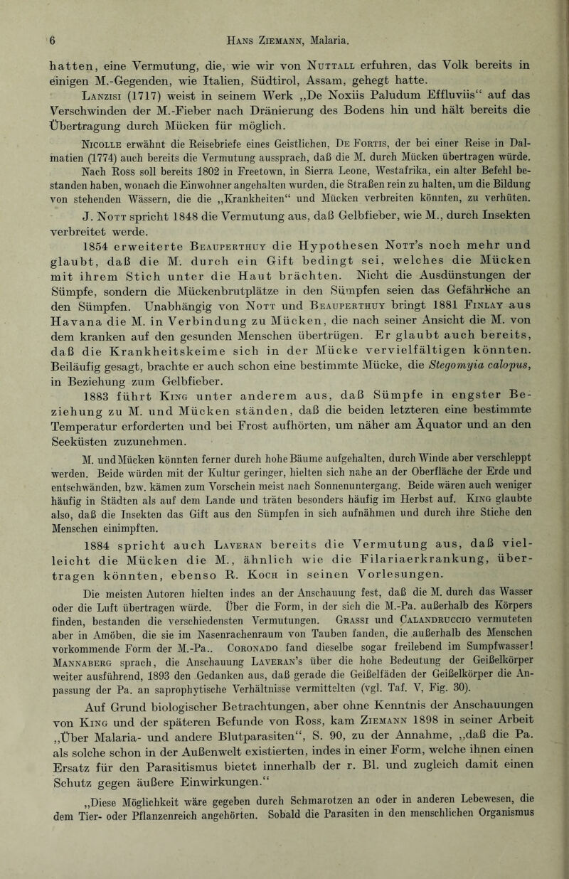hatten, eine Vermutung, die, wie wir von Nuttall erfuhren, das Volk bereits in einigen M.-Gegenden, wie Italien, Südtirol, Assam, gehegt hatte. Lanzisi (1717) weist in seinem Werk „De Noxiis Paludum Effluviis“ auf das Verschwinden der M.-Fieber nach Dränierung des Bodens hin und hält bereits die Übertragung durch Mücken für möglich. Nicolle erwähnt die Reisebriefe eines Geistlichen, De Fortis, der bei einer Reise in Dal¬ matien (1174) auch bereits die Vermutung aussprach, daß die M. durch Mücken übertragen würde. Nach Ross soll bereits 1802 in Freetown, in Sierra Leone, Westafrika, ein alter Befehl be¬ standen haben, wonach die Einwohner angehalten wurden, die Straßen rein zu halten, um die Bildung von stehenden Wässern, die die „Krankheiten“ und Mücken verbreiten könnten, zu verhüten. J. Nott spricht 1848 die Vermutung aus, daß Gelbfieber, wie M., durch Insekten verbreitet werde. 1854 erweiterte Beauperthuy die Hypothesen Nott’s noch mehr und glaubt, daß die M. durch ein Gift bedingt sei, welches die Mücken mit ihrem Stich unter die Haut brächten. Nicht die Ausdünstungen der Sümpfe, sondern die Mückenbrutplätze in den Sümpfen seien das Gefährliche an den Sümpfen. Unabhängig von Nott und Beauperthuy bringt 1881 Finlay aus Havana die M. in Verbindung zu Mücken, die nach seiner Ansicht die M. von dem kranken auf den gesunden Menschen übertrügen. Er glaubt auch bereits, daß die Krankheitskeime sich in der Mücke vervielfältigen könnten. Beiläufig gesagt, brachte er auch schon eine bestimmte Mücke, die Stegomyia calopus, in Beziehung zum Gelbfieber. 1883 führt King unter anderem aus, daß Sümpfe in engster Be¬ ziehung zu M. und Mücken ständen, daß die beiden letzteren eine bestimmte Temperatur erforderten und bei Frost auf hörten, um näher am Äquator und an den Seeküsten zuzunehmen. M. und Mücken könnten ferner durch hohe Bäume aufgehalten, durchwinde aber verschleppt werden. Beide würden mit der Kultur geringer, hielten sich nahe an der Oberfläche der Erde und entschwänden, bzw. kämen zum Vorschein meist nach Sonnenuntergang. Beide wären auch weniger häufig in Städten als auf dem Lande und träten besonders häufig im Herbst auf. King glaubte also, daß die Insekten das Gift aus den Sümpfen in sich aufnähmen und durch ihre Stiche den Menschen einimpften. 1884 spricht auch Laveran bereits die Vermutung aus, daß viel¬ leicht die Mücken die M., ähnlich wie die Filariaerkrankung, über¬ tragen könnten, ebenso R. Koch in seinen Vorlesungen. Die meisten Autoren hielten indes an der Anschauung fest, daß die M. durch das Wasser oder die Luft übertragen würde. Über die Form, in der sich die M.-Pa. außerhalb des Körpers finden, bestanden die verschiedensten Vermutungen. Grassi und Calandruccio vermuteten aber in Amöben, die sie im Nasenrachenraum von Tauben fanden, die außerhalb des Menschen vorkommende Form der M.-Pa.. Coronado fand dieselbe sogar freilebend im Sumpfwasser! Mannaberg sprach, die Anschauung Laveran’s über die hohe Bedeutung der Geißelkörper weiter ausführend, 1893 den Gedanken aus, daß gerade die Geißelfäden der Geißelkörper die An¬ passung der Pa. an saprophytische Verhältnisse vermittelten (vgl. Taf. V, Fig. 30). Auf Grund biologischer Betrachtungen, aber ohne Kenntnis der Anschauungen von King und der späteren Befunde von Ross, kam Ziemann 1898 in seiner Arbeit „Über Malaria- und andere Blutparasiten“, S. 90, zu der Annahme, „daß die Pa. als solche schon in der Außenwelt existierten, indes in einer Form, welche ihnen einen Ersatz für den Parasitismus bietet innerhalb der r. Bl. und zugleich damit einen Schutz gegen äußere Einwirkungen.“ „Diese Möglichkeit wäre gegeben durch Schmarotzen an oder in anderen Lebewesen, die dem Tier- oder Pflanzenreich angehörten. Sobald die Parasiten in den menschlichen Organismus