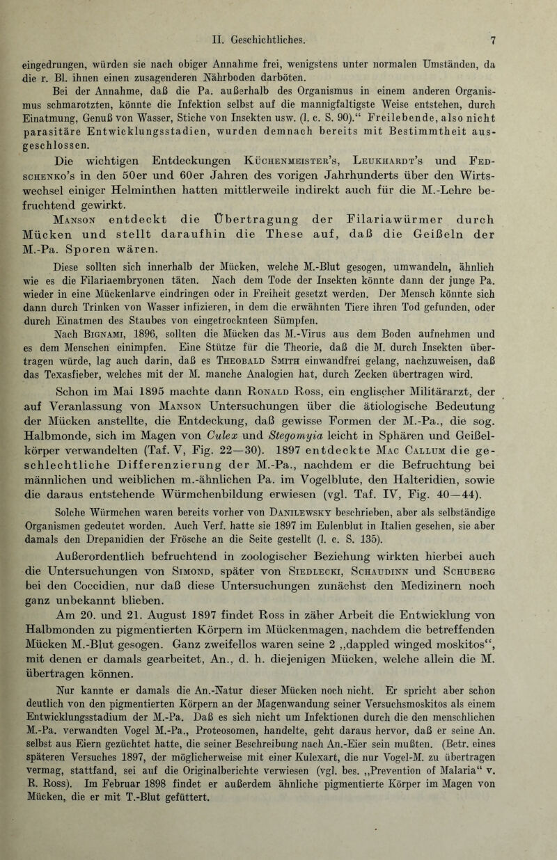 eingedrungen, würden sie nach obiger Annahme frei, wenigstens unter normalen Umständen, da die r. Bl. ihnen einen zusagenderen Nährboden darböten. Bei der Annahme, daß die Pa. außerhalb des Organismus in einem anderen Organis¬ mus schmarotzten, könnte die Infektion selbst auf die mannigfaltigste Weise entstehen, durch Einatmung, Genuß von Wasser, Stiche von Insekten usw. (1. c. S. 90).“ Freilebende, also nicht parasitäre Entwicklungsstadien, wurden demnach bereits mit Bestimmtheit aus¬ geschlossen. Die wichtigen Entdeckungen Küchenmeister’s, Leukhardt’s und Fed- schenko’s in den 50er und 60er Jahren des vorigen Jahrhunderts über den Wirts¬ wechsel einiger Helminthen hatten mittlerweile indirekt auch für die M.-Lehre be¬ fruchtend gewirkt. Manson entdeckt die Übertragung der Filariawürmer durch Mücken und stellt daraufhin die These auf, daß die Geißeln der M.-Pa. Sporen wären. Diese sollten sich innerhalb der Mücken, welche M.-Blut gesogen, umwandeln, ähnlich wie es die Filariaembryonen täten. Nach dem Tode der Insekten könnte dann der junge Pa. wieder in eine Mückenlarve eindringen oder in Freiheit gesetzt werden. Der Mensch könnte sich dann durch Trinken von Wasser infizieren, in dem die erwähnten Tiere ihren Tod gefunden, oder durch Einatmen des Staubes von eingetrocknteen Sümpfen. Nach Bignami, 1896, sollten die Mücken das M.-Virus aus dem Boden aufnehmen und es dem Menschen einimpfen. Eine Stütze für die Theorie, daß die M. durch Insekten über¬ tragen würde, lag auch darin, daß es Theobald Smith einwandfrei gelang, nachzuweisen, daß das Texasfieber, welches mit der M. manche Analogien hat, durch Zecken übertragen wird. Schon im Mai 1895 machte dann Ronald Ross, ein englischer Militärarzt, der auf Veranlassung von Manson Untersuchungen über die ätiologische Bedeutung der Mücken anstellte, die Entdeckung, daß gewisse Formen der M.-Pa., die sog. Halbmonde, sich im Magen von Culex und Stegomyia leicht in Sphären und Geißel¬ körper verwandelten (Taf. V, Fig. 22—30). 1897 entdeckte Mac Callum die ge¬ schlechtliche Differenzierung der M.-Pa., nachdem er die Befruchtung bei männlichen und weiblichen m.-ähnlichen Pa. im Vogelblute, den Halteridien, sowie die daraus entstehende Würmchenbildung erwiesen (vgl. Taf. IV, Fig. 40—44). Solche Würmchen waren bereits vorher von Danilewsky beschrieben, aber als selbständige Organismen gedeutet worden. Auch Verf. hatte sie 1897 im Eulenblut in Italien gesehen, sie aber damals den Drepanidien der Frösche an die Seite gestellt (1. c. S. 135). Außerordentlich befruchtend in zoologischer Beziehung wirkten hierbei auch die Untersuchungen von Simond, später von Siedlecki, Schaudinn und Schuberg bei den Coccidien, nur daß diese Untersuchungen zunächst den Medizinern noch ganz unbekannt blieben. Am 20. und 21. August 1897 findet Ross in zäher Arbeit die Entwicklung von Halbmonden zu pigmentierten Körpern im Mückenmagen, nachdem die betreffenden Mücken M.-Blut gesogen. Ganz zweifellos waren seine 2 „dappled winged moskitos“, mit denen er damals gearbeitet, An., d. h. diejenigen Mücken, welche allein die M. übertragen können. Nur kannte er damals die An.-Natur dieser Mücken noch nicht. Er spricht aber schon deutlich von den pigmentierten Körpern an der Magenwandung seiner Versuchsmoskitos als einem Entwicklungsstadium der M.-Pa. Daß es sich nicht um Infektionen durch die den menschlichen M.-Pa. verwandten Vogel M.-Pa., Proteosomen, handelte, geht daraus hervor, daß er seine An. selbst aus Eiern gezüchtet hatte, die seiner Beschreibung nach An.-Eier sein mußten. (Betr. eines späteren Versuches 1897, der möglicherweise mit einer Kulexart, die nur Vogel-M. zu übertragen vermag, stattfand, sei auf die Originalberichte verwiesen (vgl. bes. „Prevention of Malaria“ v. R. Ross). Im Februar 1898 findet er außerdem ähnliche pigmentierte Körper im Magen von Mücken, die er mit T.-Blut gefüttert.