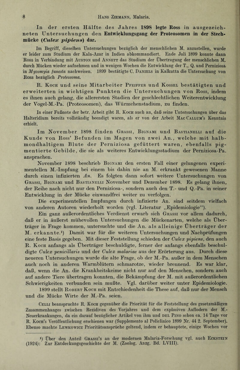 In der ersten Hälfte des Jahres 1898 legte Ross in ausgezeich¬ neten Untersuchungen den Entwicklungsgang der Proteosomen in der Stech¬ mücke (Culex pipievs) dar. Im Begriff, dieselben Untersuchungen bezüglich der menschlichen M. anzustellen, wurde er leider zum Studium der Kala-Azar in Indien abkommandiert. Ende Juli 1899 konnte dann Ross in Verbindung mit Auston und Annett das Studium der Übertragung der menschlichen M. durch Mücken wieder aufnehmen und in wenigen Wochen die Entwicklung der T., Q. und Perniziosa in Myzomyia funesta nachweisen. 1899 bestätigte C. Daniels in Kalkutta die Untersuchung von Ross bezüglich Proteosoma. R. Koch und seine Mitarbeiter Pfeiffer und Kossel bestätigten und erweiterten in wichtigen Punkten die Untersuchungen von Ross, indem es ihnen auch gelang, die allerersten Stadien der geschlechtlichen Weiterentwicklung der Vogel-M.-Pa. (Proteosomen), das Würmchenstadium, zu finden. In einer Fußnote der betr. Arbeit gibt R. Koch auch an, daß seine Untersuchungen über das Halteridium bereits vollständig beendigt waren, als er von der Arbeit MacCallum’s Kenntnis erhielt. Im November 1898 finden Grassi, Bignami und Bastianelli auf die Kunde von Ross’ Befunden im Magen von zwei An., welche mit halb¬ mondhaltigem Blute der Perniziosa gefüttert waren, ebenfalls pig¬ mentierte Gebilde, die sie als weiteres Entwicklungsstadium der Perniziosa-Pa. ansprachen. November 1898 beschrieb Bignami den ersten Fall einer gelungenen experi¬ mentellen M.-Impfung bei einem bis dahin nie an M. erkrankt gewesenen Manne durch einen infizierten An. Es folgten dann sofort weitere Untersuchungen von Grassi, Bignami und Bastianelli November und Dezember 1898. Es gelang ihnen, der Reihe nach nicht nur den Perniziosa-, sondern auch den T.- und Q.-Pa. in seiner Entwicklung in der Mücke einwandfrei weiter zu verfolgen. Die experimentellen Impfungen durch infizierte An. sind seitdem vielfach von anderen Autoren wiederholt worden (vgl. Literatur „Epidemiologie“). Ein ganz außerordentliches Verdienst erwarb sich Grassi vor allem dadurch, daß er in äußerst mühevollen Untersuchungen die Mückenarten, welche als Über¬ träger in Frage kommen, untersuchte und die An. als alleinige Überträger der M. erkannte.1) Damit war für die weiteren Untersuchungen und Nachprüfungen eine feste Basis gegeben. Mit dieser Feststellung schieden der Culex pipiens, den auch R. Koch anfangs als Überträger beschuldigte, ferner der anfangs ebenfalls beschul¬ digte Culex penicillaris und der Culex malariae aus der Erörterung aus. Durch diese neueren Untersuchungen wurde die alte Frage, ob der M.-Pa. außer in dem Menschen auch noch in anderen Warmblütern schmarotze, wieder brennend. Es war klar, daß, wenn die An. die Krankheitskeime nicht nur auf den Menschen, sondern auch auf andere Tiere übertragen konnten, die Bekämpfung der M. mit außerordentlichen Schwierigkeiten verbunden sein mußte. Vgl. darüber weiter unter Epidemiologie. 1899 stellt Robert Koch mit Entschiedenheit die These auf, daß nur der Mensch und die Mücke Wirte der M.-Pa. seien. Celli beanspruchte R. Koch gegenüber die Priorität für die Feststellung des gesetzmäßigen Zusammenhanges zwischen Rezidiven des Vorjahres und dem explosiven Auflodern der M.- Neuerkrankungen, da ein darauf bezüglicher Artikel von ihm und del Pino schon ca. 14 Tage vor R. Koch’s Veröffentlichung erschienen war (Supplemento al Policlinico 1899 Nr. 44 2. September). Ebenso machte Lewkowicz Prioritätsansprüche geltend, indem er behauptete, einige Wochen vor Ü Über den Anteil Grassi’s an der modernen Malaria-Forschung vgl. auch Eckstein (1924): Zur Entdeckungsgeschichte der M. (Zoolog. Anzg. Bd. LVIII).