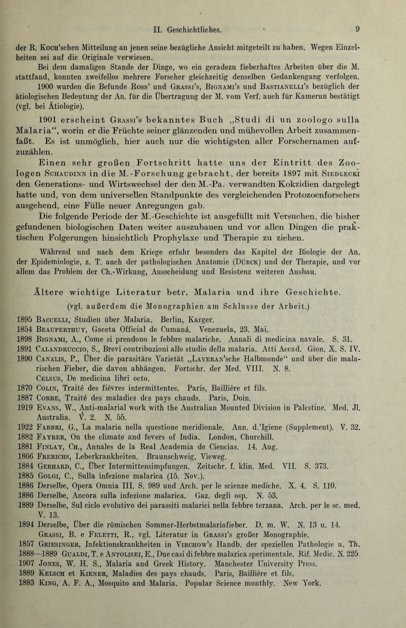 der R. KocH’schen Mitteilung an jenen seine bezügliche Ansicht mitgeteilt zu haben. Wegen Einzel¬ heiten sei auf die Originale verwiesen. Bei dem damaligen Stande der Dinge, wo ein geradezu fieberhaftes Arbeiten über die M. stattfand, konnten zweifellos mehrere Forscher gleichzeitig denselben Gedankengang verfolgen. 1900 wurden die Befunde Ross’ und Grässi’s, Bignami’s und Bastianelli’s bezüglich der ätiologischen Bedeutung der An. für die Übertragung der M. vom Verf. auch für Kamerun bestätigt (vgl. bei Ätiologie). 1901 erscheint Grassi’s bekanntes Buch ,,Studi di un zoologo sulla Malaria“, worin er die Früchte seiner glänzenden und mühevollen Arbeit zusammen¬ faßt. Es ist unmöglich, hier auch nur die wichtigsten aller Forschernamen auf¬ zuzählen. Einen sehr großen Fortschritt hatte uns der Eintritt des Zoo¬ logen Schaudinn in die M.-Forschung gebracht, der bereits 1897 mit Siedlecki den Generations- und Wirtswechsel der den M.-Pa. verwandten Kokzidien dargelegt hatte und, von dem universellen Standpunkte des vergleichenden Protozoenforschers ausgehend, eine Fülle neuer Anregungen gab. Die folgende Periode der M.-Geschichte ist ausgefüllt mit Versuchen, die bisher gefundenen biologischen Daten weiter auszubauen und vor allen Dingen die prak¬ tischen Folgerungen hinsichtlich Prophylaxe und Therapie zu ziehen. Während und nach dem Kriege erfuhr besonders das Kapitel der Biologie der An. der Epidemiologie, z. T. auch der pathologischen Anatomie (Dürck) und der Therapie, und vor allem das Problem der Ch.-Wirkung, Ausscheidung und Resistenz weiteren Ausbau. Ältere wichtige Literatur betr. Malaria und ihre Geschichte. (vgl. außerdem die Monographien am Schlüsse der Arbeit.) 1895 Baccelli, Studien über Malaria. Berlin, Karger. 1854 Beauperthuy, Gaceta Official de Cumanä. Venezuela, 23. Mai. 1898 Bignami, A., Come si prendono le febbre malariche. Annali di medicina navale. S. 31. 1891 Calandruccio, S., Brevi contribuzioni allo studio della malaria. Atti Accad. Gion. X. S. IV. 1890 Canalis, P., Über die parasitäre Varietät „LAVERAN’sche Halbmonde“ und über die mala¬ rischen Fieber, die davon abhängen. Fortschr. der Med. VIII. N. 8. Celsus, De medicina libri octo. 1870 Colin, Traite des fievres intermittentes. Paris, Bailiiere et fils. 1887 Corre, Traite des maladies des pays chauds. Paris, Doin. 1919 Evans, W., Anti-malarial work with the Australian Mounted Division in Palestine. Med. Jl. Australia. V. 2. N. 55. 1922 Fabbri, G., La malaria nella questione meridionale. Ann. d.’Igiene (Supplement). V. 32. 1882 Fayrer, On the climate and fevers of India. London, Churchill. 1881 Finlay, Ch., Annales de la Real Academia de Ciencias. 14. Aug. 1866 Frerichs, Leberkrankheiten. Braunschweig, Vieweg. 1884 Gerhard, C., Über Intermittensimpfungen. Zeitschr. f. klin. Med. VII. S. 373. 1885 Golgi, C., Sulla infezione malarica (15. Nov.). 1886 Derselbe, Opera Omnia III. S. 989 und Arch. per le scienze mediche. X. 4. S. 110. 1886 Derselbe, Ancora sulla infezione malarica. Gaz. degli osp. N. 53. 1889 Derselbe, Sul ciclo evolutivo dei parassiti malarici nella febbre terzana. Arch. per le sc. med. V. 13. 1894 Derselbe, Über die römischen Sommer-Herbstmalariafieber. D. m. W. N. 13 u. 14. Grassi, B. e Feletti, R., vgl. Literatur in Grassi’s großer Monographie. 1857 Griesinger, Infektionskrankheiten in Virchow’s Handb. der speziellen Pathologie u. Th. 1888—1889 Gualdi, T. e Antolisei, E., Due casi di febbre malarica sperimentale. Rif. Medic. N. 225 1907 Jones, W. H. S., Malaria and Greek History. Manchester University Press. 1889 Kelsch et Kiener, Maladies des pays chauds. Paris, Bailliere et fils. 1883 King, A. F. A., Mosquito and Malaria. Populär Science monthly. New York.
