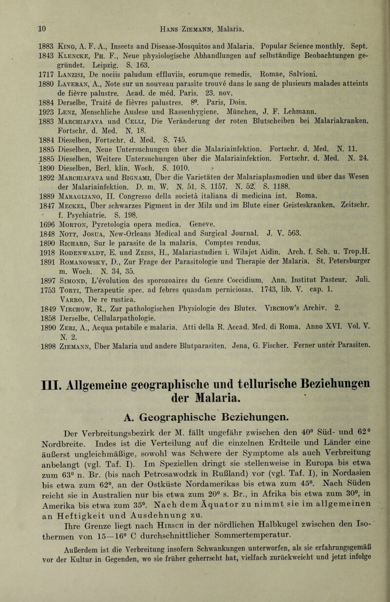 1883 King, A. F. A., Insects and Disease-Mosquitos and Malaria. Populär Science monthly. Sept. 1843 Klencke, Ph. F., Neue physiologische Abhandlungen auf selbständige Beobachtungen ge¬ gründet. Leipzig. S. 163. 1717 Lanzisi, De nociis paludum effluviis, eorumque remedis. Romae, Salvioni. 1880 Laveran, A., Note sur un nouveau parasite trouve dans le sang de plusieurs malades atteints de fievre palustre. Acad. de med. Paris. 23. nov. 1884 Derselbe, Traite de fievres palustres. 8°. Paris, Doin. 1923 Lenz, Menschliche Auslese und Rassenhygiene. München, J. F. Lehmann. 1883 Marchiafava und Celli, Die Veränderung der roten Blutscheiben bei Malariakranken. Fortschr. d. Med. N. 18. 1884 Dieselben, Fortschr. d. Med. S. 745. 1885 Dieselben, Neue Untersuchungen über die Malariainfektion. Fortschr. d. Med. N. 11. 1885 Dieselben, Weitere Untersuchungen über die Malariainfektion. Fortschr. d. Med. N. 24. 1890 Dieselben, Berl. klin. Woch. S. 1010. 1892 Marchiafava und Bignami, Über die Varietäten der Malariaplasmodien und über das Wesen der Malariainfektion. D. m. W. N. 51. S. 1157. N. 52. S. 1188. 1889 Maragliano, II. Congresso della societä italiana di medicina int. Roma. 1847 Meckel, Über schwarzes Pigment in der Milz und im Blute einer Geisteskranken. Zeitschr. f. Psychiatrie. S. 198. 1696 Morton, Pyretologia opera medica. Geneve. 1848 Nott, Josua, New-Orleans Medical and Surgical Journal. J. V. 563. 1890 Richard, Sur le parasite de la malaria. Comptes rendus. 1918 Rodenwaldt, E. und Zeiss, H., Malariastudien i. Wilajet Aidin. Arch. f. Sch. u. Trop.H. 1891 Romanowsky, D., Zur Frage der Parasitologie und Therapie der Malaria. St. Petersburger m. Woch. N. 34, 35. 1897 Simond, L’evolution des sporozoaires du Genre Coccidium. Ann. Institut Pasteur. Juli. 1753 Torti, Therapeutic spec. ad febres quasdam perniciosas. 1743, lib. V. cap. 1. Varro, De re rustica. 1849 Virchow, R., Zur pathologischen Physiologie des Blutes. Virchow’s Archiv. 2. 1858 Derselbe, Cellularpathologie. 1890 Zeri, A., Acqua potabile e malaria. Atti della R. Accad. Med. di Roma. Anno XVI. Vol. V. N. 2. 1898 Ziemann, Über Malaria und andere Blutparasiten. Jena, G. Fischer. Ferner unter Parasiten. III. Allgemeine geographische und tellurische Beziehungen der Malaria. A. Geographische Beziehungen. Der Verbreitungsbezirk der M. fällt ungefähr zwischen den 40° Süd- und 62° Nordbreite. Indes ist die Verteilung auf die einzelnen Erdteile und Länder eine äußerst ungleichmäßige, sowohl was Schwere der Symptome als auch Verbreitung anbelangt (vgl. Taf. I). Im Speziellen dringt sie stellenweise in Europa bis etwa zum 63° n. Br. (bis nach Petrosawodzk in Rußland) vor (vgl. Taf. I), in Nordasien bis etwa zum 62°, an der Ostküste Nordamerikas bis etwa zum 45°. Nach Süden reicht sie in Australien nur bis etwa zum 20° s. Br., in Afrika bis etwa zum 30°, in Amerika bis etwa zum 35°. Nach dem Äquator zu nimmt sie im allgemeinen an Heftigkeit und Ausdehnung zu. Ihre Grenze liegt nach Hirsch in der nördlichen Halbkugel zwischen den Iso¬ thermen von 15—16° C durchschnittlicher Sommertemperatur. Außerdem ist die Verbreitung insofern Schwankungen unterworfen, als sie erfahrungsgemäß vor der Kultur in Gegenden, wo sie früher geherrscht hat, vielfach zurückweicht und jetzt infolge