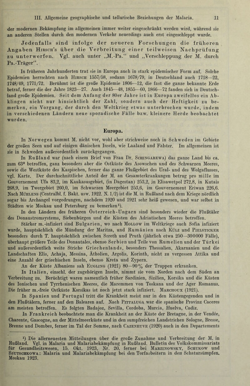 der modernen Bekämpfung im allgemeinen immer weiter eingeschränkt werden wird, während sie an anderen Stellen durch den modernen Verkehr neuerdings auch erst eingeschleppt wurde. Jedenfalls sind infolge der neueren Forschungen die früheren Angaben Hirsch’s über die Verbreitung einer teilweisen Nachprüfung zu unterwerfen. Vgl. auch unter ,,M.-Pa.“ und „Verschleppung der M. durch Pa.-Träger“. In früheren Jahrhunderten trat sie in Europa auch in stark epidemischer Form auf. Solche Epidemien herrschten nach Hirsch 1557/58, sodann 1678/79, in Deutschland auch 1718—22, 1748/49, 1771/72. Berühmt ist die große Epidemie 1806—12, die fast die ganze bekannte Erde betraf, ferner die der Jahre 1823—27. Auch 1845—48, 1855—60, 1866—72 fanden sich in Deutsch¬ land große Epidemien. Seit dem Anfang der 80er Jahre ist in Europa zweifellos ein Ab¬ klingen nicht nur hinsichtlich der Zahl, sondern auch der Heftigkeit zu be¬ merken, ein Vorgang, der durch den Weltkrieg etwas unterbrochen wurde, indem in verschiedenen Ländern neue sporadische Fälle bzw. kleinere Herde beobachtet wurden. Europa. In Norwegen kommt M. nicht vor, wohl aber strichweise noch in Schweden im Gebiete der großen Seen und auf einigen dänischen Inseln, wie Laaland und Falster. Im allgemeinen ist sie in Schweden außerordentlich zurückgegangen. In Rußland war (nach einem Brief von Frau Dr. Schingarewa) das ganze Land bis ca. zum 63° betroffen, ganz besonders aber die Ostküste des Asowschen und des Schwarzen Meeres, sowie die Westküste des Kaspischen, ferner das ganze Flußgebiet des Ural- und des Wolgaflusses, vgl. Karte. Der durchschnittliche Anteil der M. an Gesamterkrankungen betrug pro mille im Gouvernement Ufa 83,2, im Kaukasusgebiet, (in Dagestan) 253,2, in Elisawetpol 272,8, in Kutais 268,9, im Twergebiet 260,0, im Schwarzen Meergebiet 253,6, im Gouvernement Eriwan 226,6. Nach Mühlens (Centralbl. f. Bakt. usw. 1922. N. 1/2) ist die M. in Rußland nach dem Kriege nördlich sogar bis Archangel vorgedrungen, nachdem 1920 und 1921 sehr heiß gewesen, und war selbst in Städten wie Moskau und Petersburg zu bemerken1). In den Ländern des früheren Österreich-Ungarn sind besonders wieder die Flußtäler des Donaustromsystems, Siebenbürgen und die Küsten des Adriatischen Meeres betroffen. Stärker m.-infiziert sind Bulgarien, wo nach Mollow im Weltkriege auch Sofia infiziert wurde, hauptsächlich die Mündung der Maritza, und Rumänien nach Külz und Pielsticker besonders durch T. hauptsächlich zwischen Sereth und Pruth (jährlich etwa 250—300000 Fälle), überhaupt größere Teile des Donautales, ebenso Serbien und Teile von Rumelien und der Türkei und außerordentlich weite Striche Griechenlands, besonders Thessalien, Akarnanien und die Landschaften Elis, Achaja, Messina, Ätholien, Argolis, Korinth, nicht zu vergessen Attika und eine Anzahl der griechischen Inseln, ebenso Kreta und Zypern. An der Küste Albaniens sah Eugling (1921) 80—90% der Truppen erkranken. In Italien, einschl. der zugehörigen Inseln, nimmt sie vom Norden nach dem Süden an Verbreitung zu. Berüchtigt waren namentlich früher Sardinien, Sizilien, Korsika und die Küsten des Ionischen und Tyrrhenischen Meeres, die Maremmen von Toskana und der Ager Romanus. Die früher m.-freie Ostküste Korsikas ist noch jetzt stark infiziert. Marchoux (1921). In Spanien und Portugal tritt die Krankheit meist nur in den Küstengegenden und in den Flußtälern, ferner auf den Balearen auf. Nach Pittaluga war die spanische Provinz Caceres am meisten betroffen. Es folgten Badajoz, Sevilla, Cordoba, Murcia, Huelva, Cadiz. In Frankreich beobachtete man die Krankheit an der Küste der Bretagne, in der Vendee, Charente, Gascogne, an der Mittelmeerküste und in den sumpfreichen Landstrichen Sologne, Bresse, Brenne und Dombes, ferner im Tal der Somme, nach Cazeneuve (1920) auch in den Departements x) Die allerneuesten Mitteilungen über die große Zunahme und Verbreitung der M. in Rußland. Vgl. in Malaria und Malariabekämpfung in Rußland. Bulletin des Volkskommissariats für Gesundheitswesen, 15. Okt. 1923, Nr. 20, ferner bei Marzinowsky, Schukow und Ssütschkowa: Malaria und Malariabekämpfung bei den Torfarbeitern in den Schatursümpfen. Moskau 1923.