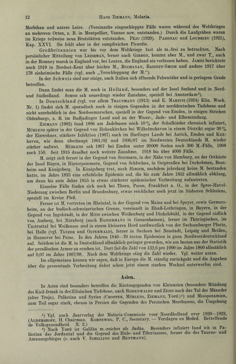 Morbihan und untere Loire. (Vereinzelte eingeschleppte Fälle waren während des Weltkrieges an mehreren Orten, z. B. in Montpellier, Vannes usw. entstanden.) Durch die Laufgräben waren im Kriege teilweise neue Brutstätten entstanden. Peju (1920). Paisseau und Loubrieu (1921), Kap. XXVI. Sie fehlt aber in der sumpfreichen Picardie. Großbritannien war bis vor dem Weltkriege fast als m.-frei zu betrachten. Nach persönlicher Mitteilung von Leishman, ferner nach Gibbon, kommt aber M., und zwar T., auch in der Romney marsh in England vor, bei Leuten, die England nie verlassen haben. James berichtete noch 1919 in Nordost-Kent über leichte M., Buchanan, Bassett-Smith und andere 1917 über 178 einheimische Fälle (vgl. auch „Verschleppung der M.“). In der Schweiz sind nur einige, nach Italien sich öffnende Felsentäler und in geringem Grade betroffen. Dann findet man die M. noch in Holland, besonders auf der Insel Seeland und in Nord- und Südholland. Schoo sah neuerdings wieder Zunahme, speziell bei Amsterdam1). In Deutschland (vgl. vor allem Trautmann (1913) und E. Martini (1924) Klin. Woch. Nr. 1) findet sich M. sporadisch noch in einigen Gegenden in der norddeutschen Tiefebene und nicht unerheblich in den Nordseemarschen, speziell in der Gegend von Emden, in einigen Strichen Oldenburgs, z. B. im Budjadinger Land und an der Weser-, Jade- und Elbemündung. Ziemann (1902) fand 1896 am Jadebusen noch 10% der Schulkinder chronisch infiziert, Mühlens später in der Gegend von Hohenkirchen bei Wilhelmshaven in einem Distrikt sogar 30 % der Einwohner, stärkere Infektion (1907) auch im Harlinger Lande bei Aurich, Emden und Kux- haven, wie denn überhaupt 1901/02 und 1906/07 im Nordwesten Deutschlands M. wieder stärker auf trat. Mühlens sah 1907 bei Emden unter 20000 Seelen noch 300 M.-Fälle, 1908 noch 150. Seit 1916 daselbst noch weitere Zunahme. 1918 bis über 4000 Fälle. M. zeigt sich ferner in der Gegend von Stormarn, in der Nähe von Hamburg, an der Ostküste der Insel Rügen, in Hinterpommern, Gegend von Schlochau, in Ostpreußen bei Darkehmen, Bent¬ heim und Königsberg. In Königsberg trat, nach Hirsch, nachdem jahrelang keine M. bestanden hatte, im Jahre 1833 eine erhebliche Epidemie auf, die bis zum Jahre 1852 allmählich abklang, um dann bis zum Jahre 1855 in etwas stärkerer epidemischer Verbreitung aufzutreten. Einzelne Fälle finden sich noch bei Thorn, Posen, Frankfurt a. 0., in der Spree-Havel- Niederung zwischen Berlin und Brandenburg, etwas reichlicher noch jetzt im Südosten Schlesiens, speziell im Kreise Pleß. Ferner ist M. vertreten im Rheintal, in der Gegend von Mainz und bei Speyer, sowie Germers¬ heim, an der badisch-schweizerischen Grenze, vereinzelt in Elsaß-Lothringen, in Bayern, in der Gegend von Ingolstadt, in der Mitte zwischen Weißenburg und Dinkelsbühl, in der Gegend südlich von Amberg, bei Nürnberg (nach Bassermann in Gunzenhausen), ferner im Thüringischen, im Unstruttal bei Weißensee und in einem kleineren Herd nordwestlich von der Sachsenburger Pforte, bei Halle (vgl. Tänzer und Osterwald), ferner in Sachsen bei Neustadt, Leipzig und Meißen, in Hannover bei Peine. In den Jahren 1840—70 traten Epidemien in ganz Nordwestdeutschland auf. Seitdem ist die M. in Deutschland allmählich geringer geworden, wie am besten aus der Statistik der preußischen Armee zu ersehen ist. Dort fiel die Zahl von 132,6 pro 1000 im Jahre 1860 allmählich auf 0,07 im Jahre 1907/08. Nach dem Weltkriege stieg die Zahl wieder. Vgl. weiter unten. Im allgemeinen können wir sagen, daß in Europa die M. ständig zurückgeht und die Angaben über die prozentuale Verbreitung daher schon jetzt einem starken Wechsel unterworfen sind. Asien. In Asien sind besonders betroffen die Küstengegenden von Kleinasien (besonders Mündung des Kisil-Irmak in derZilizischen Tiefebene, nach Rodenwaldt und Zeiss auch das Tal des Mäander (altes Troja), Palästina und Syrien (Cropper, Mühlens, Ziemann, Yofe)2) und Mesopotamien, zum Teil sogar stark, ebenso in Persien die Gegenden des Persischen Meerbusens, die Umgebung 1) Vgl auch Jaarverlag der Malaria-Commissie voor Noordholland over 1920—1922. (Aldershoff, H. Chairman. Korteweg, P. C., Secretary. — Verslagen en Meded. Betreffende de Volksgezondheid. N. 3.) . ,. . , „ , . , . 2) Nach Yofe ist Galiläa m.-reicher als Judäa. Besonders infiziert iand ich in ra- lästina das Jordantal und die Gegend des Hule- und Tiberiassees, ferner die des Taurus- und Amanusgebirges (s. auch V. Schilling und Bentmann).