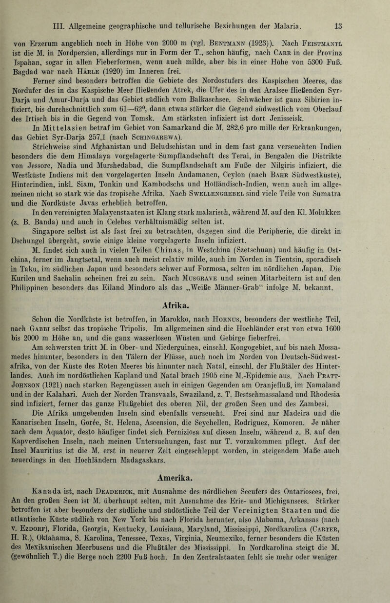 von Erzerum angeblich noch in Höhe von 2000 m (vgl. Bentmann (1923)). Nach Feistmantl ist die M. in Nordpersien, allerdings nur in Form der T., schon häufig, nach Carr in der Provinz Ispahan, sogar in allen Fieberformen, wenn auch milde, aber bis in einer Höhe von 5300 Fuß. Bagdad war nach Härle (1920) im Inneren frei. Ferner sind besonders betroffen die Gebiete des Nordostufers des Kaspischen Meeres, das Nordufer des in das Kaspische Meer fließenden Atrek, die Ufer des in den Aralsee fließenden Syr- Darja und Amur-Darja und das Gebiet südlich vom Balkaschsee. Schwächer ist ganz Sibirien in¬ fiziert, bis durchschnittlich zum 61—62°, dann etwas stärker die Gegend südwestlich vom Oberlauf des Irtisch bis in die Gegend von Tomsk. Am stärksten infiziert ist dort Jenisseisk. In Mittelasien betraf im Gebiet von Samarkand die M. 282,6 pro mille der Erkrankungen, das Gebiet Syr-Darja 257,1 (nach Schingarewa). Strichweise sind Afghanistan und Beludschistan und in dem fast ganz verseuchten Indien besonders die dem Himalaya vorgelagerte Sumpflandschaft des Terai, in Bengalen die Distrikte von Jessore, Nadia und Murshedabad, die Sumpflandschaft am Fuße der Nilgiris infiziert, die Westküste Indiens mit den vorgelagerten Inseln Andamanen, Ceylon (nach Bahr Südwestküste), Hinterindien, inkl. Siam, Tonkin und Kambodscha und Holländisch-Indien, wenn auch im allge¬ meinen nicht so stark wie das tropische Afrika. Nach Swellengrebel sind viele Teile von Sumatra und die Nordküste Javas erheblich betroffen. In den vereinigten Malayenstaaten ist Klang stark malarisch, während M. auf den Kl. Molukken (z. B. Banda) und auch in Celebes verhältnismäßig selten ist. Singapore selbst ist als fast frei zu betrachten, dagegen sind die Peripherie, die direkt in Dschungel übergeht, sowie einige kleine vorgelagerte Inseln infiziert. M. findet sich auch in vielen Teilen Chinas, in Westchina (Szetschuan) und häufig in Ost¬ china, ferner im Jangtsetal, wenn auch meist relativ milde, auch im Norden in Tientsin, sporadisch in Taku, im südlichen Japan und besonders schwer auf Formosa, selten im nördlichen Japan. Die Kurilen und Sachalin scheinen frei zu sein. Nach Musgrave und seinen Mitarbeitern ist auf den Philippinen besonders das Eiland Mindoro als das „Weiße Männer-Grab“ infolge M. bekannt. Afrika. Schon die Nordküste ist betroffen, in Marokko, nach Hornus, besonders der westliche Teil, nach Gabbi selbst das tropische Tripolis. Im allgemeinen sind die Hochländer erst von etwa 1600 bis 2000 m Höhe an, und die ganz wasserlosen Wüsten und Gebirge fieberfrei. Am schwersten tritt M. in Ober- und Niederguinea, einschl. Kongogebiet, auf bis nach Mossa- medes hinunter, besonders in den Tälern der Flüsse, auch noch im Norden von Deutsch-Siidwest- afrika, von der Küste des Roten Meeres bis hinunter nach Natal, einschl. der Flußtäler des Hinter¬ landes. Auch im nordöstlichen Kapland und Natal brach 1905 eine M.-Epidemie aus. Nach Pratt- Johnson (1921) nach starken Regengüssen auch in einigen Gegenden am Oranjefluß, im Namaland und in der Kalahari. Auch der Norden Transvaals, Swaziland, z. T. Bestschmassaland und Rhodesia sind infiziert, ferner das ganze Flußgebiet des oberen Nil, der großen Seen und des Zambesi. Die Afrika umgebenden Inseln sind ebenfalls verseucht. Frei sind nur Madeira und die Kanarischen Inseln, Goree, St. Helena, Ascension, die Seychellen, Rodriguez, Komoren. Je näher nach dem Äquator, desto häufiger findet sich Perniziosa auf diesen Inseln, während z. B. auf den Kapverdischen Inseln, nach meinen Untersuchungen, fast nur T. vorzukommen pflegt. Auf der Insel Mauritius ist die M. erst in neuerer Zeit eingeschleppt worden, in steigendem Maße auch neuerdings in den Hochländern Madagaskars. Amerika. Kanada ist, nach Deaderick, mit Ausnahme des nördlichen Seeufers des Ontariosees, frei. An den großen Seen ist M. überhaupt selten, mit Ausnahme des Erie- und Michigansees. Stärker betroffen ist aber besonders der südliche und südöstliche Teil der Vereinigten Staaten und die atlantische Küste südlich von New York bis nach Florida herunter, also Alabama, Arkansas (nach v. Ezdorf), Florida, Georgia, Kentucky, Louisiana, Maryland, Mississippi, Nordkarolina (Carter, H. R.), Oklahama, S. Karolina, Tenessee, Texas, Virginia, Neumexiko, ferner besonders die Küsten des Mexikanischen Meerbusens und die Flußtäler des Mississippi. In Nordkarolina steigt die M. (gewöhnlich T.) die Berge noch 2200 Fuß hoch. In den Zentralstaaten fehlt sie mehr oder weniger