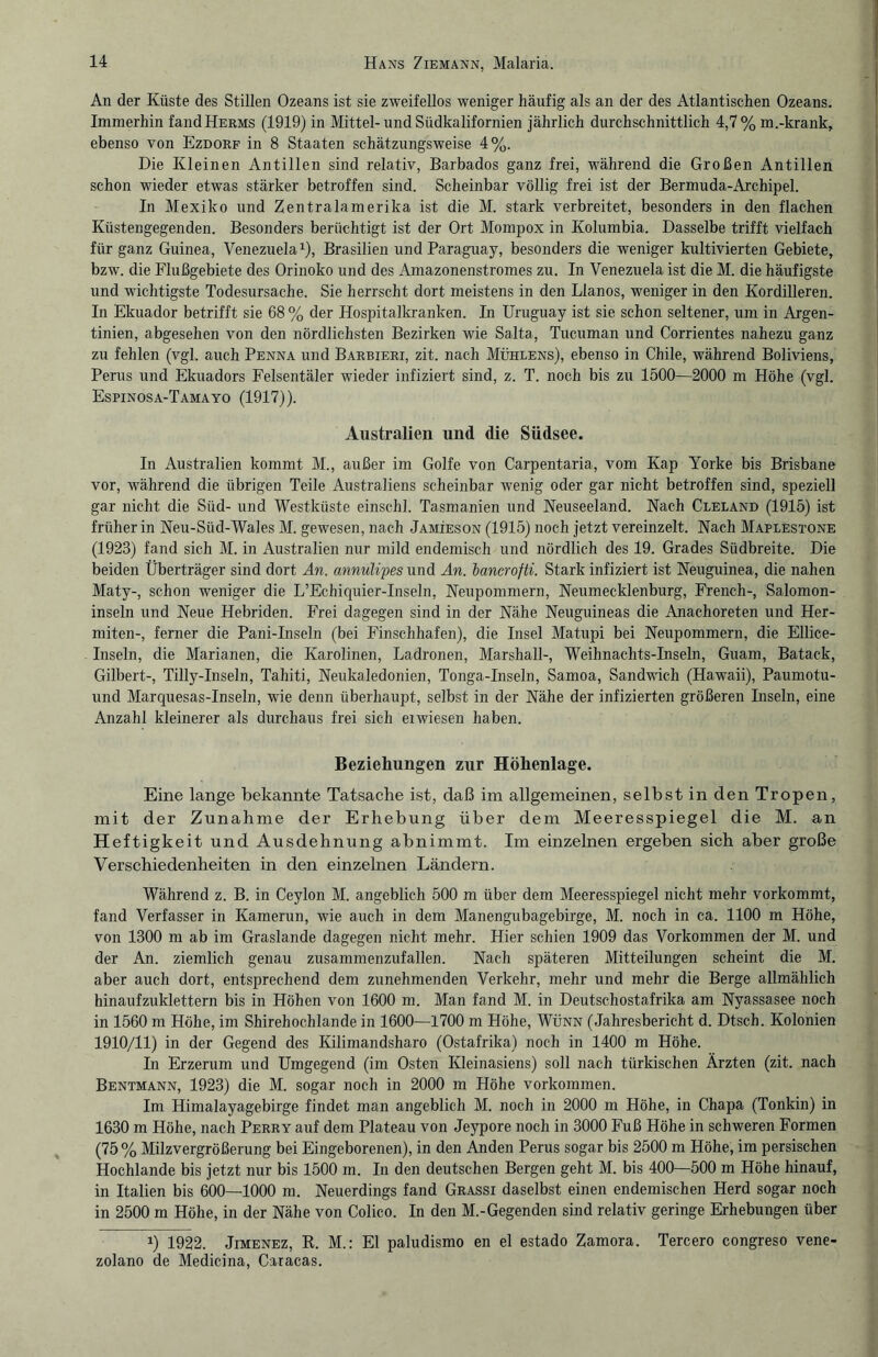 An der Küste des Stillen Ozeans ist sie zweifellos weniger häufig als an der des Atlantischen Ozeans. Immerhin fandHERMS (1919) in Mittel-und Südkalifornien jährlich durchschnittlich 4,7% m.-krank, ebenso von Ezdorf in 8 Staaten schätzungsweise 4%. Die Kleinen Antillen sind relativ, Barbados ganz frei, während die Großen Antillen schon wieder etwas stärker betroffen sind. Scheinbar völlig frei ist der Bermuda-Archipel. In Mexiko und Zentralamerika ist die M. stark verbreitet, besonders in den flachen Küstengegenden. Besonders berüchtigt ist der Ort Mompox in Kolumbia. Dasselbe trifft vielfach für ganz Guinea, Venezuela1), Brasilien und Paraguay, besonders die weniger kultivierten Gebiete, bzw. die Flußgebiete des Orinoko und des Amazonenstromes zu. In Venezuela ist die M. die häufigste und wichtigste Todesursache. Sie herrscht dort meistens in den Llanos, weniger in den Kordilleren. In Ekuador betrifft sie 68 % der Hospitalkranken. In Uruguay ist sie schon seltener, um in Argen¬ tinien, abgesehen von den nördlichsten Bezirken wie Salta, Tucuman und Corrientes nahezu ganz zu fehlen (vgl. auch Penna und Barbieri, zit. nach Mühlens), ebenso in Chile, während Boliviens, Perus und Ekuadors Felsentäler wieder infiziert sind, z. T. noch bis zu 1500—2000 m Höhe (vgl. Espinosa-Tamayo (1917)). Australien und die Südsee. In Australien kommt M., außer im Golfe von Carpentaria, vom Kap Yorke bis Brisbane vor, während die übrigen Teile Australiens scheinbar wenig oder gar nicht betroffen sind, speziell gar nicht die Süd- und Westküste einschl. Tasmanien und Neuseeland. Nach Cleland (1915) ist früher in Neu-Süd-Wales M. gewesen, nach Jamieson (1915) noch jetzt vereinzelt. Nach Maplestone (1923) fand sich M. in Australien nur mild endemisch und nördlich des 19. Grades Südbreite. Die beiden Überträger sind dort An. annulipes und An. bancrofti. Stark infiziert ist Neuguinea, die nahen Maty-, schon weniger die L’Echiquier-Inseln, Neupommern, Neumecklenburg, French-, Salomon¬ inseln und Neue Hebriden. Frei dagegen sind in der Nähe Neuguineas die Anachoreten und Her- miten-, ferner die Pani-Inseln (bei Finschhafen), die Insel Matupi bei Neupommern, die Ellice- Inseln, die Marianen, die Karolinen, Ladronen, Marshall-, Weihnachts-Inseln, Guam, Batack, Gilbert-, Tilly-Inseln, Tahiti, Neukaledonien, Tonga-Inseln, Samoa, Sandwich (Hawaii), Paumotu- und Marquesas-Inseln, wie denn überhaupt, selbst in der Nähe der infizierten größeren Inseln, eine Anzahl kleinerer als durchaus frei sich eiwiesen haben. Beziehungen zur Höhenlage. Eine lange bekannte Tatsache ist, daß im allgemeinen, selbst in den Tropen, mit der Zunahme der Erhebung über dem Meeresspiegel die M. an Heftigkeit und Ausdehnung abnimmt. Im einzelnen ergeben sich aber große Verschiedenheiten in den einzelnen Ländern. Während z. B. in Ceylon M. angeblich 500 m über dem Meeresspiegel nicht mehr vorkommt, fand Verfasser in Kamerun, wie auch in dem Manengubagebirge, M. noch in ca. 1100 m Höhe, von 1300 m ab im Graslande dagegen nicht mehr. Hier schien 1909 das Vorkommen der M. und der An. ziemlich genau zusammenzufallen. Nach späteren Mitteilungen scheint die M. aber auch dort, entsprechend dem zunehmenden Verkehr, mehr und mehr die Berge allmählich hinaufzuklettern bis in Höhen von 1600 m. Man fand M. in Deutschostafrika am Nyassasee noch in 1560 m Höhe, im Shirehochlande in 1600—1700 m Höhe, Wenn (Jahresbericht d. Dtsch. Kolonien 1910/11) in der Gegend des Kilimandsharo (Ostafrika) noch in 1400 m Höhe. In Erzerum und Umgegend (im Osten Kleinasiens) soll nach türkischen Ärzten (zit. nach Bentmann, 1923) die M. sogar noch in 2000 m Höhe Vorkommen. Im Himalayagebirge findet man angeblich M. noch in 2000 m Höhe, in Chapa (Tonkin) in 1630 m Höhe, nach Perry auf dem Plateau von Jeypore noch in 3000 Fuß Höhe in schweren Formen (75% Milzvergrößerung bei Eingeborenen), in den Anden Perus sogar bis 2500 m Höhe, im persischen Hochlande bis jetzt nur bis 1500 m. In den deutschen Bergen geht M. bis 400—500 m Höhe hinauf, in Italien bis 600—1000 m. Neuerdings fand Grassi daselbst einen endemischen Herd sogar noch in 2500 m Höhe, in der Nähe von Colico. In den M.-Gegenden sind relativ geringe Erhebungen über i) 1922. Jimenez, R. M.: El paludismo en el estado Zamora. Tercero congreso vene- zolano de Medicina, Caracas.