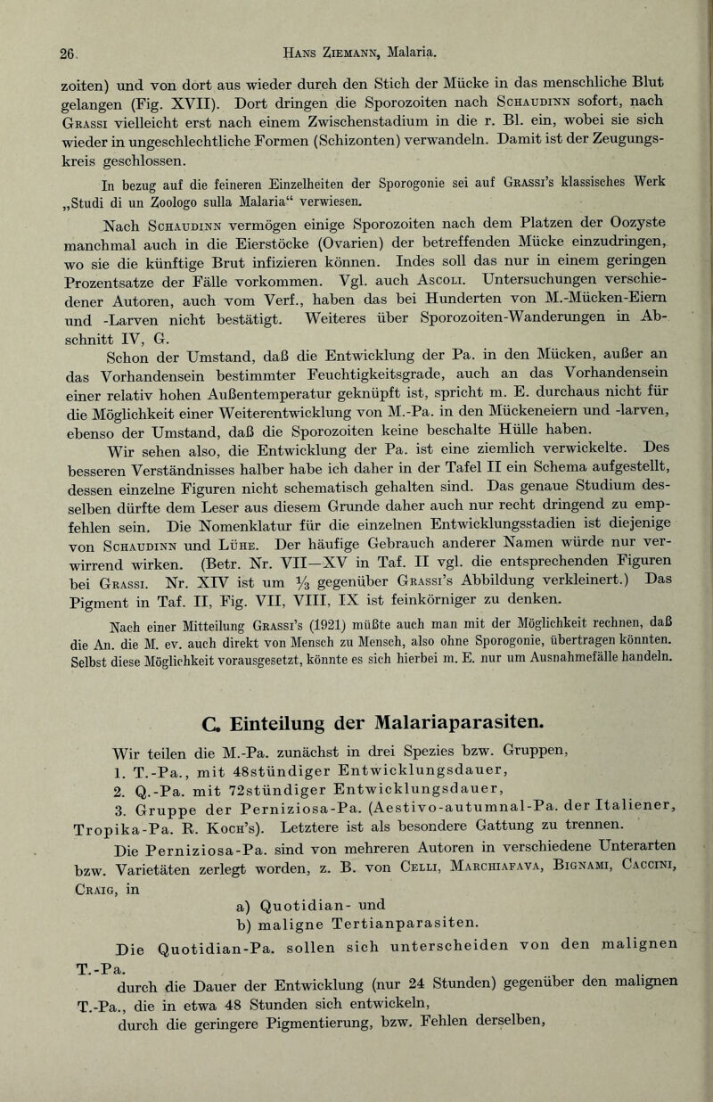 zoiten) und von dort aus wieder durch den Stich der Mücke in das menschliche Blut gelangen (Fig. XVII). Dort dringen die Sporozoiten nach Schaudinn sofort, nach Grassi vielleicht erst nach einem Zwischenstadium in die r. Bl. ein, wobei sie sich wieder in ungeschlechtliche Formen (Schizonten) verwandeln. Damit ist der Zeugungs¬ kreis geschlossen. In bezug auf die feineren Einzelheiten der Sporogonie sei auf Grassi’s klassisches Werk „Studi di un Zoologo sulla Malaria“ verwiesen. Nach Schaudinn vermögen einige Sporozoiten nach dem Platzen der Oozyste manchmal auch in die Eierstöcke (Ovarien) der betreffenden Mücke einzudringen, wo sie die künftige Brut infizieren können. Indes soll das nur in einem geringen Prozentsätze der Fälle Vorkommen. Vgl. auch Ascoli. Untersuchungen verschie¬ dener Autoren, auch vom Verf., haben das hei Hunderten von M.-Mücken-Eiern und -Larven nicht bestätigt. Weiteres über Sporozoiten-Wanderungen in Ab¬ schnitt IV, G. Schon der Umstand, daß die Entwicklung der Pa. in den Mücken, außer an das Vorhandensein bestimmter Feuchtigkeitsgrade, auch an das Vorhandensein einer relativ hohen Außentemperatur geknüpft ist, spricht m. E. durchaus nicht für die Möglichkeit einer Weiterentwicklung von M.-Pa. in den Mückeneiern und -larven, ebenso der Umstand, daß die Sporozoiten keine beschälte Hülle haben. Wir sehen also, die Entwicklung der Pa. ist eine ziemlich verwickelte. Des besseren Verständnisses halber habe ich daher in der Tafel II ein Schema auf gestellt, dessen einzelne Figuren nicht schematisch gehalten sind. Das genaue Studium des¬ selben dürfte dem Leser aus diesem Grunde daher auch nur recht dringend zu emp¬ fehlen sein. Die Nomenklatur für die einzelnen Entwicklungsstadien ist diejenige von Schaudinn und Lühe. Der häufige Gebrauch anderer Namen würde nur ver¬ wirrend wirken. (Betr. Nr. VII—XV in Taf. II vgl. die entsprechenden Figuren hei Grassi. Nr. XIV ist um y3 gegenüber Grassi’s Abbildung verkleinert.) Das Pigment in Taf. II, Fig. VII, VIII, IX ist feinkörniger zu denken. Nach einer Mitteilung Grassi’s (1921) müßte auch man mit der Möglichkeit rechnen, daß die An. die M. ev. auch direkt von Mensch zu Mensch, also ohne Sporogonie, übertragen könnten. Selbst diese Möglichkeit vorausgesetzt, könnte es sich hierbei m. E. nur um Ausnahmefälle handeln. C. Einteilung der Malariaparasiten. Wir teilen die M.-Pa. zunächst in drei Spezies hzw. Gruppen, 1. T.-Pa., mit 48stündiger Entwicklungsdauer, 2. Q.-Pa. mit 72stündiger Entwicklungsdauer, 3. Gruppe der Perniziosa-Pa. (Aestivo-autumnal-Pa. der Italiener, Tropika-Pa. R. Koch’s). Letztere ist als besondere Gattung zu trennen. Die Perniziosa-Pa. sind von mehreren Autoren in verschiedene Unterarten bzw. Varietäten zerlegt worden, z. B. von Celli, Marchiafava, Bignami, Caccini, Craig, in a) Quotidian- und b) maligne Tertianparasiten. Die Quotidian-Pa. sollen sich unterscheiden von den malignen * ~P Q, durch die Dauer der Entwicklung (nur 24 Stunden) gegenüber den malignen T.-Pa., die in etwa 48 Stunden sich entwickeln, durch die geringere Pigmentierung, hzw. Fehlen derselben,