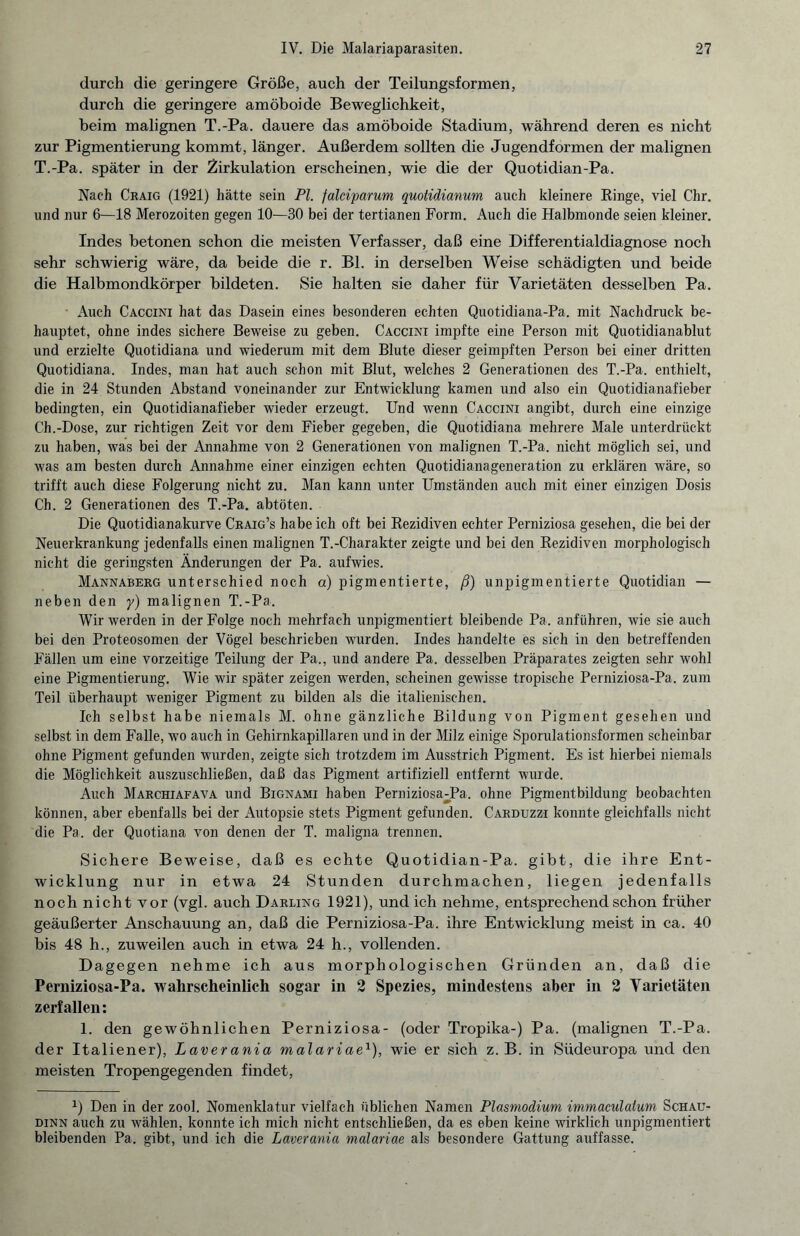 durch die geringere Größe, auch der Teilungsformen, durch die geringere amöboide Beweglichkeit, beim malignen T.-Pa. dauere das amöboide Stadium, während deren es nicht zur Pigmentierung kommt, länger. Außerdem sollten die Jugendformen der malignen T.-Pa. später in der Zirkulation erscheinen, wie die der Quotidian-Pa. Nach Craig (1921) hätte sein PL falciparum quotidianum auch kleinere Ringe, viel Chr. und nur 6—18 Merozoiten gegen 10—30 bei der tertianen Form. Auch die Halbmonde seien kleiner. Indes betonen schon die meisten Verfasser, daß eine Differentialdiagnose noch sehr schwierig wäre, da beide die r. Bl. in derselben Weise schädigten und beide die Halbmondkörper bildeten. Sie halten sie daher für Varietäten desselben Pa. Auch Caccini hat das Dasein eines besonderen echten Quotidiana-Pa. mit Nachdruck be¬ hauptet, ohne indes sichere Beweise zu geben. Caccini impfte eine Person mit Quotidianablut und erzielte Quotidiana und wiederum mit dem Blute dieser geimpften Person bei einer dritten Quotidiana. Indes, man hat auch schon mit Blut, welches 2 Generationen des T.-Pa. enthielt, die in 24 Stunden Abstand voneinander zur Entwicklung kamen und also ein Quotidianafieber bedingten, ein Quotidianafieber wieder erzeugt. Und wenn Caccini angibt, durch eine einzige Ch.-Dose, zur richtigen Zeit vor dem Fieber gegeben, die Quotidiana mehrere Male unterdrückt zu haben, was bei der Annahme von 2 Generationen von malignen T.-Pa. nicht möglich sei, und was am besten durch Annahme einer einzigen echten Quotidianageneration zu erklären wäre, so trifft auch diese Folgerung nicht zu. Man kann unter Umständen auch mit einer einzigen Dosis Ch. 2 Generationen des T.-Pa. abtöten. Die Quotidianakurve Craig’s habe ich oft bei Rezidiven echter Perniziosa gesehen, die bei der Neuerkrankung jedenfalls einen malignen T.-Charakter zeigte und bei den Rezidiven morphologisch nicht die geringsten Änderungen der Pa. aufwies. Mannaberg unterschied noch a) pigmentierte, ß) unpigmentierte Quotidian — neben den y) malignen T.-Pa. Wir werden in der Folge noch mehrfach unpigmentiert bleibende Pa. anführen, wie sie auch bei den Proteosomen der Vögel beschrieben wurden. Indes handelte es sich in den betreffenden Fällen um eine vorzeitige Teilung der Pa., und andere Pa. desselben Präparates zeigten sehr wohl eine Pigmentierung. Wie wir später zeigen werden, scheinen gewisse tropische Perniziosa-Pa. zum Teil überhaupt weniger Pigment zu bilden als die italienischen. Ich selbst habe niemals M. ohne gänzliche Bildung von Pigment gesehen und selbst in dem Falle, wo auch in Gehirnkapillaren und in der Milz einige Sporulationsformen scheinbar ohne Pigment gefunden wurden, zeigte sich trotzdem im Ausstrich Pigment. Es ist hierbei niemals die Möglichkeit auszuschließen, daß das Pigment artifiziell entfernt wurde. Auch Marchiafava und Bignami haben Perniziosa;Pa. ohne Pigmentbildung beobachten können, aber ebenfalls bei der Autopsie stets Pigment gefunden. Carduzzi konnte gleichfalls nicht die Pa. der Quotiana von denen der T. maligna trennen. Sichere Beweise, daß es echte Quotidian-Pa. gibt, die ihre Ent¬ wicklung nur in etwa 24 Stunden durchmachen, liegen jedenfalls noch nicht vor (vgl. auch Darling 1921), und ich nehme, entsprechend schon früher geäußerter Anschauung an, daß die Perniziosa-Pa. ihre Entwicklung meist in ca. 40 bis 48 h., zuweilen auch in etwa 24 h., vollenden. Dagegen nehme ich aus morphologischen Gründen an, daß die Perniziosa-Pa. wahrscheinlich sogar in 2 Spezies, mindestens aber in 2 Varietäten zerfallen: 1. den gewöhnlichen Perniziosa- (oder Tropika-) Pa. (malignen T.-Pa. der Italiener), Laverania malariae1), wie er sich z. B. in Südeuropa und den meisten Tropengegenden findet, Q Den in der zool. Nomenklatur vielfach üblichen Namen Plasmodium immaculalum Schau- dinn auch zu wählen, konnte ich mich nicht entschließen, da es eben keine wirklich unpigmentiert bleibenden Pa. gibt, und ich die Laverania malariae als besondere Gattung auffasse.