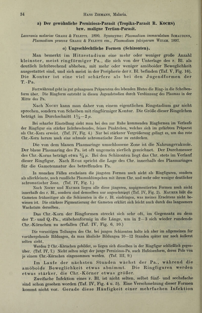 a) Der gewöhnliche Perniziosa-Parasit (Tropika-Parasit R. KOCHS) bzw. maligne Tertian-Parasit. Laverania malariae Grassi & Feletti. 1890. Synonyme: Plasmodium immaculatum Schaudinn, Plasmodium praecox Grassi & Feletti em., Plasmodium falciparum Welch. 1897. a) Ungeschlechtliche Formen (Schizonten). Man bemerkt im Hitzestadium eine mehr oder weniger große Anzahl kleinster, meist ringförmiger Pa., die sich von der Unterlage des r. Bl. als deutlich lichtbrechend abheben, mit mehr oder weniger amöboider Beweglichkeit ausgestattet sind, und sich meist in der Peripherie der r. Bl. befinden (Taf. V, Fig. 16). Die Kontur ist eine viel schärfere als bei den Jugendformen der T.-Pa. Fortwährend geht in gut gelungenen Präparaten des lebenden Blutes die Ring- in die Scheiben¬ form über. Die Ringform entsteht in diesen Jugendstadien durch Verdünnung des Plasmas in der Mitte des Pa. Nach Nocht kann man daher von einem eigentlichen Ringstadium gar nicht sprechen, sondern von Scheiben mit ringförmiger Kontur. Die Größe dieser Ringelchen beträgt im Durchschnitt 1 %—2^. Bei scharfer Einstellung sieht man bei den zur Ruhe kommenden Ringformen im Verlaufe der Ringfigur ein stärker lichtbrechendes, feines Pünktchen, welches sich im gefärbten Präparat als Chr.-Korn erweist. (Taf. IV, Fig. 4.) Nur bei stärkerer Vergrößerung gelingt es, um das rote Chr.-Korn herum noch eine schmale achromatische Zone zu entdecken. Die von dem blauen Plasmaringe umschlossene Zone ist die Nahrungsvakuole. Der blaue Plasmaring des Pa. ist oft ungemein zierlich gezeichnet. Der Durchmesser des Chr.-Korns beträgt etwa %//. Bei den Schizonten liegt das Chr. stets im Verlauf dieser Ringfigur. Nach Rüge spricht die Lage des Chr. innerhalb des Plasmaringes für die Gametennatur des betreffenden Pa. In manchen Fällen erscheinen die jüngsten Formen noch nicht als Ringfiguren, sondern als allerkleinste, noch rundliche Plasmaklümpchen mit ihrem Chr. und mehr oder weniger deutlicher achromatischer Zone. (Taf. IV, Fig. 1.) Nach Nocht und Maurer liegen alle diese jüngeren, unpigmentierten Formen noch nicht innerhalb des r. Bl., sondern sind demselben nur angeschmiegt (Taf. IV, Fig. 2). Maurer läßt die Gameten frühzeitiger als die Schizonten in die r. Bl. eindringen, was meines Erachtens nicht be¬ wiesen ist. Die stärkere Pigmentierung der Gameten erklärt sich leicht auch durch das langsamere Wachstum derselben. Das Chr.-Korn der Ringformen streckt sich sehr oft, im Gegensatz zu dem der T.-und Q.-Pa., stäbchenförmig in die Länge, um in 2—3 sich wieder rundende Chr.-Körnchen zu zerfallen (Taf. IV, Fig. 6, 10.) Die vorzeitigen Teilungen des Chr. bei jungen Schizonten halte ich aber im allgemeinen für vorübergehende Bildungen, da man ähnliche Bildungen 10—12 Stunden später nur noch äußerst selten sieht. Werden 2 Chr.-Körnchen gebildet, so liegen sich dieselben in der Ringfigur schließlich gegen¬ über. (Taf. IV, 7.) Nicht selten zeigt der junge Perniziosa-Pa. auch Hufeisenform, deren Pole von je einem Chr.-Körnchen eingenommen werden. (Taf. III, 9.) Im Laufe der nächsten Stunden wächst der Pa., während die amöboide Beweglichkeit etwas abnimmt. Die Ringfiguren werden etwas stärker, die Chr.-Körner etwas größer. Zweifache Infektion eines r. Bl. ist nicht selten, selbst fünf- und sechsfache sind schon gesehen worden (Taf. IV, Fig. 4 u. 5). Eine Verschmelzung dieser Formen kommt nicht vor. Gerade diese Häufigkeit einer mehrfachen Infektion