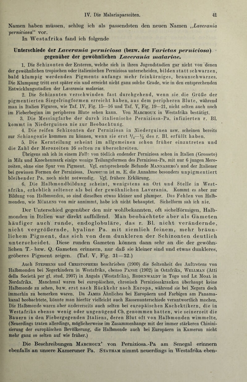 Namen haben müssen, schlug ich als passendsten den neuen Namen ,,Laverania \perniciosa“ vor. In Westafrika fand ich folgende Unterschiede der Laverania perniciosa (bezw. der Varietas perniciosa) gegenüber der gewöhnlichen Laverania malariae. 1. Die Schizonten der Ersteren, welche sich in ihren Jugendstadien gar nicht von denen der gewöhnlichen tropischen oder italienischen Perniziosa unterscheiden, bild-en statt schwarzen, bald klumpig werdenden Pigments anfangs mehr feinkörniges, braunschwarzes. Die Klumpung tritt erst später ein und erreicht nicht ganz solche Grade, wie in den entsprechenden Entwicklungsstadien der Laverania malariae. 2. Die Schizonten verschwinden fast durchgehend, wenn sie die Größe der pigmentierten Siegelringformen erreicht haben, aus dem peripheren Blute, während man in Italien Figuren, wie Taf. IV, Fig. 15—16 und Taf. V, Fig. 19—21, nicht selten auch noch im Fieberbeginn im peripheren Blute sehen kann. Von Marchoux in Westafrika bestätigt. 3. Die Messingfarbe der durch italienische Perniziosa-Pa. infizierten r. Bl. kommt in Niederguinea nie zur Beobachtung. 4. Die reifen Schizonten der Perniziosa in Niederguinea usw. scheinen bereits zur Sehizogonie kommen zu können, wenn sie erst V3—V2 des r. Bl. erfüllt haben. 5. Die Kernteilung scheint im allgemeinen schon früher einzutreten und die Zahl der Merozoiten 16 selten zu überschreiten. Übrigens sah ich in einem Falle von tödlich endender Perniziosa schon in Italien (Grosseto) in Milz und Knochenmark einige wenige Teilungsformen des Perniziosa-Pa. mit nur 6 jungen Mero¬ zoiten, ohne eine Spur von Pigment. Vgl. entsprechende Befunde Mannaberg’s und der Italiener bei gewissen Formen der Perniziosa. Deswegen ist m. E. die Annahme besonders unpigmentiert bleibender Pa. noch nicht notwendig. Vgl. frühere Erklärung. 6. Die Halbmondbildung scheint, wenigstens an Ort und Stelle in West¬ afrika, erheblich seltener als bei der gewöhnlichen Laverania. Kommt es aber zur Bildung von Halbmonden, so sind dieselben etwas kleiner und plumper. Das Fehlen von Halb¬ monden, wie Mühlens von mir annimmt, habe ich nicht behauptet. Sichelform sah ich nie. Der Unterschied gegenüber den mir wohlbekannten, oft sichelförmigen, Halb¬ monden in Italien war direkt auffallend. Man beobachtete aber als Gameten häufiger auch runde, endoglobuläre, das r. Bl. nicht verändernde, nicht vergrößernde, hyaline Pa. mit ziemlich feinem, mehr bräun¬ lichem Pigment, das sich von dem dunkleren der Schizonten deutlich unterscheidet. Diese runden Gameten können dann sehr an die der gewöhn¬ lichen T.- bzw. Q. Gameten erinnern, nur daß sie kleiner sind und etwas dunkleres, gröberes Pigment zeigen. (Taf. V, Fig. 31 — 32.) Auch Stephens und Christophers beschrieben (1900) die Seltenheit des Auftretens von Halbmonden bei Negerkindern in Westafrika, ebenso Panse (1902) in Ostafrika, Wellman (Atti della Societä per gl. stud. 1907) in Angola (Westafrika), Rodenwaldt in Togo und Le Moal in Nordafrika. Manchmal waren bei europäischen, chronisch Perniziosakranken überhaupt keine Halbmonde zu sehen, bzw. erst nach Rückkehr nach Europa, während sie bei Negern doch immerhin zu bemerken waren. Da James Ähnliches bei Europäern und Farbigen am Panama¬ kanal beobachtete, könnte man hierfür vielleicht auch Rassenunterschiede verantwortlich machen. Die Halbmonde waren aber andererseits auch selten bei europäischen Kachektikern, die in Westafrika ebenso wenig oder ungenügend Ch. genommen hatten, wie seinerzeit die Bauern in den Fieber.gegenden Italiens, deren Blut oft von Halbmonden wimmelte. (Neuerdings traten allerdings, möglicherweise im Zusammenhänge mit der immer stärkeren Chinini- sierung der europäischen Bevölkerung, die Halbmonde auch bei Europäern in Kamerun nicht mehr ganz so selten auf wie früher.) Die Beschreibungen Marchoux’ von Perniziosa.-Pa am Senegal erinnern ebenfalls an unsere Kameruner Pa. Statham nimmt neuerdings in Westafrika eben-