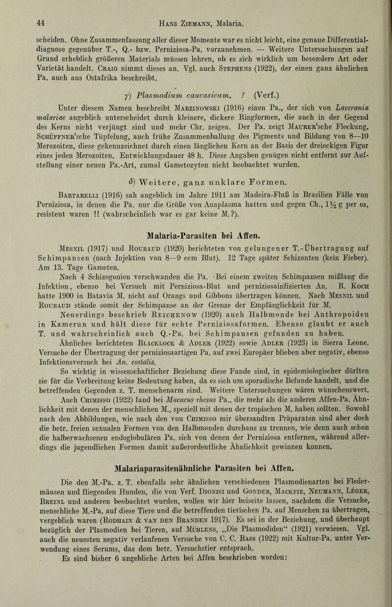 scheiden. Ohne Zusammenfassung aller dieser Momente war es nicht leicht, eine genaue Differential¬ diagnose gegenüber T.-, Q.- bzw. Perniziosa-Pa. vorzunehmen. — Weitere Untersuchungen auf Grund erheblich größeren Materials müssen lehren, ob es sich wirklich um besondere Art oder Varietät handelt. Craig nimmt dieses an. Vgl. auch Stephens (1922), der einen ganz ähnlichen Pa. auch aus Ostafrika beschreibt. y) Plasmodium caucasicum. ? (Verf.) Unter diesem Namen beschreibt Marzinowski (1916) einen Pa., der sich von Laverania malariae angeblich unterscheidet durch kleinere, dickere Ringformen, die auch in der Gegend des Kerns nicht verjüngt sind und mehr Chr. zeigen. Der Pa. zeigt Maurer’scIic Fleckung, ScHÜFFNER’sche Tüpfelung, auch frühe Zusammenballung des Pigments und Bildung von 8—10 Merozoiten, diese gekennzeichnet durch einen länglichen Kern an der Basis der dreieckigen Figur eines jeden Merozoiten. Entwicklungsdauer 48 h. Diese Angaben genügen nicht entfernt zur Auf¬ stellung einer neuen Pa.-Art, zumal Gametozyten nicht beobachtet wurden. ö) Weitere, ganz unklare Formen. Bartarelli (1916) sah angeblich im Jahre 1911 am Madeira-Fluß in Brasilien Fälle von Perniziosa, in denen die Pa. nur die Größe von Anaplasma hatten und gegen Ch., l%g per os, resistent waren !! (wahrscheinlich war es gar keine M. ?). Malaria-Parasiten bei Affen. Mesnil (1917) und Roubaud (1920) berichteten von gelungener T.-Übertragung auf Schimpansen (nach Injektion von 8—9 ccm Blut). 12 Tage später Sehizonten (kein Fieber). Am 13. Tage Gameten. Nach 4 Schizogonien verschwanden die Pa. Bei einem zweiten Schimpansen mißlang die Infektion, ebenso bei Versuch mit Perniziosa-Blut und perniziosainfizierten An. R. Koch hatte 1900 in Batavia M. nicht auf Orangs und Gibbons übertragen können. Nach Mesnil und Roubaud stände somit der Schimpanse an der Grenze der Empfänglichkeit für M. Neuerdings beschrieb Reichenow (1920) auch Halbmonde bei Anthropoiden in Kamerun und hält diese für echte Perniziosaformen. Ebenso glaubt er auch T. und wahrscheinlich auch Q.-Pa. bei Schimpausen gefunden zu haben. Ähnliches berichteten Blacklock & Adler (1922) sowie Adler (1923) in Sierra Leone. Versuche der Übertragung der perniziosaartigen Pa. auf zwei Europäer blieben aber negativ, ebenso Infektionsversuch bei An. costalis. So wichtig in wissenschaftlicher Beziehung diese Funde sind, in epidemiologischer dürften sie für die Verbreitung keine Bedeutung haben, da es sich um sporadische Befunde handelt, und die betreffenden Gegenden z. T. menschenarm sind. Weitere Untersuchungen wären wünschenswert. Auch Chimisso (1922) fand bei Macacus rhesus Pa., die mehr als die anderen Affen-Pa. Ähn¬ lichkeit mit denen der menschlichen M., speziell mit denen der tropischen M. haben sollten. Sowohl nach den Abbildungen, wie nach den von Chimisso mir übersandten Präparaten sind aber doch die betr. freien sexualen Formen von den Halbmonden durchaus zu trennen, wie denn auch schon die halberwachsenen endoglobulären Pa. sich von denen der Perniziosa entfernen, während aller¬ dings die jugendlichen Formen damit außerordentliche Ähnlichkeit gewinnen können. Malariaparasitenähnliche Parasiten bei Affen. Die den M.-Pa. z. T. ebenfalls sehr ähnlichen verschiedenen Plasmodienarten bei Fleder¬ mäusen und fliegenden Hunden, die von Verf. Dionisi und Gonder, Mackfie, Neumann, Leger, Breinl und anderen beobachtet wurden, wollen wir hiör beiseite lassen, nachdem die Versuche, menschliche M.-Pa. auf diese Tiere und die betreffenden tierischen Pa. auf Menschen zu übertragen, vergeblich waren (Rodhain & van den Branden 1917). Es sei in der Beziehung, und überhaupt bezüglich der Plasmodien bei Tieren, auf Mühlens, „Die Plasmodiden“ (1921) verwiesen. Vgl. auch die neuesten negativ verlaufenen Versuche von C. C. Bass (1922) mit Kultur-Pa. unter Ver¬ wendung eines Serums, das dem betr. Versuchstier entsprach. Es sind bisher 6 angebliche Arten bei Affen beschrieben worden: