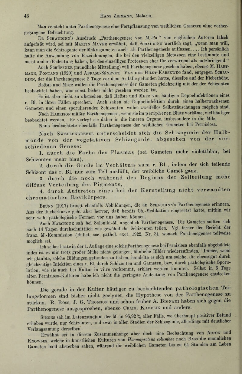 Man versteht unter Parthenogenese eine Fortpflanzung von weiblichen Gameten ohne vorher¬ gegangene Befruchtung. Da Schaudinn’s Ausdruck „Parthenogenese von M.-Pa.“ von englischen Autoren falsch aufgefaßt wird, sei mit Martin Mayer erwähnt, daß Schaudinn wörtlich sagt, „wenn man will, kann man die Schizogonie der Makrogameten auch als Parthenogenesis auffassen. ... Ich persönlich halte die Anwendung von Bezeichnungen, die bei den vielzelligen Metazoen eine bestimmte und meist andere Bedeutung haben, bei den einzelligen Protozoen eher für verwirrend als nutzbringend.“ Auch Schüffner (mündliche Mitteilung) will Parthenogenese gesehen haben, ebenso M. Hart¬ mann, Pontano (1920) und Abrami-Senevet. Van der Hilst-Karseweg fand, entgegen Schau¬ dinn, der die Parthenogenese 2 Tage vor dem Anfalle gefunden hatte, dieselbe auf der Fieberhöhe. Blüml und Metz wollen die Parthenogenese der Gameten gleichzeitig mit der der Schizonten beobachtet haben, was sonst bisher nicht gesehen worden ist. Es ist aber nicht zu übersehen, daß Blüml und Metz von häufigen Doppelinfektionen eines r. Bl. in ihren Fällen sprechen. Auch sahen sie Doppelinfektion durch einen halberwachsenen Gameten und einen sporulierenden Schizonten, wobei zweifellos Selbsttäuschungen möglich sind. Nach Harrison müßte Parthenogenese, wenn sie im peripheren Blute vorkäme, viel häufiger beobachtet werden. Er verlegt sie daher in die inneren Organe, insbesondere in die Milz. Neeb beobachtete ebenfalls Parthenogenese der weiblichen Gameten bei Perniziosa. Nach Swellengrebel unter scheidet sich die Schizogonie der Halb¬ monde von der vegetativen Schizogonie, abgesehen von der ver¬ schiedenen Genese: 1. durch die Farbe des Plasmas (bei Gameten mehr violettblau, bei Schizonten mehr blau), 2. durch die Größe im Verhältnis zum r. Bl., indem der sich teilende Schizont das r. Bl. nur zum Teil ausfüllt, der weibliche Gamet ganz, 3. durch die noch während des Beginns der Zellteilung mehr diffuse Verteilung des Pigments, 4. durch Auftreten eines bei der Kernteilung nicht verwandten chromatischen Restkörpers. Brünn (1917) bringt ebenfalls Abbildungen, die an Schaudinn’s Parthenogenese erinnern. Aus der Fieberkurve geht aber hervor, daß bereits Ch.-Medikation eingesetzt hatte, mithin wir sehr wohl pathologische Formen vor uns haben können. Auch Marchoux sah bei Saloniki-M. angeblich Parthenogenese. Die Gameten sollten sich nach 14 Tagen durchschnittlich wie gewöhnliche Schizonten teilen. Vgl. ferner den Bericht der franz. M.-Kommission (Bullet, soc. pathol. exot. 1922, Nr. 3), wonach Parthenogenese teilweise möglich sei. Ich selber hatte in der 1. Auflage eine solche Parthenogenese beiPerniziosa ebenfalls abgebildet; indes ist es mir trotz großer Mühe nicht gelungen, ähnliche Bilder wiederzufinden. Immer, wenn ich glaubte, solche Bildungen gefunden zu haben, handelte es sich um solche, die ebensogut durch gleichzeitige Infektion eines r. Bl. durch Schizonten und Gameten, bzw. durch pathologische Sporu- lation, wie sie auch bei Kultur in vitro vorkommt, erklärt werden konnten. Selbst in 6 Tage alten Perniziosa-Kulturen habe ich nicht die geringste Andeutung von Parthenogenese entdecken können. Die gerade in der Kultur häufiger zu beobachtenden pathologischen Tei¬ lungsformen sind bisher nicht geeignet, die Hypothese von der Parthenogenese zu stärken. R. Ross, J. G. Thomson und schon früher A. Bignami haben sich gegen die Parthenogenese ausgesprochen, ebenso Craig, Kabelik und andere. Simons sah im Latenzstadium der M. in 95,92 % aller Fälle, wo überhaupt positivei Befund erhoben wurde, nur Schizonten, und zwar in allen Stadien der Schizogonie, allerdings mit deutlicher Verlangsamung derselben. Erwähnt sei in diesem Zusammenhänge aber doch eine Beobachtung von Acton und Knowles, welche in künstlichen Kulturen von Eaemoproteus columbae nach Bass die männlichen Gameten bald absterben sahen, während die weiblichen Gameten bis zu 64 Stunden am Leben
