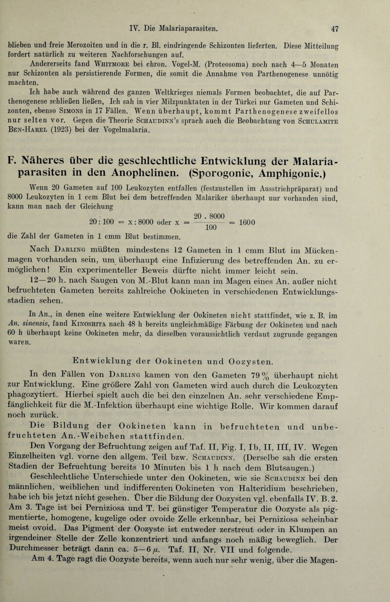 blieben und freie Merozoiten und in die r. Bl. eindringende Schizonten lieferten. Diese Mitteilung fordert natürlich zu weiteren Nachforschungen auf. Andererseits fand Whitmore bei chron. Vogel-M. (Proteosoma) noch nach 4—5 Monaten nur Schizonten als persistierende Formen, die somit die Annahme von Parthenogenese unnötig machten. Ich habe auch während des ganzen Weltkrieges niemals Formen beobachtet, die auf Par¬ thenogenese schließen ließen, Ich sah in vier Milzpunktaten in der Türkei nur Gameten und Schi¬ zonten, ebenso Simons in 17 Fällen. Wenn überhaupt, kommt Parthenogenese zweifellos nur selten vor. Gegen die Theorie Schaudinn’s sprach auch die Beobachtung von Schulamite Ben-Harel (1923) bei der Vogelmalaria. F. Näheres über die geschlechtliche Entwicklung der Malaria¬ parasiten in den Anophelinen. (Sporogonie, Amphigonie.) Wenn 20 Gameten auf 100 Leukozyten entfallen (festzustellen im Ausstrichpräparat) und 8000 Leukozyten in 1 ccm Blut bei dem betreffenden Malariker überhaupt nur vorhanden sind, kann man nach der Gleichung „ 20 . 8000 20:100 = x:8000 oder x = -— = 1600 die Zahl der Gameten in 1 cmm Blut bestimmen. Nach Darling müßten mindestens 12 Gameten in 1 cmm Blut im Mücken¬ magen vorhanden sein, um überhaupt eine Infizierung des betreffenden An. zu er¬ möglichen ! Ein experimenteller Beweis dürfte nicht immer leicht sein. 12—20 h. nach Saugen von M.-Blut kann man im Magen eines An. außer nicht befruchteten Gameten bereits zahlreiche Ookineten in verschiedenen Entwicklungs¬ stadien sehen. In An., in denen eine weitere Entwicklung der Ookineten nicht stattfindet, wie z. B. im An. sinensis, fand Iainoshita nach 48 h bereits ungleichmäßige Färbung der Ookineten und nach 60 h überhaupt keine Ookineten mehr, da dieselben voraussichtlich verdaut zugrunde gegangen waren. Entwicklung der Ookineten und Oozysten. In den Fällen von Darling kamen von den Gameten 79% überhaupt nicht zur Entwicklung. Eine größere Zahl von Gameten wird auch durch die Leukozyten phagozytiert. Hierbei spielt auch die bei den einzelnen An. sehr verschiedene Emp¬ fänglichkeit für die M.-Infektion überhaupt eine wichtige Rolle. Wir kommen darauf noch zurück. Die Bildung der Ookineten kann in befruchteten und unbe¬ fruchteten An.-Weibchen stattfinden. Den Vorgang der Befruchtung zeigen auf Taf. II, Fig. I, Ib, II, III, IV. Wegen Einzelheiten vgl. vorne den allgem. Teil bzw. Schaudinn. (Derselbe sah die ersten Stadien der Befruchtung bereits 10 Minuten bis 1 h nach dem Blutsaugen.) Geschlechtliche Unterschiede unter den Ookineten, wie sie Schaudinn bei den männlichen, weiblichen und indifferenten Ookineten von Halteridium beschrieben, habe ich bis jetzt nicht gesehen. Über die Bildung der Oozysten vgl. ebenfalls IV. B. 2. Am 3. Tage ist bei Perniziosa und T. bei günstiger Temperatur die Oozyste als pig¬ mentierte, homogene, kugelige oder ovoide Zelle erkennbar, bei Perniziosa scheinbar meist ovoid. Das Pigment der Oozyste ist entweder zerstreut oder in Klumpen an irgendeiner Stelle der Zelle konzentriert und anfangs noch mäßig beweglich. Der Durchmesser beträgt dann ca. 5—6^. Taf. II, Nr. VII und folgende. Am 4. Tage ragt die Oozyste bereits, wenn auch nur sehr wenig, über die Magen-