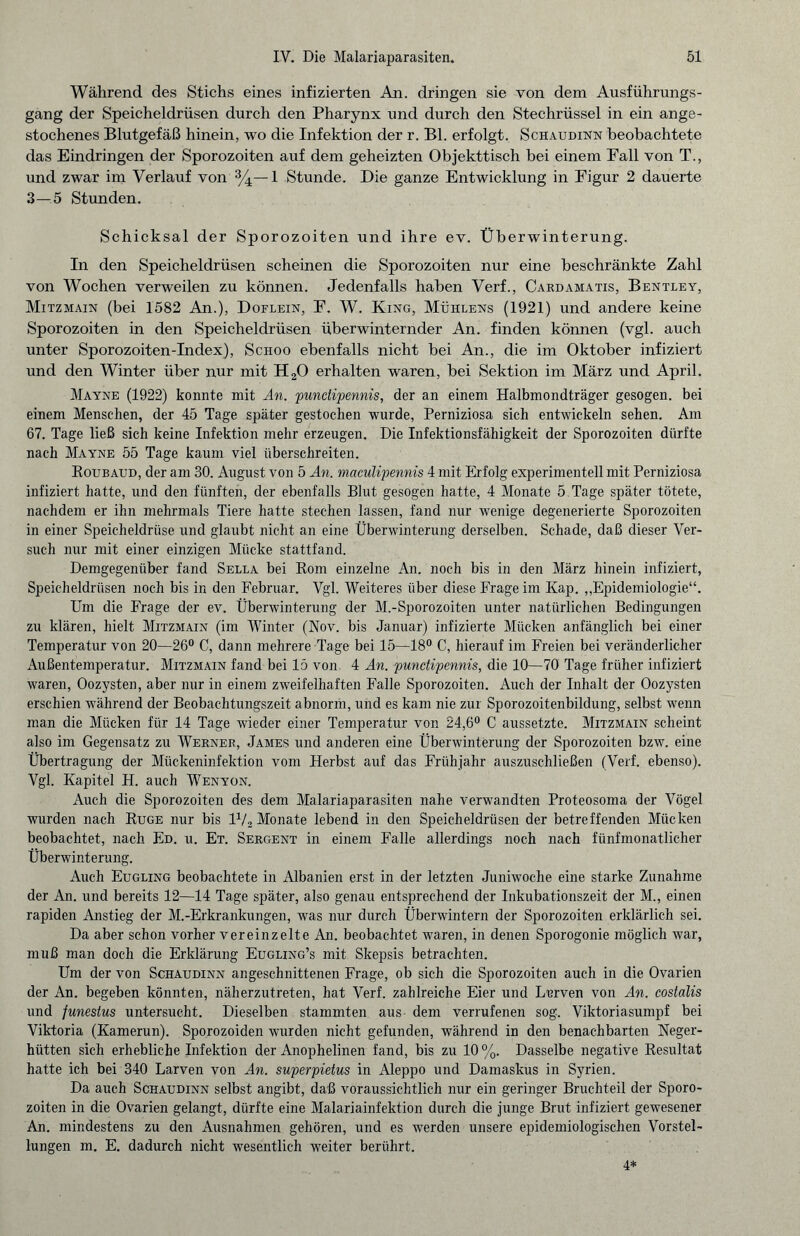 Während des Stichs eines infizierten An. dringen sie von dem Ausführungs¬ gang der Speicheldrüsen durch den Pharynx und durch den Stechrüssel in ein ange¬ stochenes Blutgefäß hinein, wo die Infektion der r. Bl. erfolgt. Schaudinn beobachtete das Eindringen der Sporozoiten auf dem geheizten Objekttisch bei einem Eall von T., und zwar im Verlauf von %— 1 Stunde. Die ganze Entwicklung in Figur 2 dauerte 3—5 Stunden. Schicksal der Sporozoiten und ihre ev. Überwinterung. In den Speicheldrüsen scheinen die Sporozoiten nur eine beschränkte Zahl von Wochen verweilen zu können. Jedenfalls haben Verf., Cardamatis, Bentley, Mitzmain (bei 1582 An.), Doflein, E. W. King, Mühlens (1921) und andere keine Sporozoiten in den Speicheldrüsen überwinternder An. finden können (vgl. auch unter Sporozoiten-Index), Schoo ebenfalls nicht bei An., die im Oktober infiziert und den Winter über nur mit H20 erhalten waren, bei Sektion im März und April. Mayne (1922) konnte mit An. pundipennis, der an einem Halbmondträger gesogen, bei einem Menschen, der 45 Tage später gestochen wurde, Perniziosa sich entwickeln sehen. Am 67. Tage ließ sich keine Infektion mehr erzeugen. Die Infektionsfähigkeit der Sporozoiten dürfte nach Mayne 55 Tage kaum viel überschreiten. Roubaud, der am 30. August von 5 An. maculipennis 4 mit Erfolg experimentell mit Perniziosa infiziert hatte, und den fünften, der ebenfalls Blut gesogen hatte, 4 Monate 5 Tage später tötete, nachdem er ihn mehrmals Tiere hatte stechen lassen, fand nur wenige degenerierte Sporozoiten in einer Speicheldrüse und glaubt nicht an eine Überwinterung derselben. Schade, daß dieser Ver¬ such nur mit einer einzigen Mücke stattfand. Demgegenüber fand Sella bei Koni einzelne An. noch bis in den März hinein infiziert, Speicheldrüsen noch bis in den Februar. Vgl. Weiteres über diese Frage im Kap. „Epidemiologie“. Um die Frage der ev. Überwinterung der M.-Sporozoiten unter natürlichen Bedingungen zu klären, hielt Mitzmain (im Winter (Nov. bis Januar) infizierte Mücken anfänglich bei einer Temperatur von 20—26° C, dann mehrere Tage bei 15—18° C, hierauf im Freien bei veränderlicher Außentemperatur. Mitzmain fand bei 15 von 4 An. punctipennis, die 10—70 Tage früher infiziert waren, Oozysten, aber nur in einem zweifelhaften Falle Sporozoiten. Auch der Inhalt der Oozysten erschien während der Beobachtungszeit abnorm, und es kam nie zur Sporozoitenbildung, selbst wenn man die Mücken für 14 Tage wieder einer Temperatur von 24,6° C aussetzte. Mitzmain scheint also im Gegensatz zu Werner, James und anderen eine Überwinterung der Sporozoiten bzw. eine Übertragung der Mückeninfektion vom Herbst auf das Frühjahr auszuschließen (Verf. ebenso). Vgl. Kapitel H. auch Wenyon. Auch die Sporozoiten des dem Malariaparasiten nahe verwandten Proteosoma der Vögel wurden nach Rüge nur bis 1V2 Monate lebend in den Speicheldrüsen der betreffenden Mücken beobachtet, nach Ed. u. Et. Sergent in einem Falle allerdings noch nach fünfmonatlicher Überwinterung. Auch Eugling beobachtete in Albanien erst in der letzten Juniwoche eine starke Zunahme der An. und bereits 12—14 Tage später, also genau entsprechend der Inkubationszeit der M., einen rapiden Anstieg der M.-Erkrankungen, was nur durch Überwintern der Sporozoiten erklärlich sei. Da aber schon vorher vereinzelte An. beobachtet waren, in denen Sporogonie möglich war, muß man doch die Erklärung Eugling’s mit Skepsis betrachten. Um der von Schaudinn angeschnittenen Frage, ob sich die Sporozoiten auch in die Ovarien der An. begeben könnten, näherzutreten, hat Verf. zahlreiche Eier und Lurven von An. costalis und funestus untersucht. Dieselben stammten aus dem verrufenen sog. Viktoriasumpf bei Viktoria (Kamerun). Sporozoiden wurden nicht gefunden, während in den benachbarten Neger¬ hütten sich erhebliche Infektion der Anophelinen fand, bis zu 10%. Dasselbe negative Resultat hatte ich bei 340 Larven von An. superpietus in Aleppo und Damaskus in Syrien. Da auch Schaudinn selbst angibt, daß voraussichtlich nur ein geringer Bruchteil der Sporo¬ zoiten in die Ovarien gelangt, dürfte eine Malariainfektion durch die junge Brut infiziert gewesener An. mindestens zu den Ausnahmen gehören, und es werden unsere epidemiologischen Vorstel¬ lungen m. E. dadurch nicht wesentlich weiter berührt. 4*