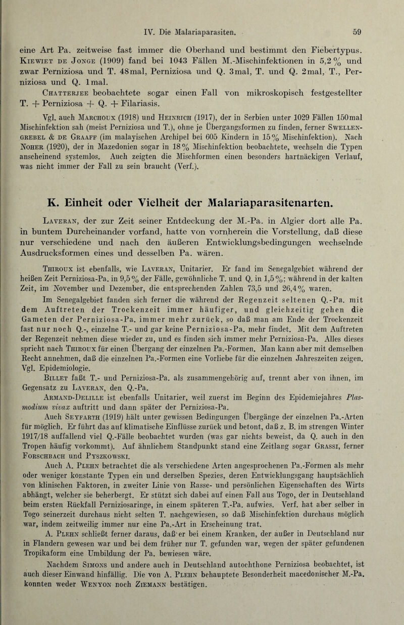 eine Art Pa. zeitweise fast immer die Oberhand und bestimmt den Fiebertypus. Kiewiet de Jonge (1909) fand bei 1043 Fällen M.-Mischinfektionen in 5,2% und zwar Perniziosa und T. 48mal, Perniziosa und Q. 3mal, T. und Q. 2mal, T., Per¬ niziosa und Q. lmal. Chatterjee beobachtete sogar einen Fall von mikroskopisch festgestellter T. -f- Perniziosa + Q- + Filariasis. Vgl. auch Marchoux (1918) und Heinrich (1917), der in Serbien unter 1029 Fällen 150mal Mischinfektion sah (meist Perniziosa und T.), ohne je Übergangsformen zu finden, ferner Swellen- grebel & de Graaff (im malayischen Archipel bei 605 Kindern in 15% Mischinfektion). Nach Noher (1920), der in Mazedonien sogar in 18% Mischinfektion beobachtete, wechseln die Typen anscheinend systemlos. Auch zeigten die Mischformen einen besonders hartnäckigen Verlauf, was nicht immer der Fall zu sein braucht (Verf.). K. Einheit oder Vielheit der Malariaparasitenarten. Laveran, der zur Zeit seiner Entdeckung der M.-Pa. in Algier dort alle Pa. in buntem Durcheinander vorfand, hatte von vornherein die Vorstellung, daß diese nur verschiedene und nach den äußeren Entwicklungsbedingungen wechselnde Ausdrucksformen eines und desselben Pa. wären. Thiroux ist ebenfalls, wie Laveran, Unitarier. Er fand im Senegalgebiet während der heißen Zeit Perniziosa-Pa. in 9,5% der Fälle, gewöhnliche T. und Q. in 1,5%; während in der kalten Zeit, im November und Dezember, die entsprechenden Zahlen 73,5 und 26,4% waren. Im Senegalgebiet fanden sich ferner die während der Regenzeit seltenen Q.-Pa. mit dem Auftreten der Trockenzeit immer häufiger, und gleichzeitig gehen die Gameten der Perniziosa-Pa. immer mehr zurück, so daß man am Ende der Trockenzeit fast nur noch Q.-, einzelne T.- und gar keine Perniziosa-Pa. mehr findet. Mit dem Auftreten der Regenzeit nehmen diese wieder zu, und es finden sich immer mehr Perniziosa-Pa. Alles dieses spricht nach Thiroux für einen Übergang der einzelnen Pa.-Formen. Man kann aber mit demselben Recht annehmen, daß die einzelnen Pa.-Formen eine Vorliebe für die einzelnen Jahreszeiten zeigen. Vgl. Epidemiologie. Billet faßt T.- und Perniziosa-Pa. als zusammengehörig auf, trennt aber von ihnen, im Gegensatz zu Laveran, den Q.-Pa. Armand-Delille ist ebenfalls Unitarier, weil zuerst im Beginn des Epidemiejahres Plas¬ modium vivax auftritt und dann später der Perniziosa-Pa. Auch Seyfarth (1919) hält unter gewissen Bedingungen Übergänge der einzelnen Pa.-Arten für möglich. Er führt das auf klimatische Einflüsse zurück und betont, daß z. B. im strengen Winter 1917/18 auffallend viel Q.-Fälle beobachtet wurden (was gar nichts beweist, da Q. auch in den Tropen häufig vorkommt). Auf ähnlichem Standpunkt stand eine Zeitlang sogar Grassi, ferner Forschbach und Pyszkowski. Auch A. Plehn betrachtet die als verschiedene Arten angesprochenen Pa.-Formen als mehr oder weniger konstante Typen ein und derselben Spezies, deren Entwicklungsgang hauptsächlich von klinischen Faktoren, in zweiter Linie von Rasse- und persönlichen Eigenschaften des Wirts abhängt, welcher sie beherbergt. Er stützt sich dabei auf einen Fall aus Togo, der in Deutschland beim ersten Rückfall Perniziosaringe, in einem späteren T.-Pa. aufwies. Verf. hat aber selber in Togo seinerzeit durchaus nicht selten T. nachgewiesen, so daß Mischinfektion durchaus möglich war, indem zeitweilig immer nur eine Pa.-Art in Erscheinung trat. A. Plehn schließt ferner daraus, daß er bei einem Kranken, der außer in Deutschland nur in Flandern gewesen war und bei dem früher nur T. gefunden war, wegen der später gefundenen Tropikaform eine Umbildung der Pa. bewiesen wäre. Nachdem Simons und andere auch in Deutschland autochthone Perniziosa beobachtet, ist auch dieser Einwand hinfällig. Die von A. Plehn behauptete Besonderheit macedonischer M.-Pa. konnten weder Wenyon noch Ziemann bestätigen.