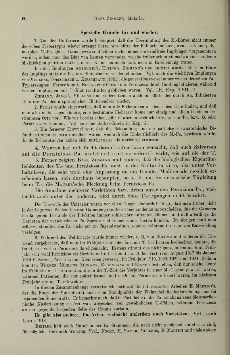 Spezielle Gründe für und wieder. 1. Von den Unitariern wurde behauptet, daß die Überimpfung des M.-Blutes nicht immer denselben Fiebertypus wieder erzeugt hätte, was hätte der Fall sein müssen, wenn es keine poly¬ morphen M.-Pa. gäbe. Ganz gewiß sind früher nicht immer einwandfreie Impfungen vorgenommen worden, indem man das Blut von Leuten verwandte, welche früher schon einmal an einer anderen M.-Infektion gelitten hatten, deren Keime nunmehr aufs neue in Erscheinung traten. Bei den Impfungen Antolisei’s, Elting’s, Ziemann’s und anderer wurden aber im Blute des Impfings stets die Pa. des Blutspenders wiedergefunden. Vgl. auch die wichtigen Impfungen von Mühlens, Forschbach u. Kirschbaum (1921), die generationsweise immer wieder denselben Pa.- Typ erzeugten. Ferner konnte Elting eine Person mit Perniziosa durch Impfung infizieren, während vorher Impfungen mit T.-Blut resultatlos geblieben waren. Vgl. Lit. Kap. XVII, D. Ziemann, Jancsö, Mühlens und andere fanden auch im Blute der durch An. Infizierten stets die Pa. des ursprünglichen Blutspenders wieder. 2. Ferner wurde eingeworfen, daß man alle Fieberarten an demselben Orte finden, und daß man also nicht sagen könnte, eine bestimmte Fieberart käme nur einzig und allein in einem be¬ stimmten Orte vor. Wie wir bereits sahen, gibt es aber tatsächlich Orte, wo nur T.-, bzw. Q. oder Perniziosa vorkommt. Vgl. einzelne Südsee-Inseln in Kap. J. 3. Ein fernerer Einwurf war, daß die Behandlung und der pathologisch-anatomische Be¬ fund bei allen Fiebern dieselben wären, wodurch die Einheitlichkeit des M.-Pa. bewiesen würde. Beide Behauptungen haben sich mittlerweise als unrichtig erwiesen. 4. Werner hat mit Recht darauf aufmerksam gemacht, daß auch Salvarsan auf die Perniziosa-Pa. nicht entfernt so schnell wirkt, wie auf die der T. 5. Ferner zeigten Bass, Ziemann und andere, daß die biologischen Eigentüm¬ lichkeiten des T.- und Perniziosa-Pa. auch in der Kultur in vitro, also unter Ver¬ hältnissen, die sehr wohl eine Anpassung an ein fremdes Medium als möglich er¬ scheinen lassen, sich durchaus behaupten, so z. B. die ScHÜFFNER’sche Tüpfelung beim T.-, die MAURER’sche Eleckung heim Perniziosa-Pa. Die Annahme mehrerer Varietäten bzw. Arten unter den Perniziosa-Pa., viel¬ leicht auch unter den anderen, wird durch diese Darlegungen nicht berührt. Die Einwürfe der Unitarier waren vor allen Dingen dadurch bedingt, daß man früher nicht in der Lage war, Schizonten und Gameten gründlich voneinander zu unterscheiden, daß die Gameten bei längerem Bestände der Infektion immer zahlreicher auftreten können, und daß allerdings die Gameten der verschiedenen Pa.-Spezies viel Gemeinsames bieten können. Im übrigen muß man selbstverständlich die Pa. nicht nur im Jugendstadium, sondern während ihrer ganzen Entwicklung verfolgen. 6. Während des Weltkrieges wurde immer wieder, z. B. von Boehme und anderen der Ein¬ wand vorgebracht, daß man im Frühjahr nur oder fast nur T. bei Leuten beobachten konnte, die im Herbst vorher Perniziosa durchgemacht. Erstens stimmt das nicht ganz, indem auch im Früh¬ jahr sehr wohl Perniziosa als Rezidiv auftreten konnte, z. B. bei Verf. (von August 1917 bis Januar 1919 in Syrien, Palästina und Kleinasien gewesen), im Frühjahr 1919,1920, 1922 und 1924. Sodann konnten Wörner, Mühlens, Ziemann, Regendanz und Elsner feststellen, daß nur solche Leute im Frühjahr an T. erkrankten, die in der T.-Zeit des Vorjahres in einer M.-Gegend gewesen waren, während Patienten, die erst später kamen und noch mit Perniziosa infiziert waren, im nächsten Frühjahr nie an T. erkrankten. In diesem Zusammenhänge verweise ich noch auf die interessanten Arbeiten E. Martini’s, der die Frage der Multiplizität auch vom Standpunkte der Wahrscheinlichkeitsrechnung aus im bejahenden Sinne prüfte. Er bemerkte auch, daß in Portobello in der Panamakanalzone die amerika¬ nische Niederlassung m.-frei war, abgesehen von gewöhnlichen T.-Fällen, während Perniziosa an der gegenüberliegenden Seite des Kanals vorkam. Es gibt also mehrere Pa.-Arten, vielleicht außerdem noch Varietäten. Vgl. auch Gros 1918. Reitler hält auch Mutation bei Pa.-Stämmen, die noch nicht genügend stabilisiert sind, für möglich. Die durch Wörner, Verf., Nocht, M. Mayer, Mühlens, E. Martini und viele andere