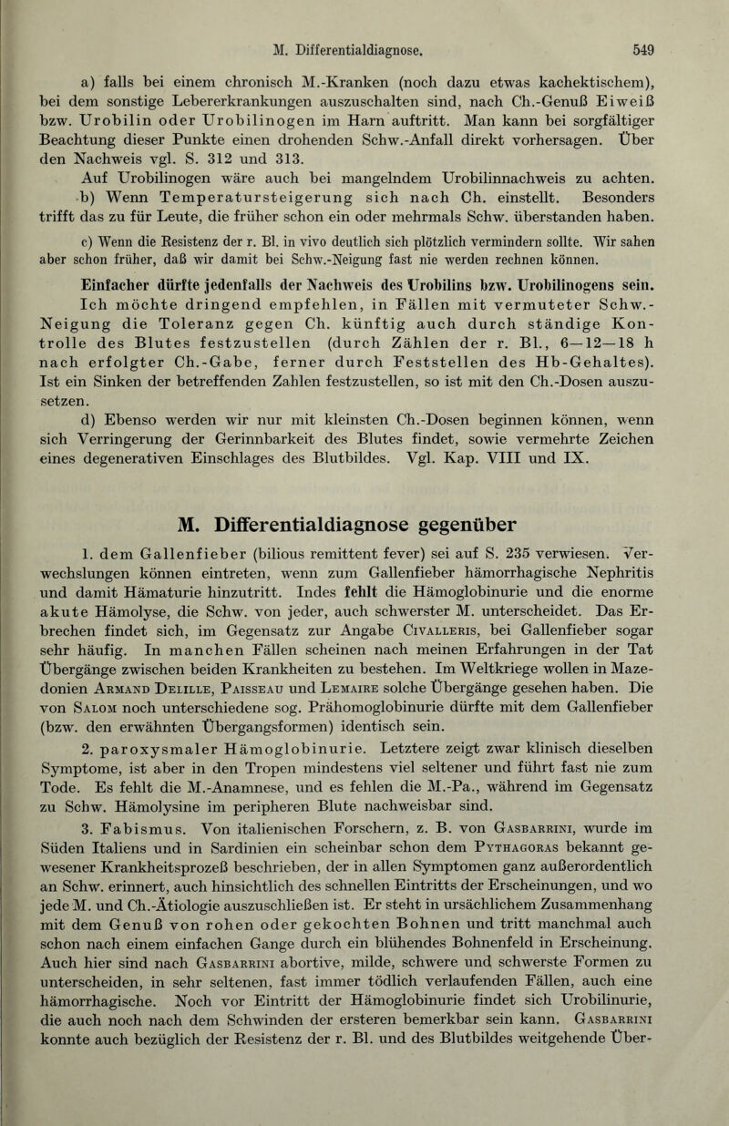 a) falls bei einem chronisch M.-Kranken (noch dazu etwas kachektischem), bei dem sonstige Lebererkrankungen auszuschalten sind, nach Ch.-Genuß Eiweiß bzw. Urobilin oder Urobilinogen im Harn auftritt. Man kann bei sorgfältiger Beachtung dieser Punkte einen drohenden Schw.-Anfall direkt Vorhersagen. Über den Nachweis vgl. S. 312 und 313. Auf Urobilinogen wäre auch bei mangelndem Urobilinnachweis zu achten. b) Wenn Temperatursteigerung sich nach Ch. einstellt. Besonders trifft das zu für Leute, die früher schon ein oder mehrmals Schw. überstanden haben. c) Wenn die Resistenz der r. Bl. in vivo deutlich sich plötzlich vermindern sollte. Wir sahen aber schon früher, daß wir damit bei Schw.-Neigung fast nie werden rechnen können. Einfacher dürfte jedenfalls der Nachweis des Urobilins bzw. Urobilinogens sein. Ich möchte dringend empfehlen, in Fällen mit vermuteter Schw.- Neigung die Toleranz gegen Ch. künftig auch durch ständige Kon¬ trolle d es Blutes festzustellen (durch Zählen der r. Bl., 6—12—18 h nach erfolgter Ch.-Gabe, ferner durch Feststellen des Hb-Gehaltes). Ist ein Sinken der betreffenden Zahlen festzustellen, so ist mit den Ch.-Dosen auszu¬ setzen. d) Ebenso werden wir nur mit kleinsten Ch.-Dosen beginnen können, wenn sich Verringerung der Gerinnbarkeit des Blutes findet, sowie vermehrte Zeichen eines degenerativen Einschlages des Blutbildes. Vgl. Kap. VIII und IX. M. Differentialdiagnose gegenüber 1. dem Gallenfieber (bilious remittent fever) sei auf S. 235 verwiesen. Ver¬ wechslungen können eintreten, wenn zum Gallenfieber hämorrhagische Nephritis und damit Hämaturie hinzutritt. Indes fehlt die Hämoglobinurie und die enorme akute Hämolyse, die Schw. von jeder, auch schwerster M. unterscheidet. Das Er¬ brechen findet sich, im Gegensatz zur Angabe Civalleris, bei Gallenfieber sogar sehr häufig. In manchen Fällen scheinen nach meinen Erfahrungen in der Tat Übergänge zwischen beiden Krankheiten zu bestehen. Im Weltkriege wollen in Maze¬ donien Armand Delille, Paisseau und Lemaire solche Übergänge gesehen haben. Die von Salom noch unterschiedene sog. Prähomoglobinurie dürfte mit dem Gallenfieber (bzw. den erwähnten Übergangsformen) identisch sein. 2. paroxysmaler Hämoglobinurie. Letztere zeigt zwar klinisch dieselben Symptome, ist aber in den Tropen mindestens viel seltener und führt fast nie zum Tode. Es fehlt die M.-Anamnese, und es fehlen die M.-Pa., während im Gegensatz zu Schw. Hämolysine im peripheren Blute nachweisbar sind. 3. Fabismus. Von italienischen Forschern, z. B. von Gasbarrini, wurde im Süden Italiens und in Sardinien ein scheinbar schon dem Pythagoras bekannt ge¬ wesener Krankheitsprozeß beschrieben, der in allen Symptomen ganz außerordentlich an Schw. erinnert, auch hinsichtlich des schnellen Eintritts der Erscheinungen, und w^o jede M. und Ch.-Ätiologie auszuschließen ist. Er steht in ursächlichem Zusammenhang mit dem Genuß von rohen oder gekochten Bohnen und tritt manchmal auch schon nach einem einfachen Gange durch ein blühendes Bohnenfeld in Erscheinung. Auch hier sind nach Gasbarrini abortive, milde, schwere und schwerste Formen zu unterscheiden, in sehr seltenen, fast immer tödlich verlaufenden Fällen, auch eine hämorrhagische. Noch vor Eintritt der Hämoglobinurie findet sich Urobilinurie, die auch noch nach dem Schwinden der ersteren bemerkbar sein kann. Gasbarrini konnte auch bezüglich der Resistenz der r. Bl. und des Blutbildes weitgehende Über-