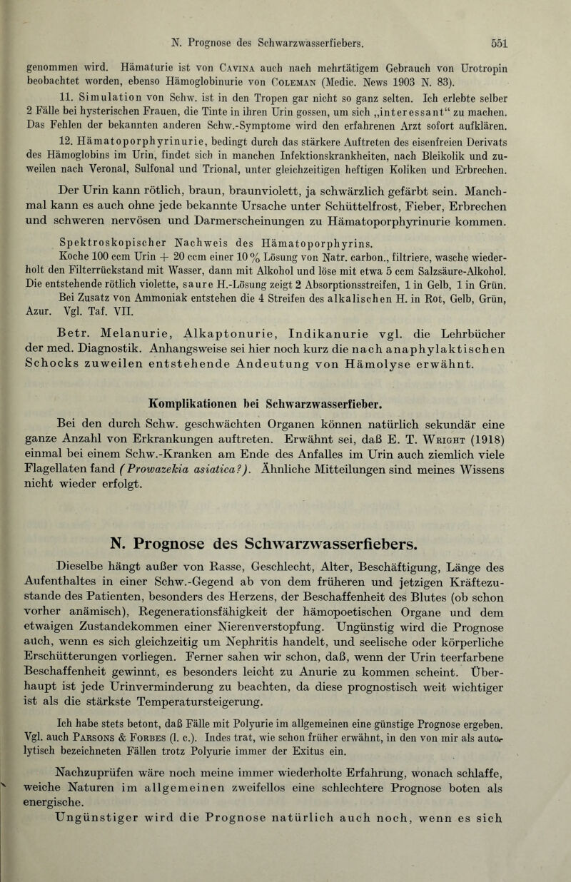 genommen wird. Hämaturie ist von Cavina auch nach mehrtätigem Gebrauch von Urotropin beobachtet worden, ebenso Hämoglobinurie von Coleman (Medic. News 1903 N. 83). 11. Simulation von Schw. ist in den Tropen gar nicht so ganz selten. Ich erlebte selber 2 Fälle bei hysterischen Frauen, die Tinte in ihren Urin gossen, um sich „interessant“ zu machen. Das Fehlen der bekannten anderen Schw.-Symptome wird den erfahrenen Arzt sofort aufklären. 12. Hämatoporphyrinurie, bedingt durch das stärkere Auftreten des eisenfreien Derivats des Hämoglobins im Urin, findet sich in manchen Infektionskrankheiten, nach Bleikolik und zu¬ weilen nach Veronal, Sulfonal und Trional, unter gleichzeitigen heftigen Koliken und Erbrechen. Der Urin kann rötlich, braun, braunviolett, ja schwärzlich gefärbt sein. Manch¬ mal kann es auch ohne jede bekannte Ursache unter Schüttelfrost, Fieber, Erbrechen und schweren nervösen und Darmerscheinungen zu Hämatoporphyrinurie kommen. Spektroskopischer Nachweis des Hämatoporphyrins. Koche 100 ccm Urin + 20 ccm einer 10% Lösung von Natr. carbon., filtriere, wasche wieder¬ holt den Filterrückstand mit Wasser, dann mit Alkohol und löse mit etwa 5 ccm Salzsäure-Alkohol. Die entstehende rötlich violette, saure H.-Lösung zeigt 2 Absorptionsstreifen, 1 in Gelb, 1 in Grün. Bei Zusatz von Ammoniak entstehen die 4 Streifen des alkalischen H. in Rot, Gelb, Grün, Azur. Vgl. Taf. VII. Betr. Melanurie, Alkaptonurie, Indikanurie vgl. die Lehrbücher der med. Diagnostik. Anhangsweise sei hier noch kurz die nach anaphylaktischen Schocks zuweilen entstehende Andeutung von Hämolyse erwähnt. Komplikationen bei Schwarzwasserfieber. Bei den durch Schw. geschwächten Organen können natürlich sekundär eine ganze Anzahl von Erkrankungen auftreten. Erwähnt sei, daß E. T. Wright (1918) einmal bei einem Schw.-Kranken am Ende des Anfalles im Urin auch ziemlich viele Flagellaten fand (ProwazeJcia asiatica?). Ähnliche Mitteilungen sind meines Wissens nicht wieder erfolgt. N. Prognose des Schwarzwasserfiebers. Dieselbe hängt außer von Rasse, Geschlecht, Alter, Beschäftigung, Länge des Aufenthaltes in einer Schw.-Gegend ab von dem früheren und jetzigen Kräftezu¬ stande des Patienten, besonders des Herzens, der Beschaffenheit des Blutes (ob schon vorher anämisch), Regenerationsfähigkeit der hämopoetischen Organe und dem etwaigen Zustandekommen einer Nierenverstopfung. Ungünstig wird die Prognose aüch, wenn es sich gleichzeitig um Nephritis handelt, und seelische oder körperliche Erschütterungen vorliegen. Ferner sahen wir schon, daß, wenn der Urin teerfarbene Beschaffenheit gewinnt, es besonders leicht zu Anurie zu kommen scheint. Über¬ haupt ist jede Urinverminderung zu beachten, da diese prognostisch weit wichtiger ist als die stärkste Temperatursteigerung. Ich habe stets betont, daß Fälle mit Polyurie im allgemeinen eine günstige Prognose ergeben. Vgl. auch Parsons & Forbes (1. c.). Indes trat, wie schon früher erwähnt, in den von mir als autoc lytisch bezeichneten Fällen trotz Polyurie immer der Exitus ein. Nachzuprüfen wäre noch meine immer wiederholte Erfahrung, wonach schlaffe, weiche Naturen im allgemeinen zweifellos eine schlechtere Prognose boten als energische. Ungünstiger wird die Prognose natürlich auch noch, wenn es sich