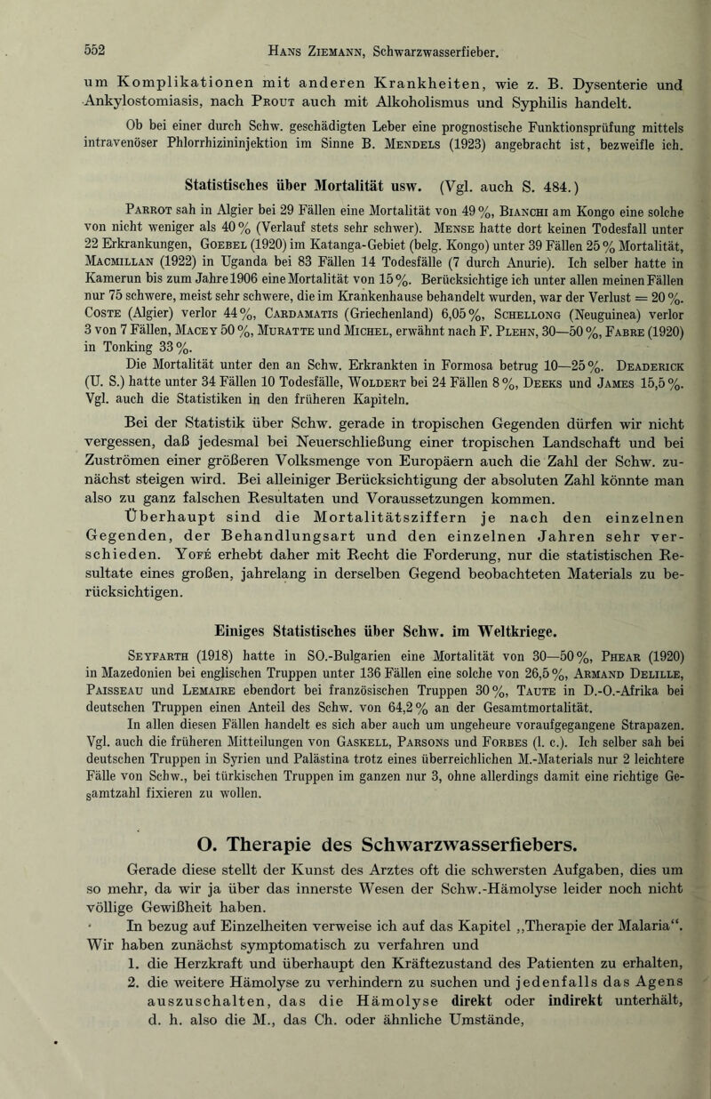 um Komplikationen mit anderen Krankheiten, wie z. B. Dysenterie und Ankylostomiasis, nach Prout auch mit Alkoholismus und Syphilis handelt. Ob bei einer durch Schw. geschädigten Leber eine prognostische Funktionsprüfung mittels intravenöser Phlorrhizininjektion im Sinne B. Mendels (1923) angebracht ist, bezweifle ich. Statistisches über Mortalität usw. (Vgl. auch S. 484.) Parrot sah in Algier bei 29 Fällen eine Mortalität von 49%, Bianchi am Kongo eine solche von nicht weniger als 40% (Verlauf stets sehr schwer). Mense hatte dort keinen Todesfall unter 22 Erkrankungen, Goebel (1920) im Katanga-Gebiet (belg. Kongo) unter 39 Fällen 25 % Mortalität, Macmillan (1922) in Uganda bei 83 Fällen 14 Todesfälle (7 durch Anurie). Ich selber hatte in Kamerun bis zum Jahre 1906 eine Mortalität von 15%. Berücksichtige ich unter allen meinen Fällen nur 75 schwere, meist sehr schwere, die im Krankenhause behandelt wurden, war der Verlust = 20 %. Coste (Algier) verlor 44%, Cardamatis (Griechenland) 6,05%, Schellong (Neuguinea) verlor 3 von 7 Fällen, Macey 50 %, Muratte und Michel, erwähnt nach F. Plehn, 30—50 %, Fabre (1920) in Tonking 33%. Die Mortalität unter den an Schw. Erkrankten in Formosa betrug 10—25%. Deaderick (U. S.) hatte unter 34 Fällen 10 Todesfälle, Woldert bei 24 Fällen 8%, Deeks und James 15,5%. Vgl. auch die Statistiken in den früheren Kapiteln. Bei der Statistik über Schw. gerade in tropischen Gegenden dürfen wir nicht vergessen, daß jedesmal bei Neuerschließung einer tropischen Landschaft und bei Zuströmen einer größeren Volksmenge von Europäern auch die Zahl der Schw. zu¬ nächst steigen wird. Bei alleiniger Berücksichtigung der absoluten Zahl könnte man also zu ganz falschen Resultaten und Voraussetzungen kommen. Überhaupt sind die Mortalitätsziffern je nach den einzelnen Gegenden, der Behandlungsart und den einzelnen Jahren sehr ver¬ schieden. Yofe erhebt daher mit Recht die Forderung, nur die statistischen Re¬ sultate eines großen, jahrelang in derselben Gegend beobachteten Materials zu be¬ rücksichtigen. Einiges Statistisches über Schw. im Weltkriege. Seyfarth (1918) hatte in SO.-Bulgarien eine Mortalität von 30—50%, Phear (1920) in Mazedonien bei englischen Truppen unter 136 Fällen eine solche von 26,5%, Armand Delille, Paisseau und Lemaire ebendort bei französischen Truppen 30%, Taute in D.-O.-Afrika bei deutschen Truppen einen Anteil des Schw. von 64,2% an der Gesamtmortalität. In allen diesen Fällen handelt es sich aber auch um ungeheure voraufgegangene Strapazen. Vgl. auch die früheren Mitteilungen von Gaskell, Parsons und Forbes (1. c.). Ich selber sah bei deutschen Truppen in Syrien und Palästina trotz eines überreichlichen M.-Materials nur 2 leichtere Fälle von Schw., bei türkischen Truppen im ganzen nur 3, ohne allerdings damit eine richtige Ge¬ samtzahl fixieren zu wollen. O. Therapie des Schwarzwasserfiebers. Gerade diese stellt der Kunst des Arztes oft die schwersten Aufgaben, dies um so mehr, da wir ja über das innerste Wesen der Schw.-Hämolyse leider noch nicht völlige Gewißheit haben. - In bezug auf Einzelheiten verweise ich auf das Kapitel „Therapie der Malaria“. Wir haben zunächst symptomatisch zu verfahren und 1. die Herzkraft und überhaupt den Kräftezustand des Patienten zu erhalten, 2. die weitere Hämolyse zu verhindern zu suchen und jedenfalls das Agens auszuschalten, das die Hämolyse direkt oder indirekt unterhält, d. h. also die M., das Ch. oder ähnliche Umstände,