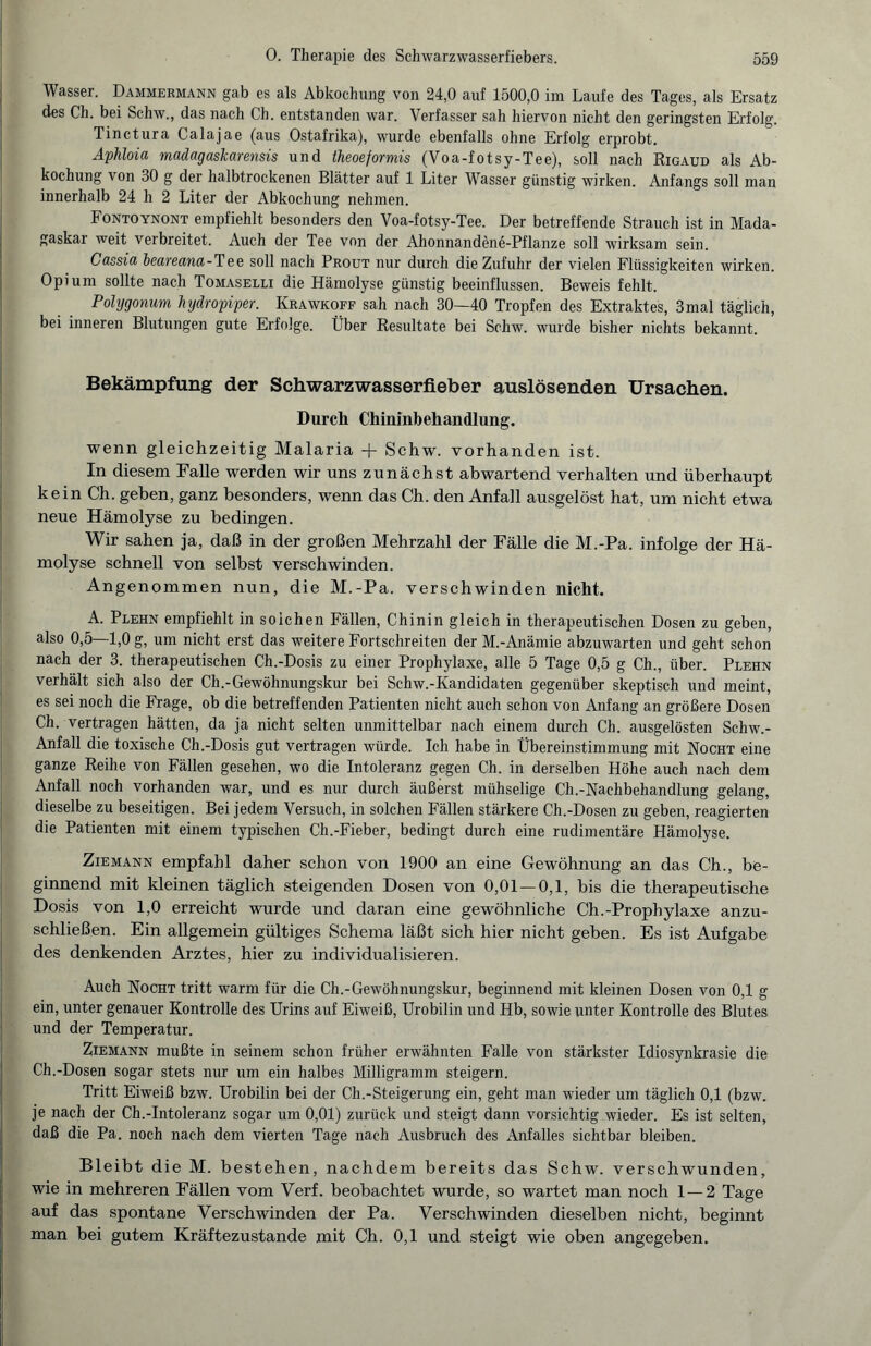 Wasser. Dammermann gab es als Abkochung von 24,0 auf 1500,0 im Laufe des Tages, als Ersatz des Ch. bei Schw., das nach C'h. entstanden war. Verfasser sah hiervon nicht den geringsten Erfolg. Tinctura Calajae (aus Ostafrika), wurde ebenfalls ohne Erfolg erprobt. Aphloia madagaskarensis und theoeformis (Voa-fotsy-Tee), soll nach Rigaud als Ab¬ kochung von 30 g der halbtrockenen Blätter auf 1 Liter Wasser günstig wirken. Anfangs soll man innerhalb 24 h 2 Liter der Abkochung nehmen. Fontoynont empfiehlt besonders den Voa-fotsy-Tee. Der betreffende Strauch ist in Mada¬ gaskar weit verbreitet. Auch der Tee von der Ahonnandene-Pflanze soll wirksam sein. Cassia beareana-Tee soll nach Prout nur durch die Zufuhr der vielen Flüssigkeiten wirken. Opium sollte nach Tomaselli die Hämolyse günstig beeinflussen. Beweis fehlt. Polygonum Jiydropiper. Krawkoff sah nach 30—40 Tropfen des Extraktes, 3mal täglich, bei inneren Blutungen gute Erfolge. Über Resultate bei Schw. wurde bisher nichts bekannt. Bekämpfung der Schwarzwasserfieber auslösenden Ursachen. Durch Chininbehandlung. wenn gleichzeitig Malaria + Schw. vorhanden ist. In diesem Falle werden wir uns zunächst abwartend verhalten und überhaupt kein Ch. geben, ganz besonders, wenn das Ch. den Anfall ausgelöst hat, um nicht etwa neue Hämolyse zu bedingen. Wir sahen ja, daß in der großen Mehrzahl der Fälle die M.-Pa. infolge der Hä¬ molyse schnell von selbst verschwinden. Angenommen nun, die M.-Pa. verschwinden nicht. A. Plehn empfiehlt in soichen Fällen, Chinin gleich in therapeutischen Dosen zu geben, also 0,5—1,0 g, um nicht erst das weitere Fortschreiten der M.-Anämie abzuwarten und geht schon nach der 3. therapeutischen Ch.-Dosis zu einer Prophylaxe, alle 5 Tage 0,5 g Ch., über. Plehn verhält sich also der Ch.-Gewöhnungskur bei Schw.-Kandidaten gegenüber skeptisch und meint, es sei noch die Frage, ob die betreffenden Patienten nicht auch schon von Anfang an größere Dosen Ch. vertragen hätten, da ja nicht selten unmittelbar nach einem durch Ch. ausgelösten Schw.- Anfall die toxische Ch.-Dosis gut vertragen würde. Ich habe in Übereinstimmung mit Rocht eine ganze Reihe von Fällen gesehen, wo die Intoleranz gegen Ch. in derselben Höhe auch nach dem Anfall noch vorhanden war, und es nur durch äußerst mühselige Ch.-Nachbehandlung gelang, dieselbe zu beseitigen. Bei jedem Versuch, in solchen Fällen stärkere Ch.-Dosen zu geben, reagierten die Patienten mit einem typischen Ch.-Fieber, bedingt durch eine rudimentäre Hämolyse. Ziemann empfahl daher schon von 1900 an eine Gewöhnung an das Ch., be¬ ginnend mit kleinen täglich steigenden Dosen von 0,01 — 0,1, bis die therapeutische Dosis von 1,0 erreicht wurde und daran eine gewöhnliche Ch.-Prophylaxe anzu¬ schließen. Ein allgemein gültiges Schema läßt sich hier nicht geben. Es ist Aufgabe des denkenden Arztes, hier zu individualisieren. Auch Nocht tritt warm für die Ch.-Gewöhnungskur, beginnend mit kleinen Dosen von 0,1 g ein, unter genauer Kontrolle des Urins auf Eiweiß, Urobilin und Hb, sowie unter Kontrolle des Blutes und der Temperatur. Ziemann mußte in seinem schon früher erwähnten Falle von stärkster Idiosynkrasie die Ch.-Dosen sogar stets nur um ein halbes Milligramm steigern. Tritt Eiweiß bzw. Urobilin bei der Ch.-Steigerung ein, geht man wieder um täglich 0,1 (bzw. je nach der Ch.-Intoleranz sogar um 0,01) zurück und steigt dann vorsichtig wieder. Es ist selten, daß die Pa. noch nach dem vierten Tage nach Ausbruch des Anfalles sichtbar bleiben. Bleibt die M. bestehen, nachdem bereits das Schw. verschwunden, wie in mehreren Fällen vom Verf. beobachtet wurde, so wartet man noch 1 — 2 Tage auf das spontane Verschwinden der Pa. Verschwinden dieselben nicht, beginnt man bei gutem Kräftezustande mit Ch. 0,1 und steigt wie oben angegeben.