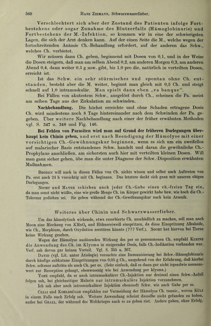 Verschlechtert sich aber der Zustand des Patienten infolge Fort¬ bestehens oder sogar Zunahme des Blutzerfalls (Hämoglobinurie) und Fortbestehens der M.-Infektion, so kommen wir in eine der schwierigsten Lagen, die sich der Arzt denken kann. Auf der einen Seite die M., welche wegen der fortschreitenden Anämie Ch.-Behandlung erfordert, auf der anderen das Schw., welches Ch. verbietet. Wir müssen dann Ch. geben, beginnend mit Dosen von 0,1, und in der Weise die Dosen steigern, daß man am selben Abend 0,2, am anderen Morgen 0,'3, am anderen Abend 0,4, dann weiter 0,5 g usw. gibt, bis 1,0 pro die, natürlich in verteilten Dosen, erreicht ist. ' Ist das Schw. ein sehr stürmisches und spontan ohne Ch. ent¬ standen, besteht aber die M. weiter, beginnt man gleich mit 0,5 Ch. und steigt schnell auf 1,0 intramuskulär. Man spielt dann eben „va banque“. Bei Fällen von akutestem Schw., ausgelöst durch Ch., scheinen die Pa. meist am selben Tage aus der Zirkulation zu schwinden. Nachbehandlung. Die höchst erreichte und ohne Schaden ertragene Dosis Ch. wird mindestens noch 8 Tage hintereinander nach dem Schwinden der Pa. ge¬ geben. Über weitere Nachbehandlung nach einer der früher erwähnten Methoden vgl. S. 347 u. 348 und Fig. 146. Bei Fehlen von Parasiten wird man auf Grund der früheren Darlegungen über¬ haupt kein Chinin geben, und erst nach Beendigung der Hämolyse mit einer vorsichtigen Ch.-Gewöhnungskur beginnen, wenn es sich um ein zweifellos auf malarischer Basis entstandenes Schw. handelt und daran die gewöhnliche Ch.- Prophylaxe anschließen, am sichersten auch hier mit verteilten kleinen Dosen. Will man ganz sicher gehen, übe man die unter Diagnose der Schw.-Disposition erwähnten Maßnahmen. Broden will auch in diesen Fällen von Ch. nichts wissen und selbst nach Auftreten von Pa. erst nach 24 h vorsichtig mit Ch. beginnen. Das letztere deckt sich ganz mit unseren obigen Darlegungen. Nocht und Mayer schieben nach jeder Ch.-Gabe einen ch.-freien Tag ein, da man sonst nicht wüßte, eine wie große Menge Ch. im Körper gewirkt habe bzw. wie hoch die Ch.- Toleranz gediehen sei. Sie geben während der Ch.-Gewöhnungskur auch kein Arsenik. Weiteres über Chinin und Schwarzwasserfieber. Um das hämolytisch wirkende, etwa resorbierte Ch. unschädlich zu machen, soll man nach Moor eine Mischung von KMnO* und Hiihnereiweiß einspritzen, da diese Einspritzung Alkaloide, wie Ch., Morphium, durch Oxydation zerstören könnte (??? Verf.). Nocht hat hiervon bei Tieren keine Wirkung gesehen. Wegen der Hämolyse auslösenden Wirkung des per os genommenen Ch. empfahl Kleine die Anwendung des Ch. im Klysma in steigernder Dosis, falls Ch.-Indikation vorhanden war. Verf. sah davon gar keinen Vorteil. Vgl. S. 355 u. 367. David (vgl. Lit. unter Ätiologie) versuchte eine Immunisierung bei Schw.-Hämoglobinurie durch häufige subkutane Einspritzungen von 0,05 g Ch., ausgehend von der Erfahrung, daß hierbei Schw. seltener aufträte als nach Ch. per os. (Sehr einfach, daß es dann gar nicht irgendwie nennens¬ wert zur Resorption gelangt, ebenwosenig wie bei Anwendung per klysma.) Yofe empfahl, da er nach intramuskulärer Ch.-Injektion nur dreimal einen Schw.-Anfall folgen sah, bei gleichzeitiger Malaria nur intramuskuläre Injektion vorzunehmen. Ich sah aber nach intramuskulärer Injektion ebensooft Schw. wie nach Gabe per os. Celli und Kohlbrügge empfahlen zur Vermeidung der Hämolyse Ch. tannic., wovon Külz in einem Falle auch Erfolg sah. Weitere Anwendung scheint dasselbe nicht gefunden zu haben, außer bei Grall, der während des Weltkrieges auch es zu geben riet. Andere gaben, ohne Erfolg,