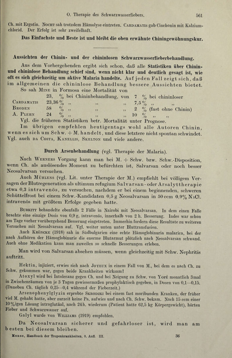 Ch. mit Ergotin. Nocht sah trotzdem Hämolyse eintreten. Cardamatis gab Cinchonin mit Kalzium¬ chlorid. Der Erfolg ist sehr zweifelhaft. Das Einfachste und Beste ist und bleiht die oben erwähnte Chiningewöhnungskur. Aussichten der Chinin- und der chininlosen Schwarzwasserfieberbehandlung. Aus dem Vorhergehenden ergibt sich schon, daß alle Statistiken über Chinin - und chininlose Behandlung schief sind, wenn nicht klar und deutlich gesagt ist, wie oft es sich gleichzeitig um aktive Malaria handelte. Auf jeden Fall zeigt sich, daß im allgemeinen die chininlose Behandlung bessere Aussichten bietet. So sah Mine in Formosa eine Mortalität von 23, % bei Chininbehandlung, von 7 % bei chininloser Cardamatis 23,36% „ „ „ 7,5% „ Broden 58 % „ „ „ 2 % (fast ohne Chinin) A. Plehn 24 % „ „ „ 10 % „ Vgl. die früheren Statistiken betr. Mortalität unter Prognose. Im übrigen empfehlen heutigentags wohl alle Autoren Chinin, wenn es sich um Schw. + M. handelt, und diese letztere nicht spontan schwindet. Vgl. auch da Costa, Kanellis, Skelton und viele andere. Durch Arsenbehandlung (vgl. Therapie der Malaria). Nach Werners Vorgang kann man bei M. + Schw. bzw. Schw.-Disposition, wenn Ch. als auslösendes Moment zu befürchten ist, Salvarsan oder noch besser Neosalvarsan versuchen. Auch Mühlens (vgl. Lit. unter Therapie der M.) empfiehlt bei völligem Ver¬ sagen der Blutregeneration als ultimum refugium Salvarsan- oder Arsalyttherapie etwa 0,3 intravenös, zu versuchen, nachdem er bei einem beginnenden, schweren Schüttelfrost bei einem Schw.-Kandidaten 0,5 g Neosalvarsan in 50 ccm 0,9% NaCl. intravenös mit größtem Erfolge gegeben hatte. Burkitt behandelte ebenfalls 2 Fälle in Nairobi mit Neosalvarsan. In dem einen Falle brachte eine einzige Dosis von 0,9 g, intravenös, innerhalb von 2 h. Besserung. Indes war schon am Tage vorher vorübergehend Besserung eingetreten. Immerhin fordern diese Resultate zu weiteren Versuchen mit Neosalvarsan auf. Vgl. weiter unten unter Bluttransfusion. Auch Kröncke (1918) sah in Südbulgarien eine echte Hämoglobinuria malarica, bei der nach Aufhören der Hämoglobinurie die enorme Blutarmut plötzlich nach Neosalvarsan schwand. Auch ohne Medikation kann man zuweilen so schnelle Besserungen erleben. Man wird von Salvarsan absehen müssen, wenn gleichzeitig mit Schw. Nephritis auf tritt. Hektin, injiziert, erwies sich nach Joyeux in einem Fall von M., bei dem es nach Ch. zu Schw. gekommen war, gegen beide Krankheiten wirksam! Atoxyl wird bei Intoleranz gegen Ch. und bei Neigung zu Schw. von Yofe monatlich 3mal in Zwischenräumen von je 3 Tagen gewissermaßen prophylaktisch gegeben, in Dosen von 0,1—0,15. (Daneben Ch. täglich 0,25—0,4 während der Fieberzeit.) Arsenophenylglyzin erprobte Skrodzki bei einem fast moribunden Kranken, der früher viel M. gehabt hatte, aber zurzeit keine Pa. aufwies und nach Ch. Schw. bekam. Nach 15 ccm einer 10%igen Lösung intraglutäal, nach 24h. wiederum (Patient hatte 62,5 kg Körpergewicht), hörten Fieber und Schwarzwasser auf. Galyl wurde von Williams (1919) empfohlen. Da Neosalvarsan sicherer und gefahrloser ist, wird man am b esten bei diesem bleiben. Mense, Handbuch der Tropenkrankheiten, 3. Aufl. III. 36