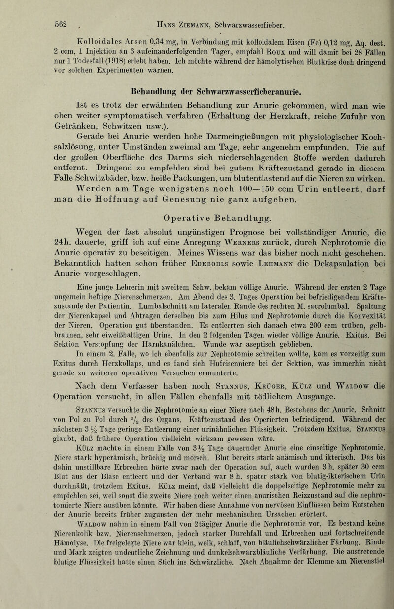 Kolloidales Arsen 0,34 mg, in Verbindung mit kolloidalem Eisen (Fe) 0,12 mg, Aq. dest. 2 ccm, 1 Injektion an 3 aufeinanderfolgenden Tagen, empfahl Roux und will damit bei 28 Fällen nur 1 Todesfall (1918) erlebt haben. Ich möchte während der hämolytischen Blutkrise doch dringend vor solchen Experimenten warnen. Behandlung der Schwarzwasserfieberanurie. Ist es trotz der erwähnten Behandlung zur Anurie gekommen, wird man wie oben weiter symptomatisch verfahren (Erhaltung der Herzkraft, reiche Zufuhr von Getränken, Schwitzen usw.). Gerade bei Anurie werden hohe Darmeingießungen mit physiologischer Koch¬ salzlösung, unter Umständen zweimal am Tage, sehr angenehm empfunden. Die auf der großen Oberfläche des Darms sich niederschlagenden Stoffe werden dadurch entfernt. Dringend zu empfehlen sind bei gutem Kräftezustand gerade in diesem Falle Schwitzbäder, bzw. heiße Packungen, um blutentlastend auf die Nieren zu wirken. Werden am Tage wenigstens noch 100—150 ccm Urin entleert, darf man die Hoffnung auf Genesung nie ganz aufgeben. Operative Behandlung. Wegen der fast absolut ungünstigen Prognose bei vollständiger Anurie, die 24h. dauerte, griff ich auf eine Anregung Werners zurück, durch Nephrotomie die Anurie operativ zu beseitigen. Meines Wissens war das bisher noch nicht geschehen. Bekanntlich hatten schon früher Edebohls sowie Lehmann die Dekapsulation bei Anurie vorgeschlagen. Eine junge Lehrerin mit zweitem Schw. bekam völlige Anurie. Während der ersten 2 Tage ungemein heftige Nierenschmerzen. Am Abend des 3. Tages Operation bei befriedigendem Kräfte¬ zustande der Patientin. Lumbalschnitt am lateralen Rande des rechten M. sacrolumbal. Spaltung der Nierenkapsel und Abtragen derselben bis zum Hilus und Nephrotomie durch die Konvexität der Nieren. Operation gut überstanden. Es entleerten sich danach etwa 200 ccm trüben, gelb¬ braunen, sehr eiweißhaltigen Urins. In den 2 folgenden Tagen wieder völlige Anurie. Exitus. Bei Sektion Verstopfung der Harnkanälchen. Wunde war aseptisch geblieben. In einem 2. Falle, wo ich ebenfalls zur Nephrotomie schreiten wollte, kam es vorzeitig zum Exitus durch Herzkollaps, und es fand sich Hufeisenniere bei der Sektion, was immerhin nicht gerade zu weiteren operativen Versuchen ermunterte. Nach dem Verfasser haben noch Stannus, Krüger, Külz und Waldow die Operation versucht, in allen Fällen ebenfalls mit tödlichem Ausgange. Stannus versuchte die Nephrotomie an einer Niere nach 48h. Bestehens der Anurie. Schnitt von Pol zu Pol durch 2/3 des Organs. Kräftezustand des Operierten befriedigend. Während der nächsten 3 % Tage geringe Entleerung einer urinähnlichen Flüssigkeit. Trotzdem Exitus. Stannus glaubt, daß frühere Operation vielleicht wirksam gewesen wäre. Külz machte in einem Falle von 3 ]/2 Tage dauernder Anurie eine einseitige Nephrotomie. Niere stark hyperämisch, brüchig und morsch. Blut bereits stark anämisch und ikterisch. Das bis dahin unstillbare Erbrechen hörte zwar nach der Operation auf, auch wurden 3 h. später 30 ccm Blut aus der Blase entleert und der Verband war 8 h. später stark von blutig-ikterischem Urin durchnäßt, trotzdem Exitus. Külz meint, daß vielleicht die doppelseitige Nephrotomie mehr zu empfehlen sei, weil sonst die zweite Niere noch weiter einen anurischen Reizzustand auf die nephro- tomierte Niere ausüben könnte. Wir haben diese Annahme von nervösen Einflüssen beim Entstehen der Anurie bereits früher zugunsten der mehr mechanischen Ursachen erörtert. Waldow nahm in einem Fall von 2tägiger Anurie die Nephrotomie vor. Es bestand keine Nierenkolik bzw. Nierenschmerzen, jedoch starker Durchfall und Erbrechen und fortschreitende Hämolyse. Die freigelegte Niere war klein, welk, schlaff, von bläulichschwärzlicher Färbung. Rinde und Mark zeigten undeutliche Zeichnung und dunkelschwarzbläuliche Verfärbung. Die austretende blutige Flüssigkeit hatte einen Stich ins Schwärzliche. Nach Abnahme der Klemme am Nierenstiel
