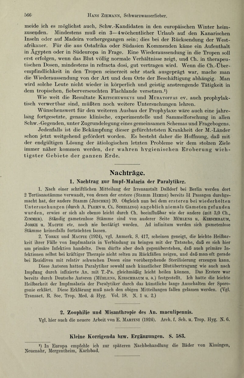 meide ich es möglichst auch, Schw.-Kandidaten in den europäischen Winter heim¬ zusenden. Mindestens muß ein 3—4wöchentlicher Urlaub auf den Kanarischen Inseln oder auf Madeira vorhergegangen sein; dies bei der Rücksendung der West¬ afrikaner. Für die aus Ostafrika oder Südasien Kommenden käme ein Aufenthalt in Ägypten oder in Südeuropa in Frage. Eine Wiederaussendung in die Tropen soll erst erfolgen, wenn das Blut völlig normale Verhältnisse zeigt, und Ch. in therapeu¬ tischen Dosen, mindestens in refracta dosi, gut vertragen wird. Wenn die Ch.-Über¬ empfindlichkeit in den Tropen seinerzeit sehr stark ausgeprägt war, mache man die Wiederaussendung von der Art und dem Orte der Beschäftigung abhängig. Man wird solche Leute nicht wieder in körperlich und geistig anstrengende Tätigkeit in dem tropischen, fieberverseuchten Flachlande versetzen.1) Wie weit die Resultate Kritschewskys und Muratoffas ev. auch prophylak¬ tisch verwertbar sind, müßten noch weitere Untersuchungen lehren. Wünschenswert für den weiteren Ausbau der Prophylaxe wäre auch eine jahre¬ lang fortgesetzte, genaue klinische, experimentelle und Sammelforschung in allen Schw.-Gegenden, unter Zugrundelegung eines gemeinsamen Schemas und Fragebogens. Jedenfalls ist die Bekämpfung dieser gefürchtetsten Krankheit der M.-Länder schon jetzt weitgehend gefördert worden. Es besteht daher die Hoffnung, daß mit der endgültigen Lösung der ätiologischen letzten Probleme wir dem stolzen Ziele immer näher kommen werden, der wahren hygienischen Eroberung wich¬ tigster Gebiete der ganzen Erde. Nachträge. 1. Nachtrag zur Impf-Malaria der Paralytiker. 1. Nach einer schriftlichen Mitteilung der Irrenanstalt Dalldorf bei Berlin werden dort 2 Tertianastämme verwandt, von denen der erstere (Stamm Hehde) bereits 51 Passagen durchge¬ macht hat, der andere Stamm (Jeschke) 20. Obgleich nun bei dem ersteren bei wiederholten Untersuchungen (durch A. Plehnu. Cl. Schilling) angeblich niemals Gameten gefunden wurden, erwies er sich als ebenso leicht durch Ch. beeinflußbar wie der andere (mit 3,0 Ch., Zimmer). Ständig gametenlose Stämme sind von anderer Seite Mühlens u. Kirschbaum, Jorke u. Macfie etc. noch nie bestätigt worden. Ad infinitum werden sich gametenlose Stämme keinesfalls fortzüchten lassen. 2. Yorke und Macfie (1924), vgl. Anmerk. S. 417, scheinen geneigt, die leichte Heilbar¬ keit ihrer Fälle von Impfmalaria in Verbindung zu bringen mit der Tatsache, daß es sich hier um primäre Infektion handelte. Dem dürfte aber doch gegenüberstehen, daß auch primäre In¬ fektionen selbst bei kräftiger Therapie nicht selten zu Rückfällen neigen, und daß man oft gerade bei Rezidiven mit relativ schwachen Dosen eine vorübergehende Sterilisierung erzeugen kann. Diese Autoren hatten Paralytiker sowohl nach künstlicher Blutübertragung wie auch nach Impfung durch infizierte An. mit T.-Pa. gleichmäßig leicht heilen können. Das Erstere war bereits durch Deutsche Autoren (Mühlens, Kirschbaum u. a.) festgestellt. Ich hatte die leichte Heilbarkeit der Impfmalaria der Paralytiker durch das künstliche lange Ausschalten der Sporo- gonie erklärt. Diese Erklärung muß nach den obigen Mitteilungen fallen gelassen werden. (Vgl. Transact. R. Soc. Trop. Med. & Hyg. Vol. 18. N. 1 u. 2.) 2. Zoophilie und Misanthropie des An. maculipennis. Vgl. hier auch die neuere Arbeit von E. Martini (1924). Arch. f. Sch. u. Trop. Hyg. N. 6. Kleine Korrigenda bzw. Ergänzungen. S. 583. x) In Europa empfehle ich zur späteren Nachbehandlung die Bäder von Kissingen, Neuenahr, Mergentheim, Karlsbad.