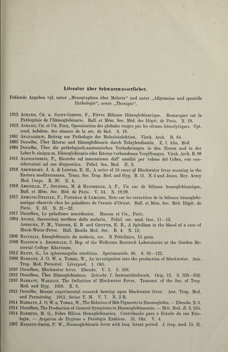Literatur über Schwarzwasserfieber. Fehlende Angaben vgl. unter „Monographien über Malaria“ und unter „Allgemeine und spezielle Pathologie“, sowie „Therapie“. 1912 Achard, Ch. u. Saint-Girons, F„ Fievre Bilieuse Hemoglobinurique. Remarques sur la Pathogenie de l’Hemoglobinurie. Bull, et Mem. Soc. Med. des Hopit. de Paris. N. 19. 1912 Achard, Ch. et Ch. Foix, Opsonisation des globules rouges par les serums hemolytiques. Cpt. rend. hebdom. des seances de la soc. de biol. S. 18. 1881 Afanassiew, Beitrag zur Pathologie der Malariainfektion. Virch. Arch. B. 84. 1883 Derselbe, Über Ikterus und Hämoglobinurie durch Toluylendiamin. Z. f. klin. Med. 1884 Derselbe, Über die pathologisch-anatomischen Veränderungen in den Nieren und in der Leber b. einigen m. Hämoglobinurie oder Ikterus verbundenen Vergiftungen. Virch. Arch. B. 98 1911 Alessandrini, P., Ricerche sul meccanismo dell’ emolisi per veleno del Cobra, con con- siderazioni sul suo diagnostico. Policl. Sez. Med. H. 3. 1918 Arkwright, J. A. & Lepper, E. H„ A series of 16 cases of Blackwater fever occuring in the Eastern mediterranean. Trans. Soc. Trop. Med. and Hyg. B. 11. N. 4 und Journ. Roy. Army Med. Corps. B. 30. N. 4. 1918 Amenille, P„ Sourdel, M. & Macorelle, A. P„ Un cas de bilieuse hemoglobinurique. Bull, et Mem. Soc. Med. de Paris. V. 34. N. 19/20. 1917 Armand-Delille, P„ Paisseau & Lemaire, Note sur les caracteres de la bilieuse hemoglobi¬ nurique observee chez les paludeens de l’armee d’Orient. Bull, et Mem. Soc. Med. Hopit. de Paris. V. 33. N. 21—22. 1917 Dieselben, Le paludisme macedonien. Masson et Cie., Paris. 1904 Ascoli, Successioni morbose della malaria. Policl. soc. med. fase. 11—12. Ashburn, P. M„ Vedder, E. B and Gentyr, E. R., A Spirillum in the blood of a case of Black-Water-Fever. Bull. Manila Med. Soc. B. 4. N. 12. 1896 Baccelli, Emoglobinuria da malaria, ecc. II Policlinico, 15 genn. 1908 Balfour n. Archibald, 3. Rep. of the Wellcome Research Laboratories at the Gordon Me¬ morial College Khartoum. 1912 Banti, G„ La splenomegalia emolitica. Sperimentale. 66. S. 91—122. 1909 Barratt, J. O. W. u. Yorke, W., An investigation into the production of blackwater. Ann. Trop. Med. Parasitol. Liverpool. 1. Okt. 1910 Dieselben, Blackwater fever. Ebenda. V. 3. S. 256. 1912 Dieselben, Über Hämoglobinämie. Zeitschr. f. Immunitätsforsch. Orig. 12. S. 333—352. 1910 Barratt, Wakelin, The Definition of Blackwater Fever. Transact. of the Soc. of Trop. Med. and Hyg. 1910. N. 8. 1913 Derselbe, Recent experimental researeh bearing upon blackwater fever. Ann. Trop. Med. and Parasitolog. 1913, Series T. M. V. 7. N. 3 B. 1914 Barratt, J. 0. W. u. Yorke, W., The Relation of Bile Pigments to Haemoglobin. — Ebenda. N. 3. 1914 Dieselben, The Production of General Symptoms in Haemoglobinaemia. — Brit. Med. Jl. S. 235. 1914 Barreto, M. G., Febre Biliosa Hemoglobinurica. Contribuqäo para o Estudo da sua Etio- logia. — Arquivos de Hygiene e Patologia Exoticas. 31. Okt. V. 4. 1907 Bassett-Smith, P. W., Haemoglobinuric fever with long latent period. J. trop. med. 15. II.